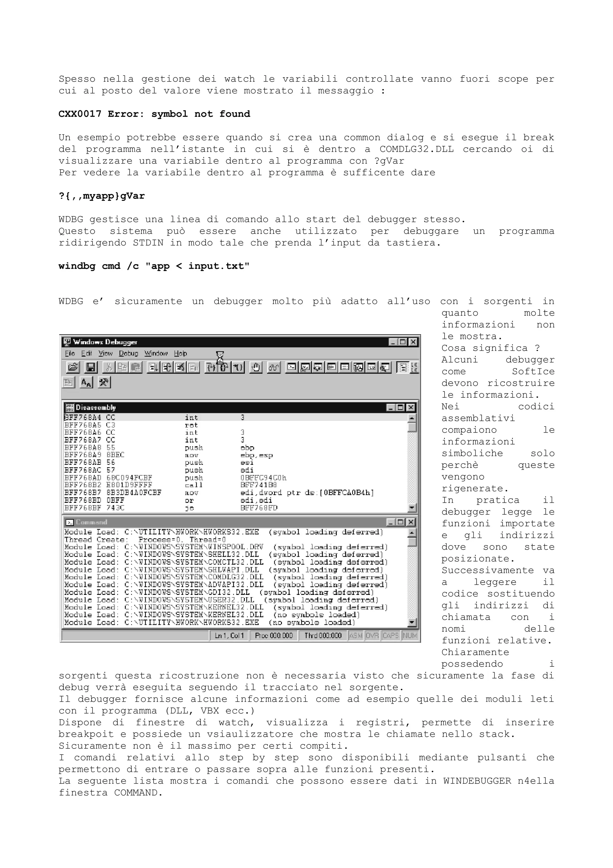 Spesso nella gestione dei watch le variabili controllate vanno fuori scope per
cui al posto del valore viene mostrato il messaggio :
CXX0017 Error: symbol not found
Un esempio potrebbe essere quando si crea una common dialog e si esegue il break
del programma nell’istante in cui si è dentro a COMDLG32.DLL cercando oi di
visualizzare una variabile dentro al programma con ?gVar
Per vedere la variabile dentro al programma è sufficente dare
?{,,myapp}gVar
WDBG gestisce una linea di comando allo start del debugger stesso.
Questo sistema può essere anche utilizzato per debuggare un programma
ridirigendo STDIN in modo tale che prenda l’input da tastiera.
windbg cmd /c "app < input.txt"
WDBG e’ sìcuramente un debugger molto più adatto all’uso con i sorgenti in
quanto molte
informazioni non
le mostra.
Cosa significa ?
Alcuni debugger
come SoftIce
devono ricostruire
le informazioni.
Nei codici
assemblativi
compaiono le
informazioni
simboliche solo
perchè queste
vengono
rigenerate.
In pratica il
debugger legge le
funzioni importate
e gli indirizzi
dove sono state
posizionate.
Successivamente va
a leggere il
codice sostituendo
gli indirizzi di
chiamata con i
nomi delle
funzioni relative.
Chiaramente
possedendo i
sorgenti questa ricostruzione non è necessaria visto che sicuramente la fase di
debug verrà eseguita seguendo il tracciato nel sorgente.
Il debugger fornisce alcune informazioni come ad esempio quelle dei moduli leti
con il programma (DLL, VBX ecc.)
Dispone di finestre di watch, visualizza i registri, permette di inserire
breakpoit e possiede un vsiaulizzatore che mostra le chiamate nello stack.
Sicuramente non è il massimo per certi compiti.
I comandi relativi allo step by step sono disponibili mediante pulsanti che
permettono di entrare o passare sopra alle funzioni presenti.
La seguente lista mostra i comandi che possono essere dati in WINDEBUGGER n4ella
finestra COMMAND.
 