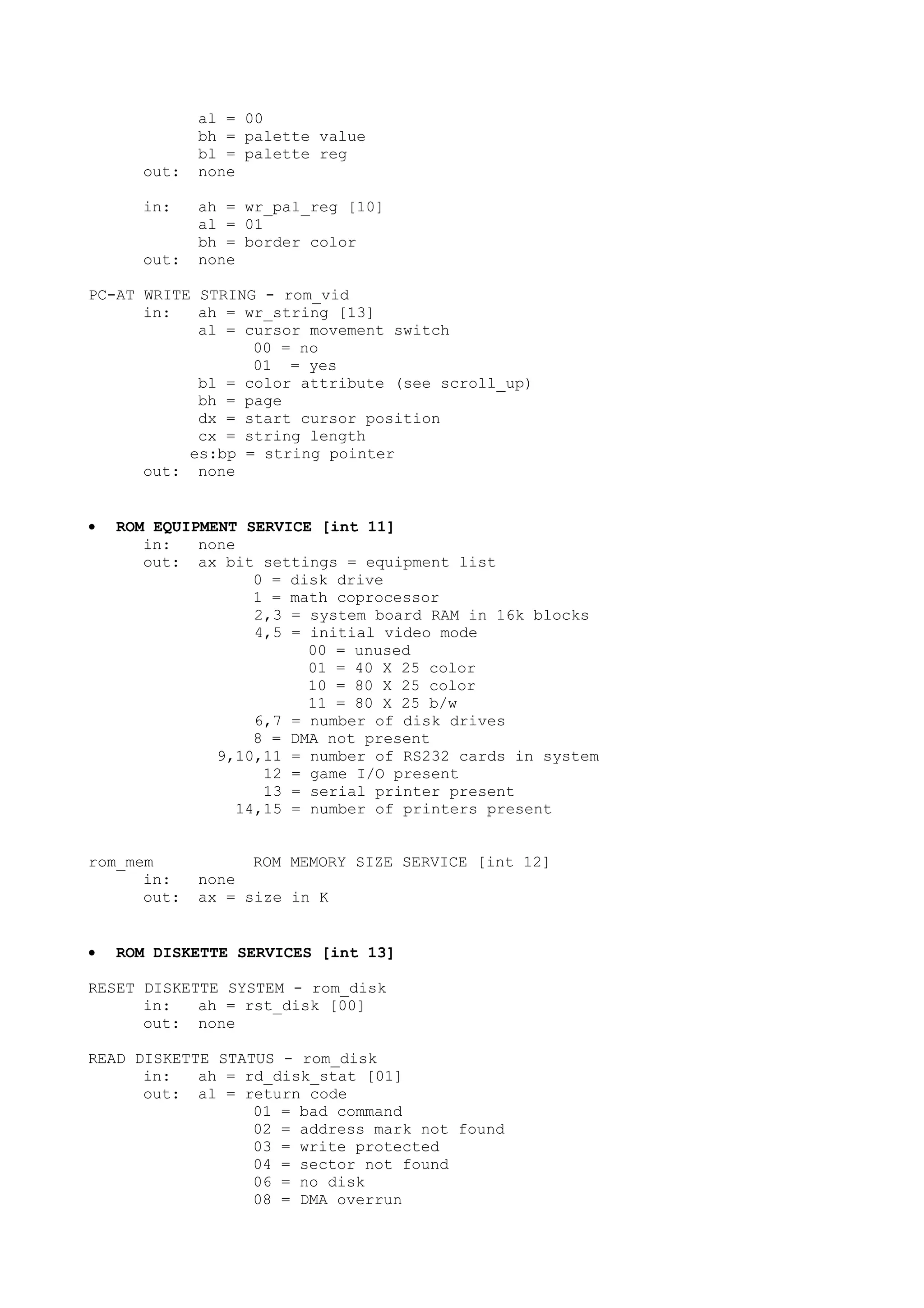 al = 00
bh = palette value
bl = palette reg
out: none
in: ah = wr_pal_reg [10]
al = 01
bh = border color
out: none
PC-AT WRITE STRING - rom_vid
in: ah = wr_string [13]
al = cursor movement switch
00 = no
01 = yes
bl = color attribute (see scroll_up)
bh = page
dx = start cursor position
cx = string length
es:bp = string pointer
out: none
• ROM EQUIPMENT SERVICE [int 11]
in: none
out: ax bit settings = equipment list
0 = disk drive
1 = math coprocessor
2,3 = system board RAM in 16k blocks
4,5 = initial video mode
00 = unused
01 = 40 X 25 color
10 = 80 X 25 color
11 = 80 X 25 b/w
6,7 = number of disk drives
8 = DMA not present
9,10,11 = number of RS232 cards in system
12 = game I/O present
13 = serial printer present
14,15 = number of printers present
rom_mem ROM MEMORY SIZE SERVICE [int 12]
in: none
out: ax = size in K
• ROM DISKETTE SERVICES [int 13]
RESET DISKETTE SYSTEM - rom_disk
in: ah = rst_disk [00]
out: none
READ DISKETTE STATUS - rom_disk
in: ah = rd_disk_stat [01]
out: al = return code
01 = bad command
02 = address mark not found
03 = write protected
04 = sector not found
06 = no disk
08 = DMA overrun
 