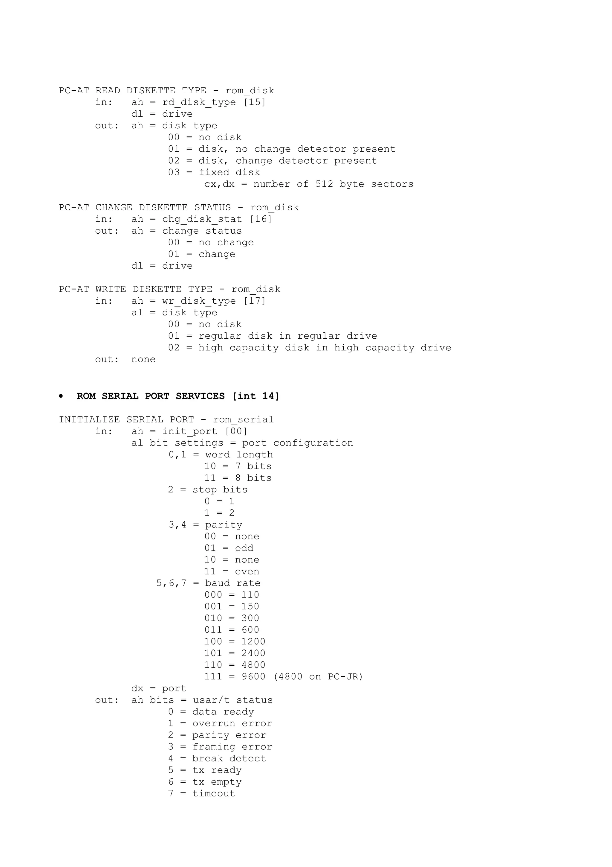 PC-AT READ DISKETTE TYPE - rom_disk
in: ah = rd_disk_type [15]
dl = drive
out: ah = disk type
00 = no disk
01 = disk, no change detector present
02 = disk, change detector present
03 = fixed disk
cx,dx = number of 512 byte sectors
PC-AT CHANGE DISKETTE STATUS - rom_disk
in: ah = chg_disk_stat [16]
out: ah = change status
00 = no change
01 = change
dl = drive
PC-AT WRITE DISKETTE TYPE - rom_disk
in: ah = wr_disk_type [17]
al = disk type
00 = no disk
01 = regular disk in regular drive
02 = high capacity disk in high capacity drive
out: none
• ROM SERIAL PORT SERVICES [int 14]
INITIALIZE SERIAL PORT - rom_serial
in: ah = init_port [00]
al bit settings = port configuration
0,1 = word length
10 = 7 bits
11 = 8 bits
2 = stop bits
0 = 1
1 = 2
3,4 = parity
00 = none
01 = odd
10 = none
11 = even
5,6,7 = baud rate
000 = 110
001 = 150
010 = 300
011 = 600
100 = 1200
101 = 2400
110 = 4800
111 = 9600 (4800 on PC-JR)
dx = port
out: ah bits = usar/t status
0 = data ready
1 = overrun error
2 = parity error
3 = framing error
4 = break detect
5 = tx ready
6 = tx empty
7 = timeout
 
