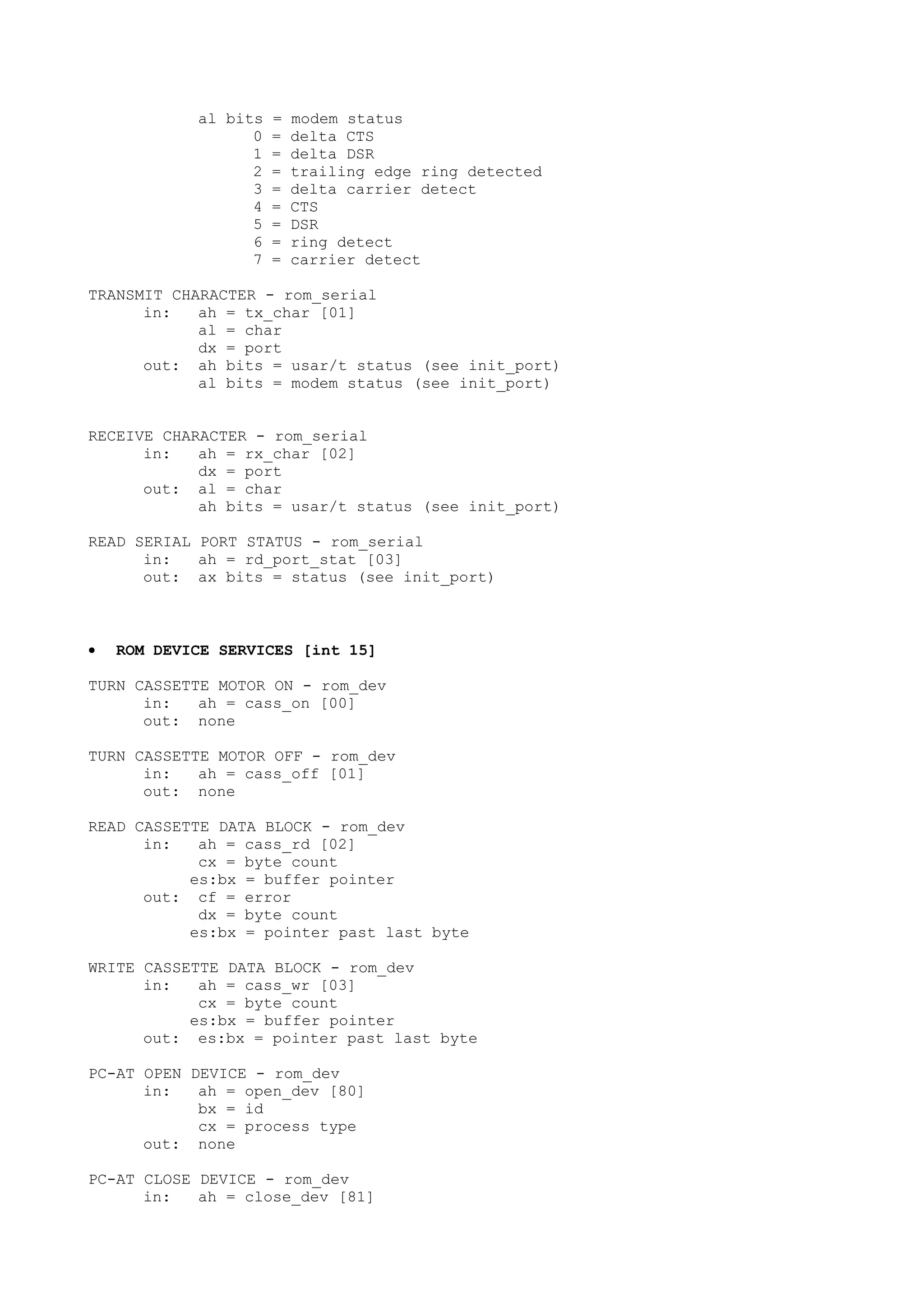 al bits = modem status
0 = delta CTS
1 = delta DSR
2 = trailing edge ring detected
3 = delta carrier detect
4 = CTS
5 = DSR
6 = ring detect
7 = carrier detect
TRANSMIT CHARACTER - rom_serial
in: ah = tx_char [01]
al = char
dx = port
out: ah bits = usar/t status (see init_port)
al bits = modem status (see init_port)
RECEIVE CHARACTER - rom_serial
in: ah = rx_char [02]
dx = port
out: al = char
ah bits = usar/t status (see init_port)
READ SERIAL PORT STATUS - rom_serial
in: ah = rd_port_stat [03]
out: ax bits = status (see init_port)
• ROM DEVICE SERVICES [int 15]
TURN CASSETTE MOTOR ON - rom_dev
in: ah = cass_on [00]
out: none
TURN CASSETTE MOTOR OFF - rom_dev
in: ah = cass_off [01]
out: none
READ CASSETTE DATA BLOCK - rom_dev
in: ah = cass_rd [02]
cx = byte count
es:bx = buffer pointer
out: cf = error
dx = byte count
es:bx = pointer past last byte
WRITE CASSETTE DATA BLOCK - rom_dev
in: ah = cass_wr [03]
cx = byte count
es:bx = buffer pointer
out: es:bx = pointer past last byte
PC-AT OPEN DEVICE - rom_dev
in: ah = open_dev [80]
bx = id
cx = process type
out: none
PC-AT CLOSE DEVICE - rom_dev
in: ah = close_dev [81]
 