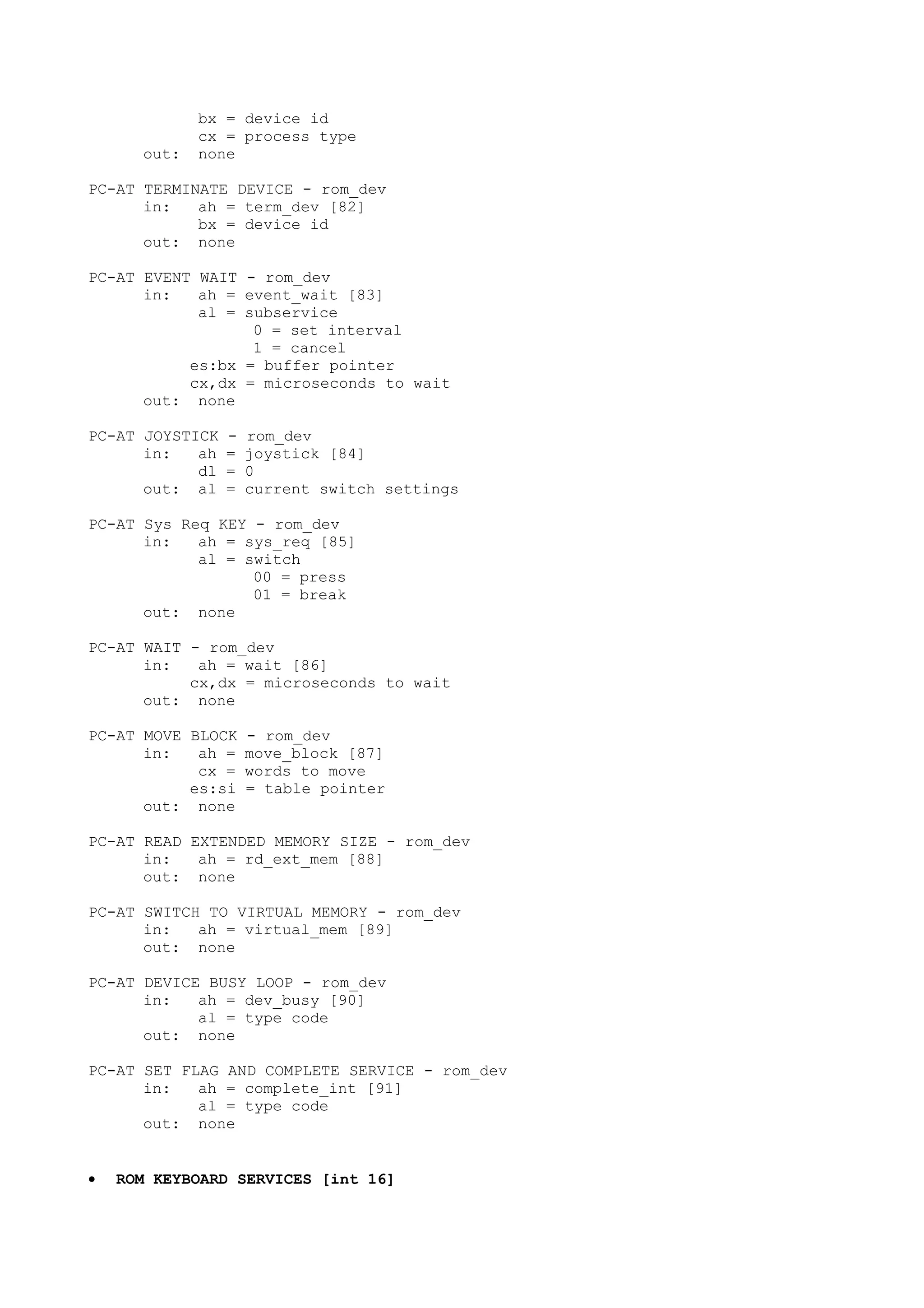 bx = device id
cx = process type
out: none
PC-AT TERMINATE DEVICE - rom_dev
in: ah = term_dev [82]
bx = device id
out: none
PC-AT EVENT WAIT - rom_dev
in: ah = event_wait [83]
al = subservice
0 = set interval
1 = cancel
es:bx = buffer pointer
cx,dx = microseconds to wait
out: none
PC-AT JOYSTICK - rom_dev
in: ah = joystick [84]
dl = 0
out: al = current switch settings
PC-AT Sys Req KEY - rom_dev
in: ah = sys_req [85]
al = switch
00 = press
01 = break
out: none
PC-AT WAIT - rom_dev
in: ah = wait [86]
cx,dx = microseconds to wait
out: none
PC-AT MOVE BLOCK - rom_dev
in: ah = move_block [87]
cx = words to move
es:si = table pointer
out: none
PC-AT READ EXTENDED MEMORY SIZE - rom_dev
in: ah = rd_ext_mem [88]
out: none
PC-AT SWITCH TO VIRTUAL MEMORY - rom_dev
in: ah = virtual_mem [89]
out: none
PC-AT DEVICE BUSY LOOP - rom_dev
in: ah = dev_busy [90]
al = type code
out: none
PC-AT SET FLAG AND COMPLETE SERVICE - rom_dev
in: ah = complete_int [91]
al = type code
out: none
• ROM KEYBOARD SERVICES [int 16]
 