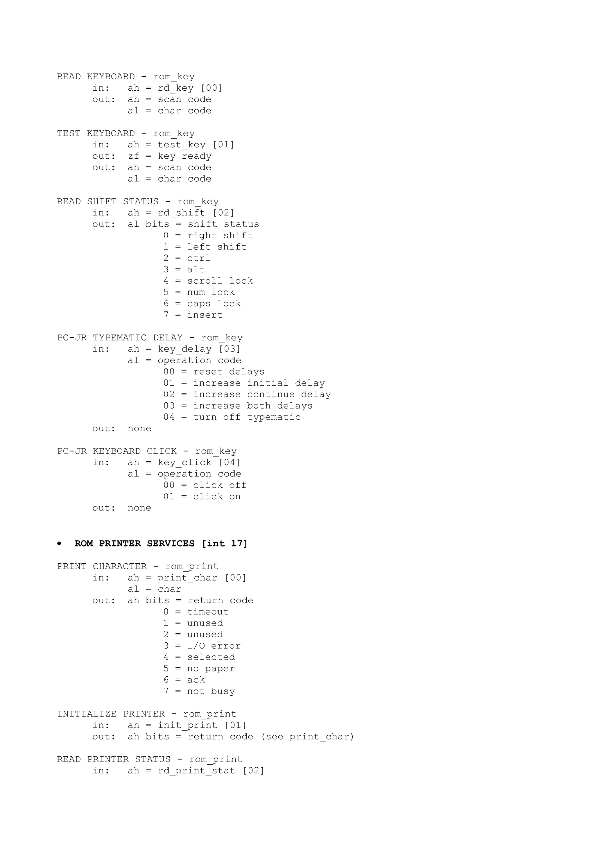 READ KEYBOARD - rom_key
in: ah = rd_key [00]
out: ah = scan code
al = char code
TEST KEYBOARD - rom_key
in: ah = test_key [01]
out: zf = key ready
out: ah = scan code
al = char code
READ SHIFT STATUS - rom_key
in: ah = rd_shift [02]
out: al bits = shift status
0 = right shift
1 = left shift
2 = ctrl
3 = alt
4 = scroll lock
5 = num lock
6 = caps lock
7 = insert
PC-JR TYPEMATIC DELAY - rom_key
in: ah = key_delay [03]
al = operation code
00 = reset delays
01 = increase initial delay
02 = increase continue delay
03 = increase both delays
04 = turn off typematic
out: none
PC-JR KEYBOARD CLICK - rom_key
in: ah = key_click [04]
al = operation code
00 = click off
01 = click on
out: none
• ROM PRINTER SERVICES [int 17]
PRINT CHARACTER - rom_print
in: ah = print_char [00]
al = char
out: ah bits = return code
0 = timeout
1 = unused
2 = unused
3 = I/O error
4 = selected
5 = no paper
6 = ack
7 = not busy
INITIALIZE PRINTER - rom_print
in: ah = init_print [01]
out: ah bits = return code (see print_char)
READ PRINTER STATUS - rom_print
in: ah = rd_print_stat [02]
 