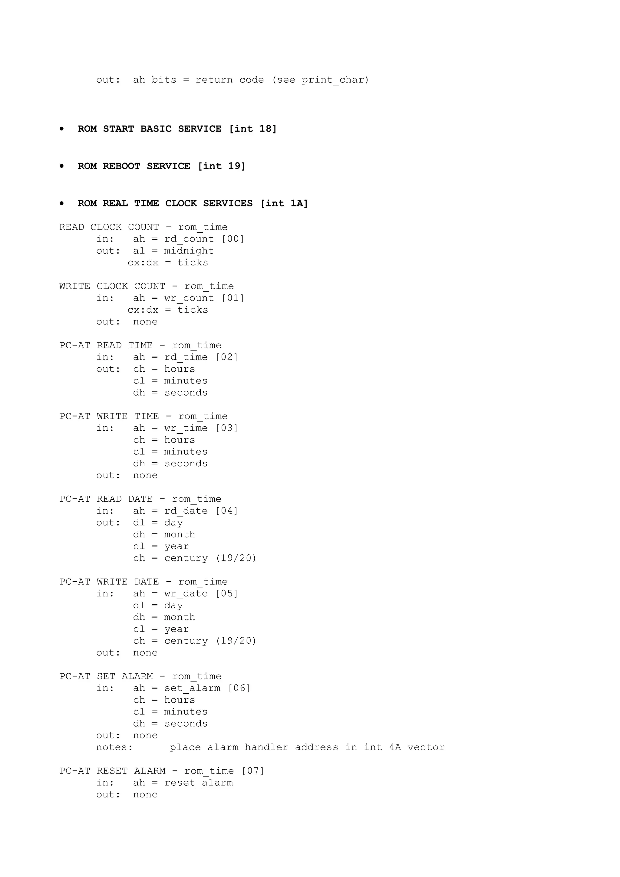 out: ah bits = return code (see print_char)
• ROM START BASIC SERVICE [int 18]
• ROM REBOOT SERVICE [int 19]
• ROM REAL TIME CLOCK SERVICES [int 1A]
READ CLOCK COUNT - rom_time
in: ah = rd_count [00]
out: al = midnight
cx:dx = ticks
WRITE CLOCK COUNT - rom_time
in: ah = wr_count [01]
cx:dx = ticks
out: none
PC-AT READ TIME - rom_time
in: ah = rd_time [02]
out: ch = hours
cl = minutes
dh = seconds
PC-AT WRITE TIME - rom_time
in: ah = wr_time [03]
ch = hours
cl = minutes
dh = seconds
out: none
PC-AT READ DATE - rom_time
in: ah = rd_date [04]
out: dl = day
dh = month
cl = year
ch = century (19/20)
PC-AT WRITE DATE - rom_time
in: ah = wr_date [05]
dl = day
dh = month
cl = year
ch = century (19/20)
out: none
PC-AT SET ALARM - rom_time
in: ah = set_alarm [06]
ch = hours
cl = minutes
dh = seconds
out: none
notes: place alarm handler address in int 4A vector
PC-AT RESET ALARM - rom_time [07]
in: ah = reset_alarm
out: none
 