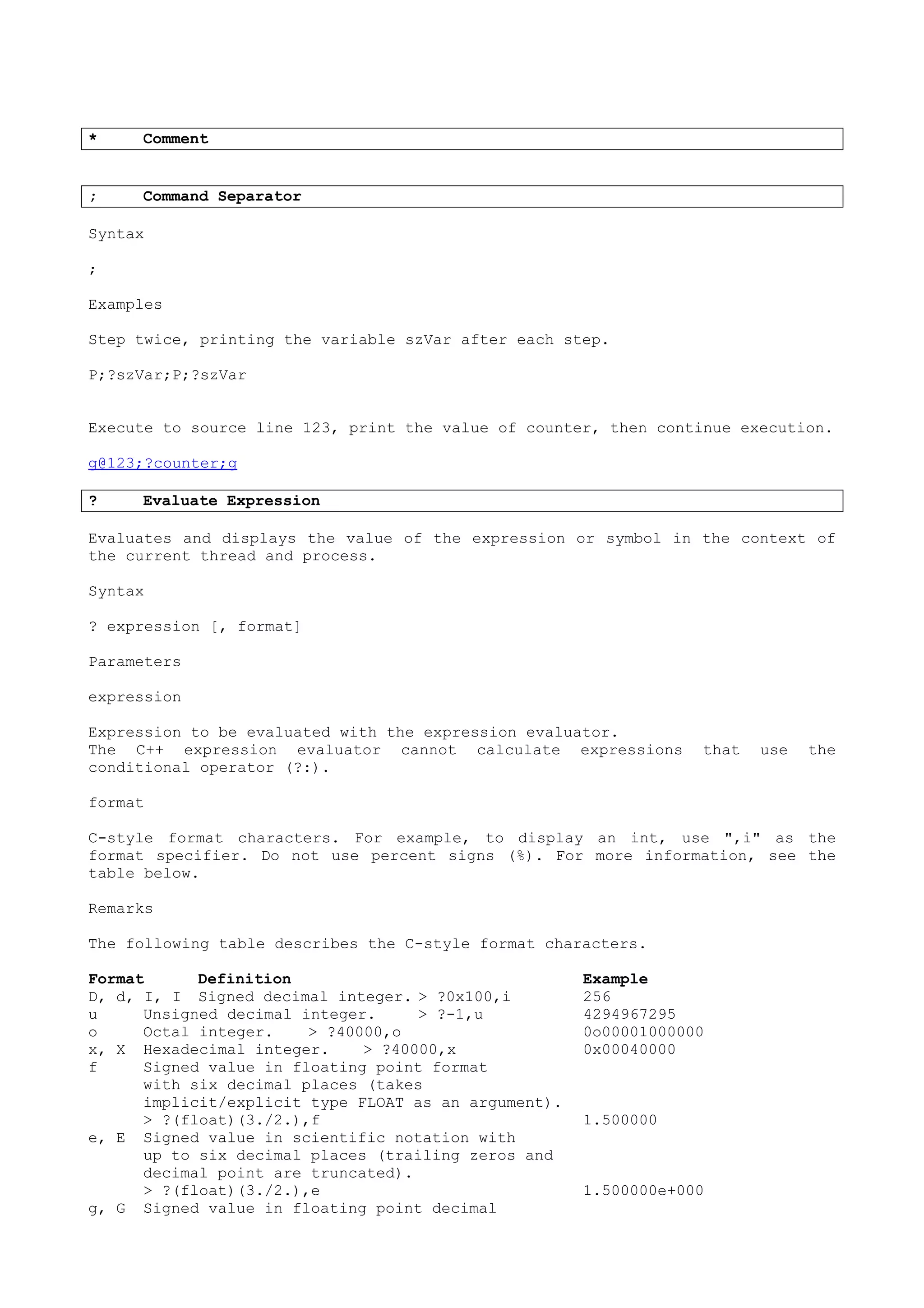 * Comment
; Command Separator
Syntax
;
Examples
Step twice, printing the variable szVar after each step.
P;?szVar;P;?szVar
Execute to source line 123, print the value of counter, then continue execution.
g@123;?counter;g
? Evaluate Expression
Evaluates and displays the value of the expression or symbol in the context of
the current thread and process.
Syntax
? expression [, format]
Parameters
expression
Expression to be evaluated with the expression evaluator.
The C++ expression evaluator cannot calculate expressions that use the
conditional operator (?:).
format
C-style format characters. For example, to display an int, use ",i" as the
format specifier. Do not use percent signs (%). For more information, see the
table below.
Remarks
The following table describes the C-style format characters.
Format Definition Example
D, d, I, I Signed decimal integer. > ?0x100,i 256
u Unsigned decimal integer. > ?-1,u 4294967295
o Octal integer. > ?40000,o 0o00001000000
x, X Hexadecimal integer. > ?40000,x 0x00040000
f Signed value in floating point format
with six decimal places (takes
implicit/explicit type FLOAT as an argument).
> ?(float)(3./2.),f 1.500000
e, E Signed value in scientific notation with
up to six decimal places (trailing zeros and
decimal point are truncated).
> ?(float)(3./2.),e 1.500000e+000
g, G Signed value in floating point decimal
 