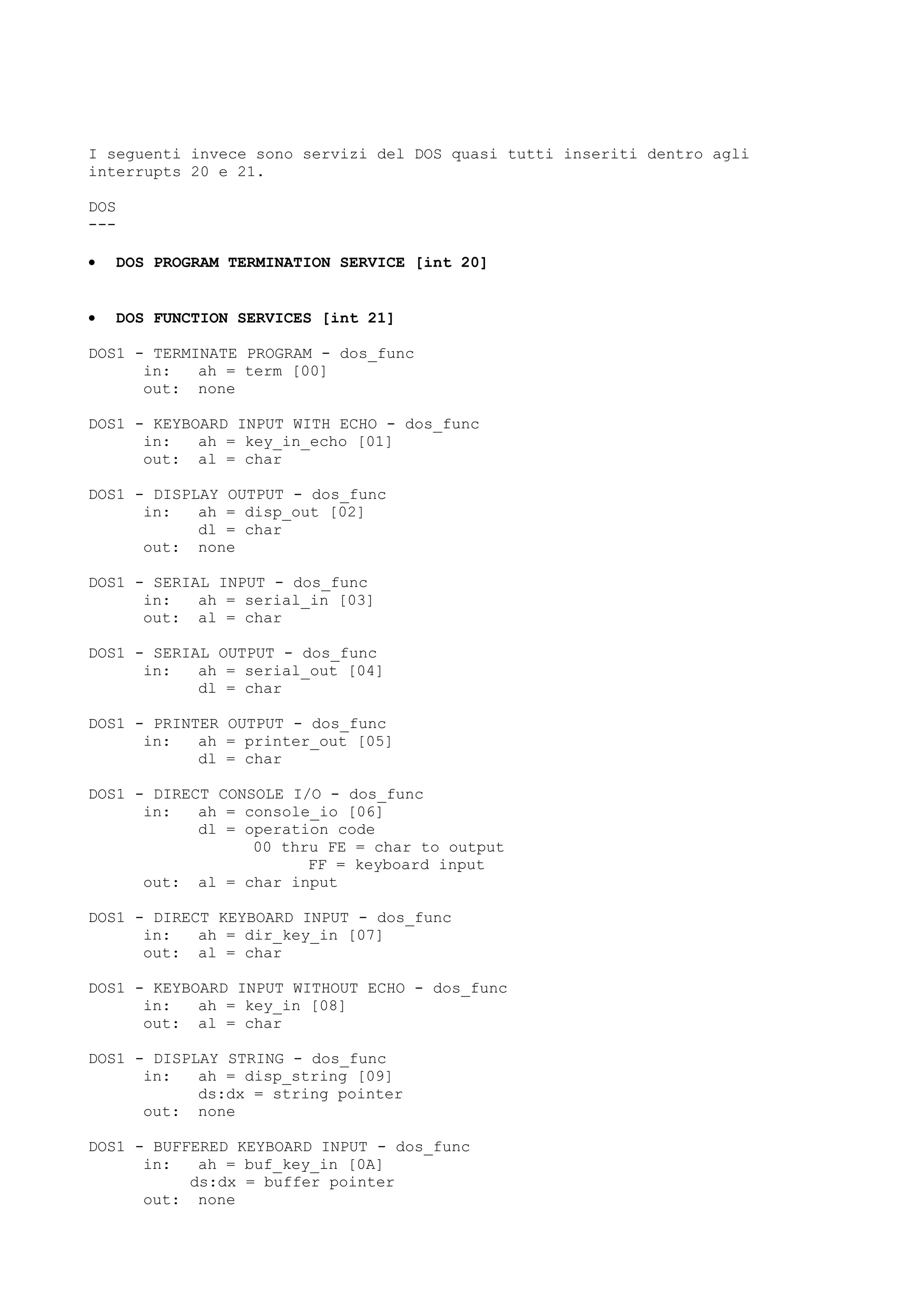 I seguenti invece sono servizi del DOS quasi tutti inseriti dentro agli
interrupts 20 e 21.
DOS
---
• DOS PROGRAM TERMINATION SERVICE [int 20]
• DOS FUNCTION SERVICES [int 21]
DOS1 - TERMINATE PROGRAM - dos_func
in: ah = term [00]
out: none
DOS1 - KEYBOARD INPUT WITH ECHO - dos_func
in: ah = key_in_echo [01]
out: al = char
DOS1 - DISPLAY OUTPUT - dos_func
in: ah = disp_out [02]
dl = char
out: none
DOS1 - SERIAL INPUT - dos_func
in: ah = serial_in [03]
out: al = char
DOS1 - SERIAL OUTPUT - dos_func
in: ah = serial_out [04]
dl = char
DOS1 - PRINTER OUTPUT - dos_func
in: ah = printer_out [05]
dl = char
DOS1 - DIRECT CONSOLE I/O - dos_func
in: ah = console_io [06]
dl = operation code
00 thru FE = char to output
FF = keyboard input
out: al = char input
DOS1 - DIRECT KEYBOARD INPUT - dos_func
in: ah = dir_key_in [07]
out: al = char
DOS1 - KEYBOARD INPUT WITHOUT ECHO - dos_func
in: ah = key_in [08]
out: al = char
DOS1 - DISPLAY STRING - dos_func
in: ah = disp_string [09]
ds:dx = string pointer
out: none
DOS1 - BUFFERED KEYBOARD INPUT - dos_func
in: ah = buf_key_in [0A]
ds:dx = buffer pointer
out: none
 