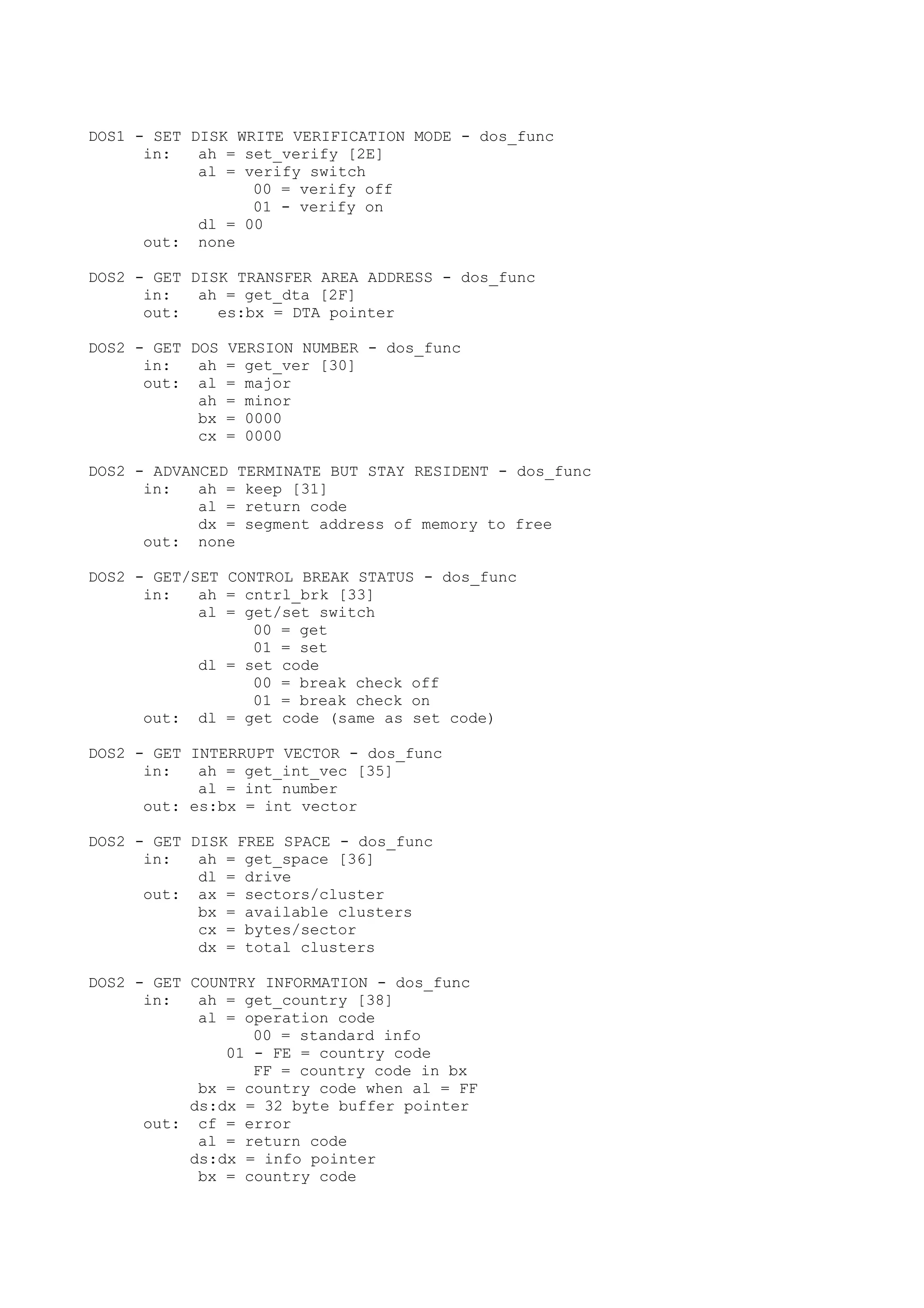 DOS1 - SET DISK WRITE VERIFICATION MODE - dos_func
in: ah = set_verify [2E]
al = verify switch
00 = verify off
01 - verify on
dl = 00
out: none
DOS2 - GET DISK TRANSFER AREA ADDRESS - dos_func
in: ah = get_dta [2F]
out: es:bx = DTA pointer
DOS2 - GET DOS VERSION NUMBER - dos_func
in: ah = get_ver [30]
out: al = major
ah = minor
bx = 0000
cx = 0000
DOS2 - ADVANCED TERMINATE BUT STAY RESIDENT - dos_func
in: ah = keep [31]
al = return code
dx = segment address of memory to free
out: none
DOS2 - GET/SET CONTROL BREAK STATUS - dos_func
in: ah = cntrl_brk [33]
al = get/set switch
00 = get
01 = set
dl = set code
00 = break check off
01 = break check on
out: dl = get code (same as set code)
DOS2 - GET INTERRUPT VECTOR - dos_func
in: ah = get_int_vec [35]
al = int number
out: es:bx = int vector
DOS2 - GET DISK FREE SPACE - dos_func
in: ah = get_space [36]
dl = drive
out: ax = sectors/cluster
bx = available clusters
cx = bytes/sector
dx = total clusters
DOS2 - GET COUNTRY INFORMATION - dos_func
in: ah = get_country [38]
al = operation code
00 = standard info
01 - FE = country code
FF = country code in bx
bx = country code when al = FF
ds:dx = 32 byte buffer pointer
out: cf = error
al = return code
ds:dx = info pointer
bx = country code
 