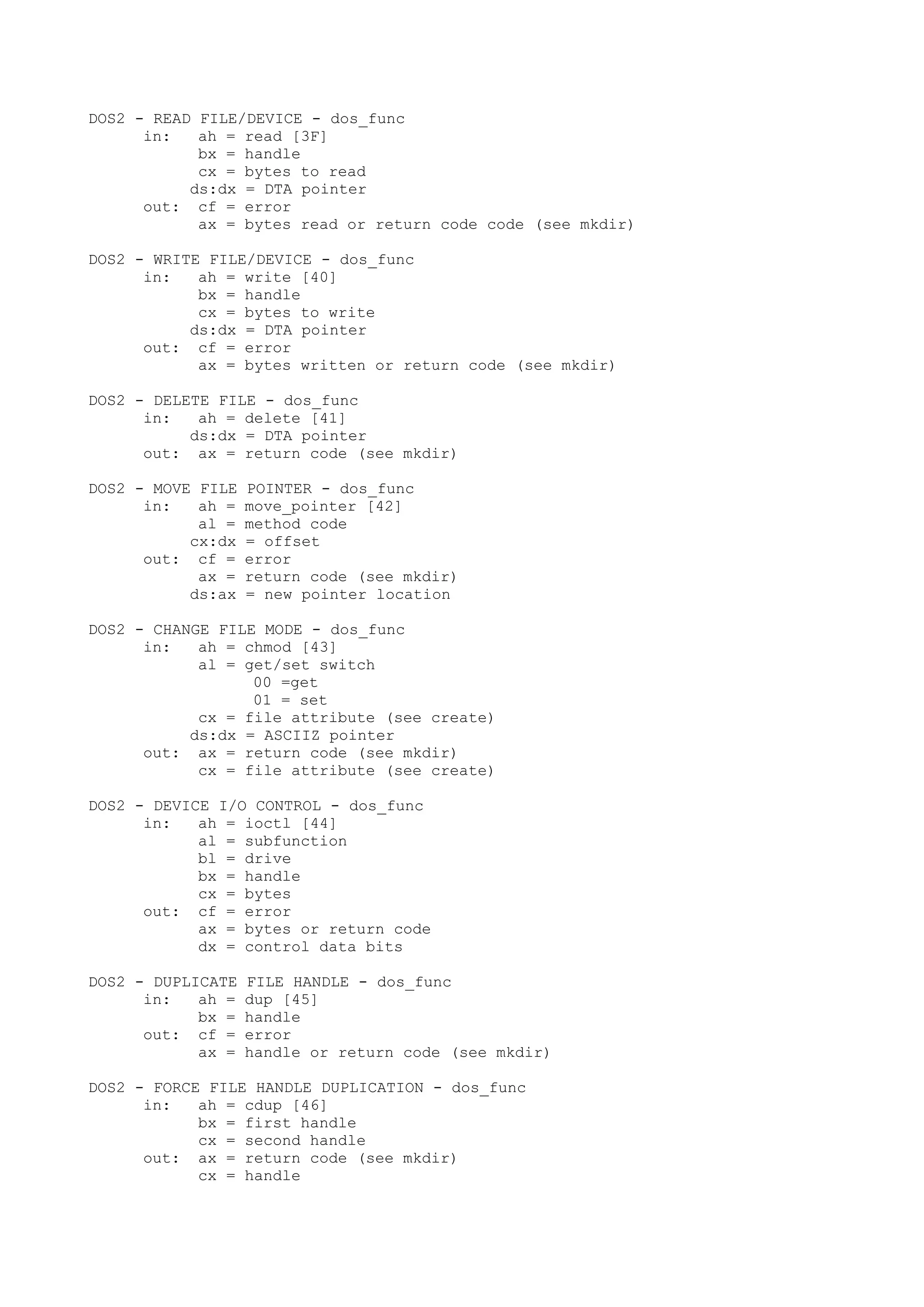 DOS2 - READ FILE/DEVICE - dos_func
in: ah = read [3F]
bx = handle
cx = bytes to read
ds:dx = DTA pointer
out: cf = error
ax = bytes read or return code code (see mkdir)
DOS2 - WRITE FILE/DEVICE - dos_func
in: ah = write [40]
bx = handle
cx = bytes to write
ds:dx = DTA pointer
out: cf = error
ax = bytes written or return code (see mkdir)
DOS2 - DELETE FILE - dos_func
in: ah = delete [41]
ds:dx = DTA pointer
out: ax = return code (see mkdir)
DOS2 - MOVE FILE POINTER - dos_func
in: ah = move_pointer [42]
al = method code
cx:dx = offset
out: cf = error
ax = return code (see mkdir)
ds:ax = new pointer location
DOS2 - CHANGE FILE MODE - dos_func
in: ah = chmod [43]
al = get/set switch
00 =get
01 = set
cx = file attribute (see create)
ds:dx = ASCIIZ pointer
out: ax = return code (see mkdir)
cx = file attribute (see create)
DOS2 - DEVICE I/O CONTROL - dos_func
in: ah = ioctl [44]
al = subfunction
bl = drive
bx = handle
cx = bytes
out: cf = error
ax = bytes or return code
dx = control data bits
DOS2 - DUPLICATE FILE HANDLE - dos_func
in: ah = dup [45]
bx = handle
out: cf = error
ax = handle or return code (see mkdir)
DOS2 - FORCE FILE HANDLE DUPLICATION - dos_func
in: ah = cdup [46]
bx = first handle
cx = second handle
out: ax = return code (see mkdir)
cx = handle
 