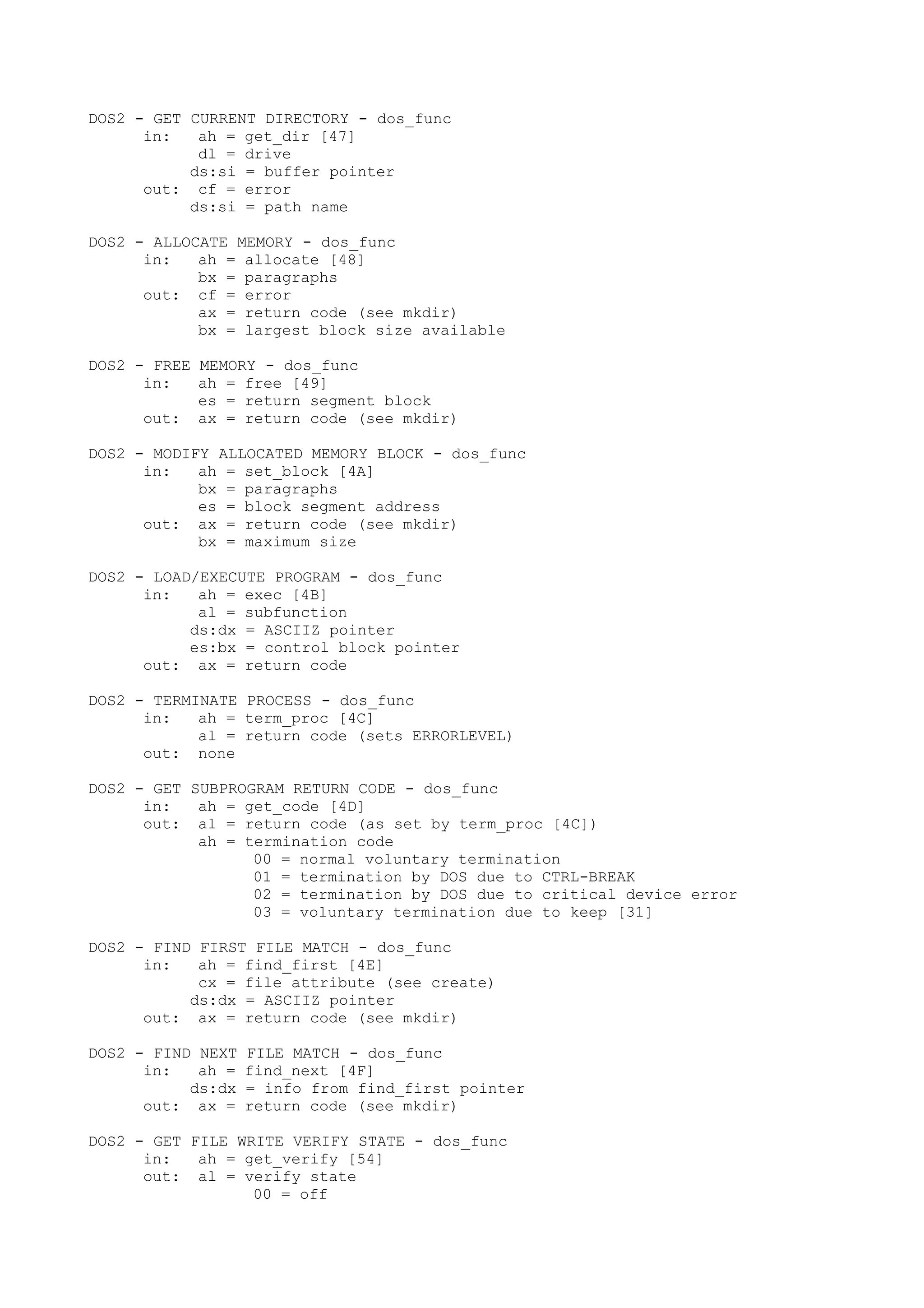 DOS2 - GET CURRENT DIRECTORY - dos_func
in: ah = get_dir [47]
dl = drive
ds:si = buffer pointer
out: cf = error
ds:si = path name
DOS2 - ALLOCATE MEMORY - dos_func
in: ah = allocate [48]
bx = paragraphs
out: cf = error
ax = return code (see mkdir)
bx = largest block size available
DOS2 - FREE MEMORY - dos_func
in: ah = free [49]
es = return segment block
out: ax = return code (see mkdir)
DOS2 - MODIFY ALLOCATED MEMORY BLOCK - dos_func
in: ah = set_block [4A]
bx = paragraphs
es = block segment address
out: ax = return code (see mkdir)
bx = maximum size
DOS2 - LOAD/EXECUTE PROGRAM - dos_func
in: ah = exec [4B]
al = subfunction
ds:dx = ASCIIZ pointer
es:bx = control block pointer
out: ax = return code
DOS2 - TERMINATE PROCESS - dos_func
in: ah = term_proc [4C]
al = return code (sets ERRORLEVEL)
out: none
DOS2 - GET SUBPROGRAM RETURN CODE - dos_func
in: ah = get_code [4D]
out: al = return code (as set by term_proc [4C])
ah = termination code
00 = normal voluntary termination
01 = termination by DOS due to CTRL-BREAK
02 = termination by DOS due to critical device error
03 = voluntary termination due to keep [31]
DOS2 - FIND FIRST FILE MATCH - dos_func
in: ah = find_first [4E]
cx = file attribute (see create)
ds:dx = ASCIIZ pointer
out: ax = return code (see mkdir)
DOS2 - FIND NEXT FILE MATCH - dos_func
in: ah = find_next [4F]
ds:dx = info from find_first pointer
out: ax = return code (see mkdir)
DOS2 - GET FILE WRITE VERIFY STATE - dos_func
in: ah = get_verify [54]
out: al = verify state
00 = off
 