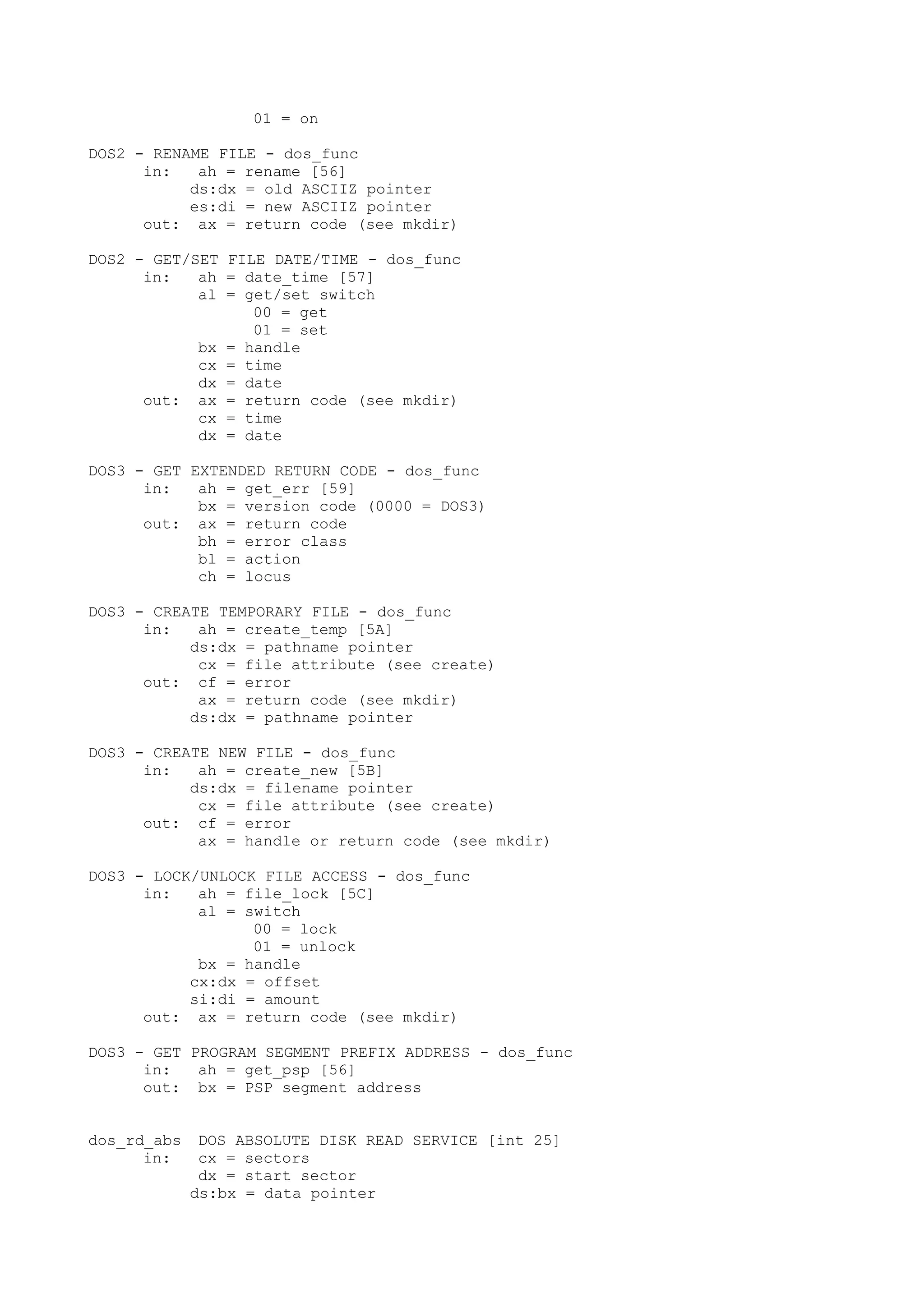 01 = on
DOS2 - RENAME FILE - dos_func
in: ah = rename [56]
ds:dx = old ASCIIZ pointer
es:di = new ASCIIZ pointer
out: ax = return code (see mkdir)
DOS2 - GET/SET FILE DATE/TIME - dos_func
in: ah = date_time [57]
al = get/set switch
00 = get
01 = set
bx = handle
cx = time
dx = date
out: ax = return code (see mkdir)
cx = time
dx = date
DOS3 - GET EXTENDED RETURN CODE - dos_func
in: ah = get_err [59]
bx = version code (0000 = DOS3)
out: ax = return code
bh = error class
bl = action
ch = locus
DOS3 - CREATE TEMPORARY FILE - dos_func
in: ah = create_temp [5A]
ds:dx = pathname pointer
cx = file attribute (see create)
out: cf = error
ax = return code (see mkdir)
ds:dx = pathname pointer
DOS3 - CREATE NEW FILE - dos_func
in: ah = create_new [5B]
ds:dx = filename pointer
cx = file attribute (see create)
out: cf = error
ax = handle or return code (see mkdir)
DOS3 - LOCK/UNLOCK FILE ACCESS - dos_func
in: ah = file_lock [5C]
al = switch
00 = lock
01 = unlock
bx = handle
cx:dx = offset
si:di = amount
out: ax = return code (see mkdir)
DOS3 - GET PROGRAM SEGMENT PREFIX ADDRESS - dos_func
in: ah = get_psp [56]
out: bx = PSP segment address
dos_rd_abs DOS ABSOLUTE DISK READ SERVICE [int 25]
in: cx = sectors
dx = start sector
ds:bx = data pointer
 