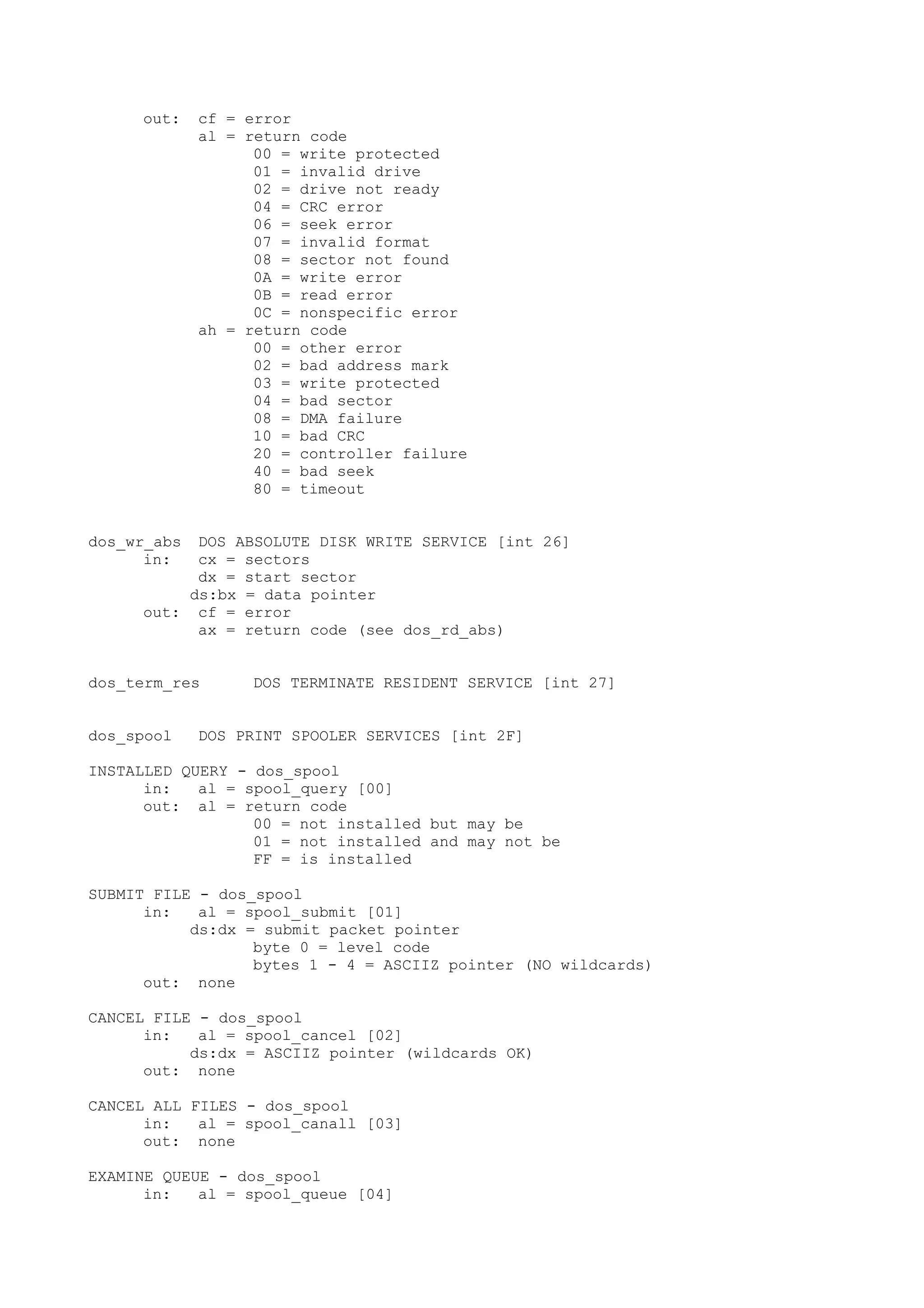 out: cf = error
al = return code
00 = write protected
01 = invalid drive
02 = drive not ready
04 = CRC error
06 = seek error
07 = invalid format
08 = sector not found
0A = write error
0B = read error
0C = nonspecific error
ah = return code
00 = other error
02 = bad address mark
03 = write protected
04 = bad sector
08 = DMA failure
10 = bad CRC
20 = controller failure
40 = bad seek
80 = timeout
dos_wr_abs DOS ABSOLUTE DISK WRITE SERVICE [int 26]
in: cx = sectors
dx = start sector
ds:bx = data pointer
out: cf = error
ax = return code (see dos_rd_abs)
dos_term_res DOS TERMINATE RESIDENT SERVICE [int 27]
dos_spool DOS PRINT SPOOLER SERVICES [int 2F]
INSTALLED QUERY - dos_spool
in: al = spool_query [00]
out: al = return code
00 = not installed but may be
01 = not installed and may not be
FF = is installed
SUBMIT FILE - dos_spool
in: al = spool_submit [01]
ds:dx = submit packet pointer
byte 0 = level code
bytes 1 - 4 = ASCIIZ pointer (NO wildcards)
out: none
CANCEL FILE - dos_spool
in: al = spool_cancel [02]
ds:dx = ASCIIZ pointer (wildcards OK)
out: none
CANCEL ALL FILES - dos_spool
in: al = spool_canall [03]
out: none
EXAMINE QUEUE - dos_spool
in: al = spool_queue [04]
 