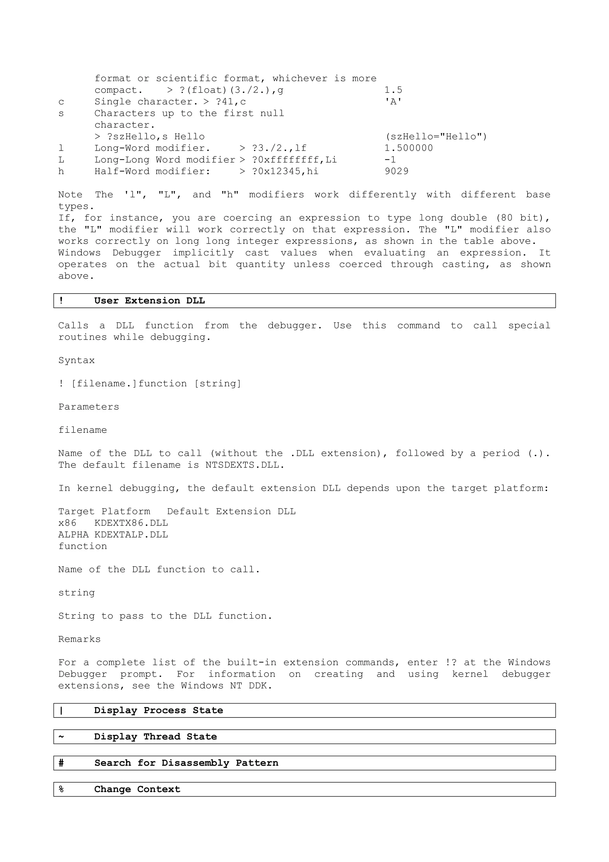 format or scientific format, whichever is more
compact. > ?(float)(3./2.),g 1.5
c Single character. > ?41,c 'A'
s Characters up to the first null
character.
> ?szHello,s Hello (szHello="Hello")
l Long-Word modifier. > ?3./2.,lf 1.500000
L Long-Long Word modifier > ?0xffffffff,Li -1
h Half-Word modifier: > ?0x12345,hi 9029
Note The 'l", "L", and "h" modifiers work differently with different base
types.
If, for instance, you are coercing an expression to type long double (80 bit),
the "L" modifier will work correctly on that expression. The "L" modifier also
works correctly on long long integer expressions, as shown in the table above.
Windows Debugger implicitly cast values when evaluating an expression. It
operates on the actual bit quantity unless coerced through casting, as shown
above.
! User Extension DLL
Calls a DLL function from the debugger. Use this command to call special
routines while debugging.
Syntax
! [filename.]function [string]
Parameters
filename
Name of the DLL to call (without the .DLL extension), followed by a period (.).
The default filename is NTSDEXTS.DLL.
In kernel debugging, the default extension DLL depends upon the target platform:
Target Platform Default Extension DLL
x86 KDEXTX86.DLL
ALPHA KDEXTALP.DLL
function
Name of the DLL function to call.
string
String to pass to the DLL function.
Remarks
For a complete list of the built-in extension commands, enter !? at the Windows
Debugger prompt. For information on creating and using kernel debugger
extensions, see the Windows NT DDK.
| Display Process State
~ Display Thread State
# Search for Disassembly Pattern
% Change Context
 