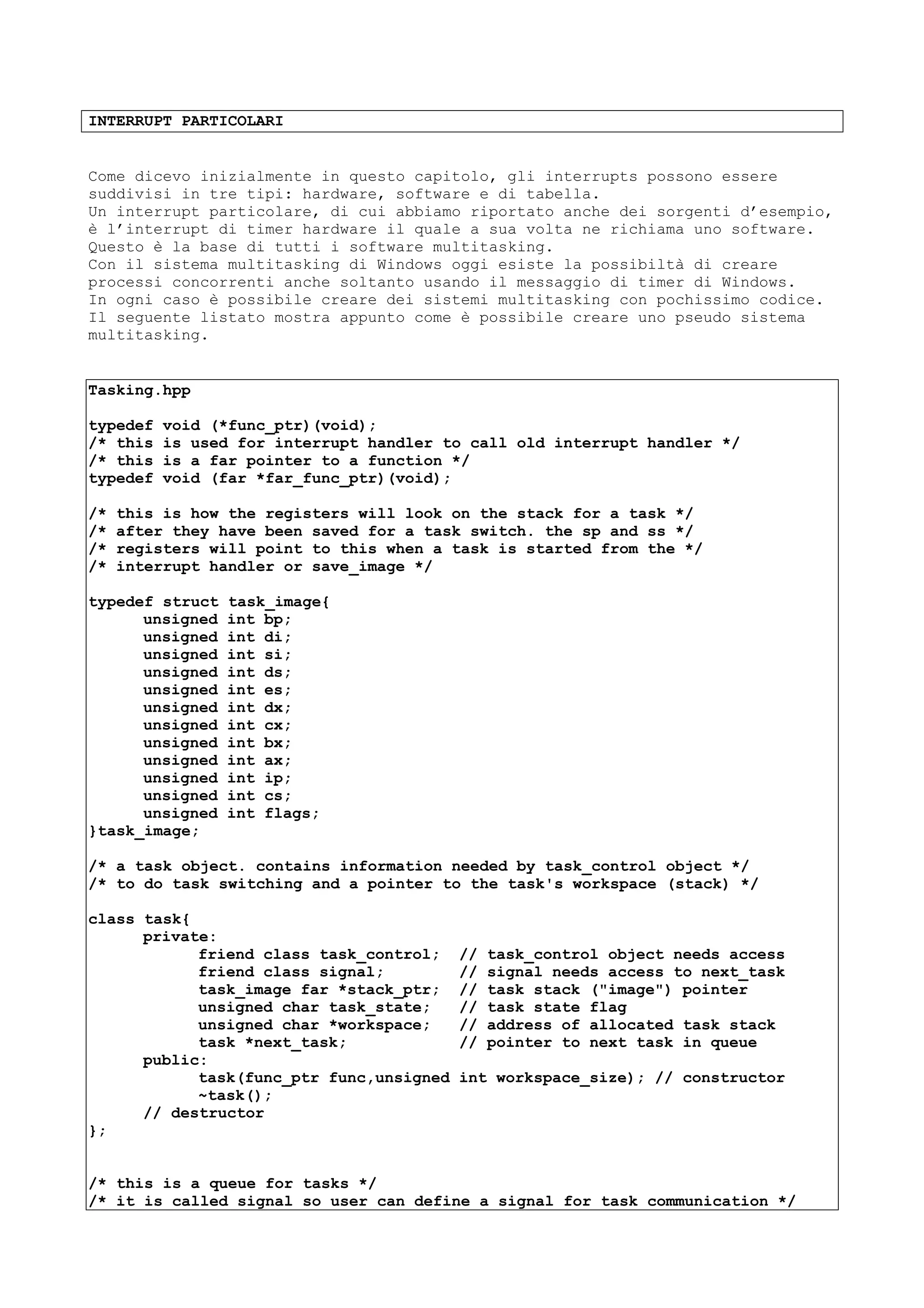 INTERRUPT PARTICOLARI
Come dicevo inizialmente in questo capitolo, gli interrupts possono essere
suddivisi in tre tipi: hardware, software e di tabella.
Un interrupt particolare, di cui abbiamo riportato anche dei sorgenti d’esempio,
è l’interrupt di timer hardware il quale a sua volta ne richiama uno software.
Questo è la base di tutti i software multitasking.
Con il sistema multitasking di Windows oggi esiste la possibiltà di creare
processi concorrenti anche soltanto usando il messaggio di timer di Windows.
In ogni caso è possibile creare dei sistemi multitasking con pochissimo codice.
Il seguente listato mostra appunto come è possibile creare uno pseudo sistema
multitasking.
Tasking.hpp
typedef void (*func_ptr)(void);
/* this is used for interrupt handler to call old interrupt handler */
/* this is a far pointer to a function */
typedef void (far *far_func_ptr)(void);
/* this is how the registers will look on the stack for a task */
/* after they have been saved for a task switch. the sp and ss */
/* registers will point to this when a task is started from the */
/* interrupt handler or save_image */
typedef struct task_image{
unsigned int bp;
unsigned int di;
unsigned int si;
unsigned int ds;
unsigned int es;
unsigned int dx;
unsigned int cx;
unsigned int bx;
unsigned int ax;
unsigned int ip;
unsigned int cs;
unsigned int flags;
}task_image;
/* a task object. contains information needed by task_control object */
/* to do task switching and a pointer to the task's workspace (stack) */
class task{
private:
friend class task_control; // task_control object needs access
friend class signal; // signal needs access to next_task
task_image far *stack_ptr; // task stack ("image") pointer
unsigned char task_state; // task state flag
unsigned char *workspace; // address of allocated task stack
task *next_task; // pointer to next task in queue
public:
task(func_ptr func,unsigned int workspace_size); // constructor
~task();
// destructor
};
/* this is a queue for tasks */
/* it is called signal so user can define a signal for task communication */
 
