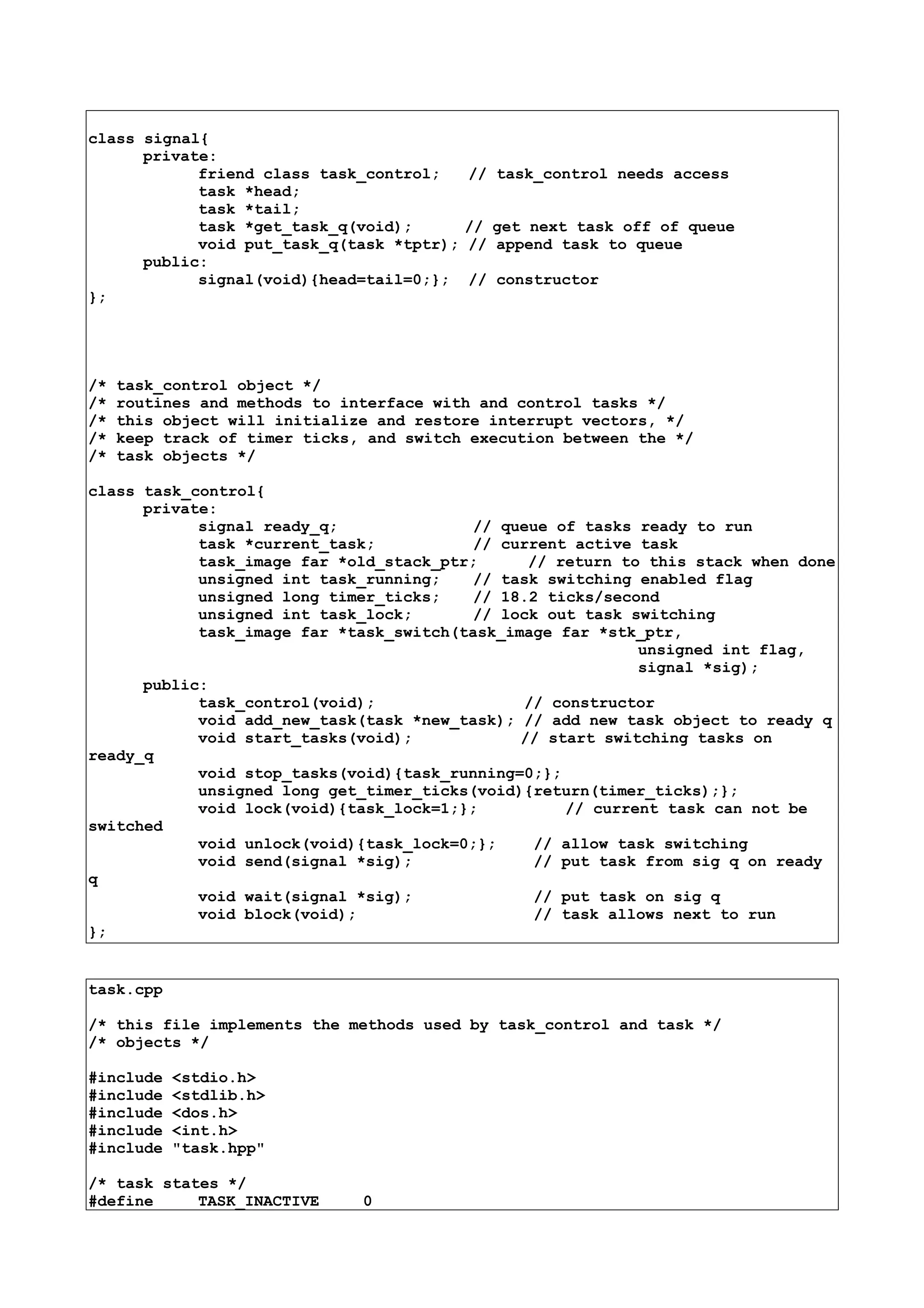 class signal{
private:
friend class task_control; // task_control needs access
task *head;
task *tail;
task *get_task_q(void); // get next task off of queue
void put_task_q(task *tptr); // append task to queue
public:
signal(void){head=tail=0;}; // constructor
};
/* task_control object */
/* routines and methods to interface with and control tasks */
/* this object will initialize and restore interrupt vectors, */
/* keep track of timer ticks, and switch execution between the */
/* task objects */
class task_control{
private:
signal ready_q; // queue of tasks ready to run
task *current_task; // current active task
task_image far *old_stack_ptr; // return to this stack when done
unsigned int task_running; // task switching enabled flag
unsigned long timer_ticks; // 18.2 ticks/second
unsigned int task_lock; // lock out task switching
task_image far *task_switch(task_image far *stk_ptr,
unsigned int flag,
signal *sig);
public:
task_control(void); // constructor
void add_new_task(task *new_task); // add new task object to ready q
void start_tasks(void); // start switching tasks on
ready_q
void stop_tasks(void){task_running=0;};
unsigned long get_timer_ticks(void){return(timer_ticks);};
void lock(void){task_lock=1;}; // current task can not be
switched
void unlock(void){task_lock=0;}; // allow task switching
void send(signal *sig); // put task from sig q on ready
q
void wait(signal *sig); // put task on sig q
void block(void); // task allows next to run
};
task.cpp
/* this file implements the methods used by task_control and task */
/* objects */
#include <stdio.h>
#include <stdlib.h>
#include <dos.h>
#include <int.h>
#include "task.hpp"
/* task states */
#define TASK_INACTIVE 0
 