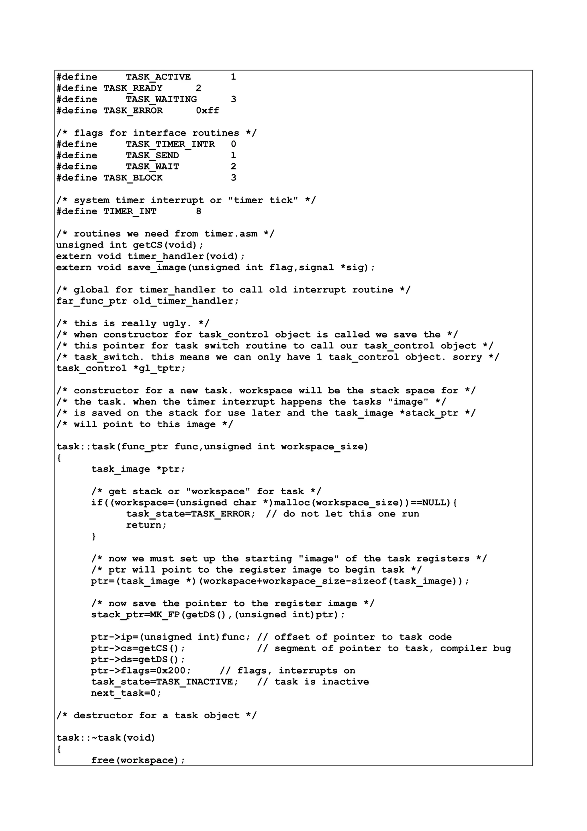 #define TASK_ACTIVE 1
#define TASK_READY 2
#define TASK_WAITING 3
#define TASK_ERROR 0xff
/* flags for interface routines */
#define TASK_TIMER_INTR 0
#define TASK_SEND 1
#define TASK_WAIT 2
#define TASK_BLOCK 3
/* system timer interrupt or "timer tick" */
#define TIMER_INT 8
/* routines we need from timer.asm */
unsigned int getCS(void);
extern void timer_handler(void);
extern void save_image(unsigned int flag,signal *sig);
/* global for timer_handler to call old interrupt routine */
far_func_ptr old_timer_handler;
/* this is really ugly. */
/* when constructor for task_control object is called we save the */
/* this pointer for task switch routine to call our task_control object */
/* task_switch. this means we can only have 1 task_control object. sorry */
task_control *gl_tptr;
/* constructor for a new task. workspace will be the stack space for */
/* the task. when the timer interrupt happens the tasks "image" */
/* is saved on the stack for use later and the task_image *stack_ptr */
/* will point to this image */
task::task(func_ptr func,unsigned int workspace_size)
{
task_image *ptr;
/* get stack or "workspace" for task */
if((workspace=(unsigned char *)malloc(workspace_size))==NULL){
task_state=TASK_ERROR; // do not let this one run
return;
}
/* now we must set up the starting "image" of the task registers */
/* ptr will point to the register image to begin task */
ptr=(task_image *)(workspace+workspace_size-sizeof(task_image));
/* now save the pointer to the register image */
stack_ptr=MK_FP(getDS(),(unsigned int)ptr);
ptr->ip=(unsigned int)func; // offset of pointer to task code
ptr->cs=getCS(); // segment of pointer to task, compiler bug
ptr->ds=getDS();
ptr->flags=0x200; // flags, interrupts on
task_state=TASK_INACTIVE; // task is inactive
next_task=0;
/* destructor for a task object */
task::~task(void)
{
free(workspace);
 
