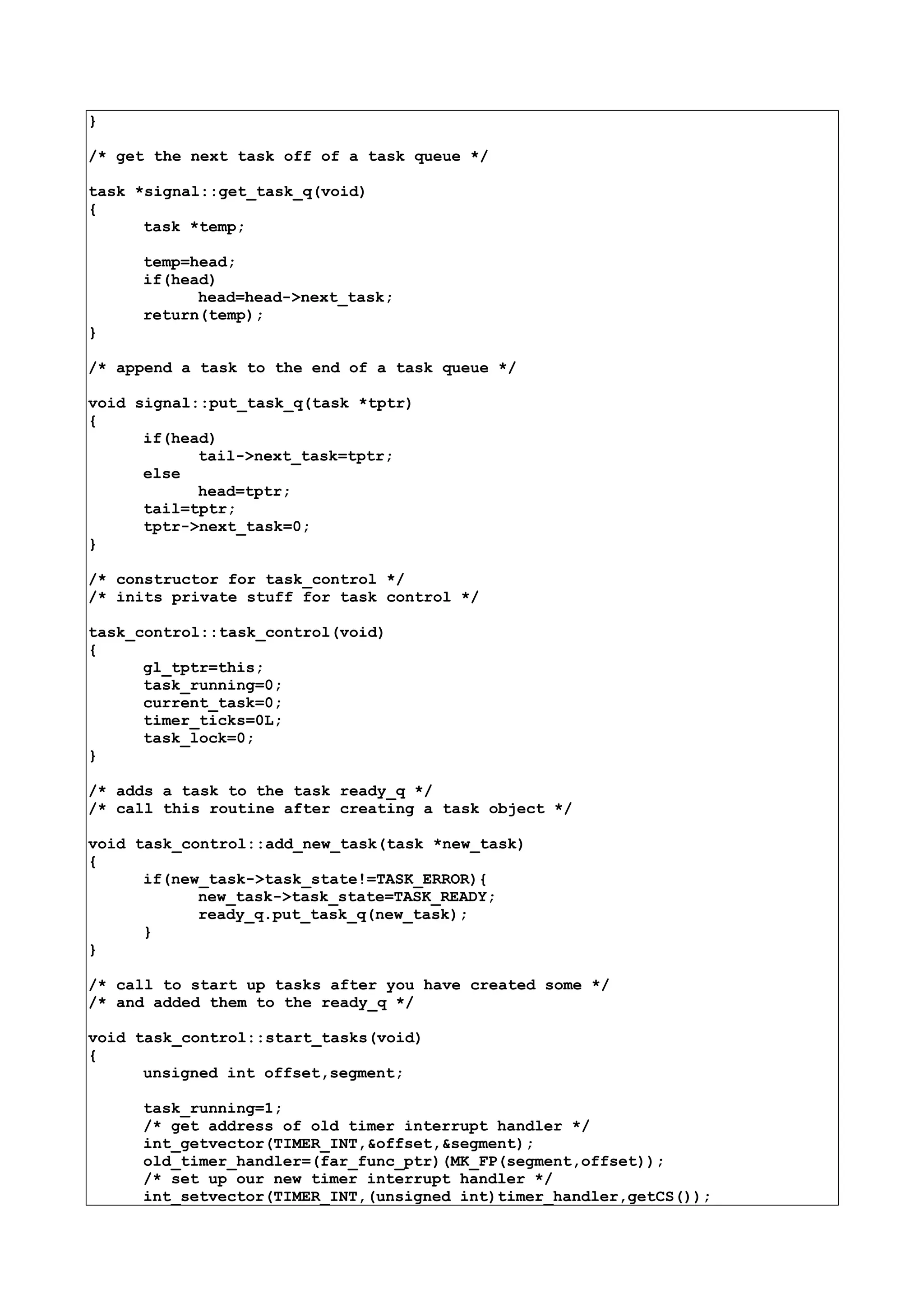 }
/* get the next task off of a task queue */
task *signal::get_task_q(void)
{
task *temp;
temp=head;
if(head)
head=head->next_task;
return(temp);
}
/* append a task to the end of a task queue */
void signal::put_task_q(task *tptr)
{
if(head)
tail->next_task=tptr;
else
head=tptr;
tail=tptr;
tptr->next_task=0;
}
/* constructor for task_control */
/* inits private stuff for task control */
task_control::task_control(void)
{
gl_tptr=this;
task_running=0;
current_task=0;
timer_ticks=0L;
task_lock=0;
}
/* adds a task to the task ready_q */
/* call this routine after creating a task object */
void task_control::add_new_task(task *new_task)
{
if(new_task->task_state!=TASK_ERROR){
new_task->task_state=TASK_READY;
ready_q.put_task_q(new_task);
}
}
/* call to start up tasks after you have created some */
/* and added them to the ready_q */
void task_control::start_tasks(void)
{
unsigned int offset,segment;
task_running=1;
/* get address of old timer interrupt handler */
int_getvector(TIMER_INT,&offset,&segment);
old_timer_handler=(far_func_ptr)(MK_FP(segment,offset));
/* set up our new timer interrupt handler */
int_setvector(TIMER_INT,(unsigned int)timer_handler,getCS());
 