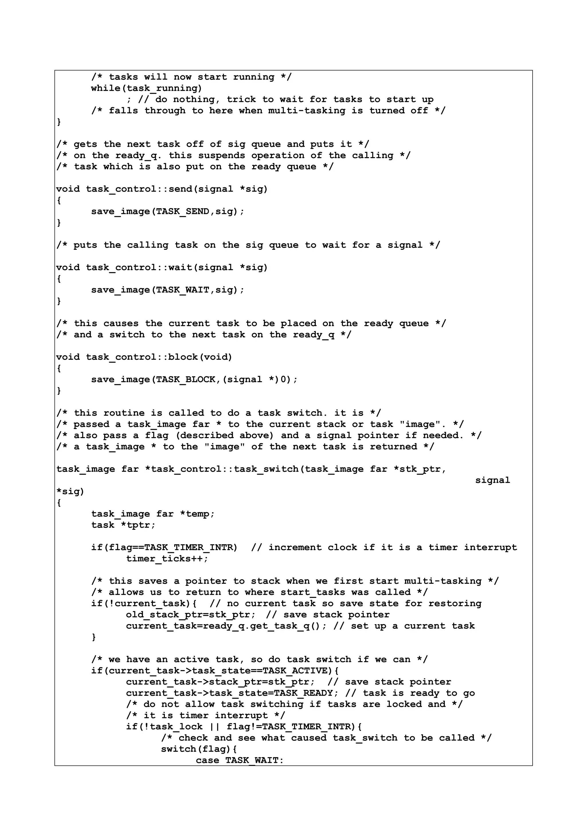/* tasks will now start running */
while(task_running)
; // do nothing, trick to wait for tasks to start up
/* falls through to here when multi-tasking is turned off */
}
/* gets the next task off of sig queue and puts it */
/* on the ready_q. this suspends operation of the calling */
/* task which is also put on the ready queue */
void task_control::send(signal *sig)
{
save_image(TASK_SEND,sig);
}
/* puts the calling task on the sig queue to wait for a signal */
void task_control::wait(signal *sig)
{
save_image(TASK_WAIT,sig);
}
/* this causes the current task to be placed on the ready queue */
/* and a switch to the next task on the ready_q */
void task_control::block(void)
{
save_image(TASK_BLOCK,(signal *)0);
}
/* this routine is called to do a task switch. it is */
/* passed a task_image far * to the current stack or task "image". */
/* also pass a flag (described above) and a signal pointer if needed. */
/* a task_image * to the "image" of the next task is returned */
task_image far *task_control::task_switch(task_image far *stk_ptr,
signal
*sig)
{
task_image far *temp;
task *tptr;
if(flag==TASK_TIMER_INTR) // increment clock if it is a timer interrupt
timer_ticks++;
/* this saves a pointer to stack when we first start multi-tasking */
/* allows us to return to where start_tasks was called */
if(!current_task){ // no current task so save state for restoring
old_stack_ptr=stk_ptr; // save stack pointer
current_task=ready_q.get_task_q(); // set up a current task
}
/* we have an active task, so do task switch if we can */
if(current_task->task_state==TASK_ACTIVE){
current_task->stack_ptr=stk_ptr; // save stack pointer
current_task->task_state=TASK_READY; // task is ready to go
/* do not allow task switching if tasks are locked and */
/* it is timer interrupt */
if(!task_lock || flag!=TASK_TIMER_INTR){
/* check and see what caused task_switch to be called */
switch(flag){
case TASK_WAIT:
 