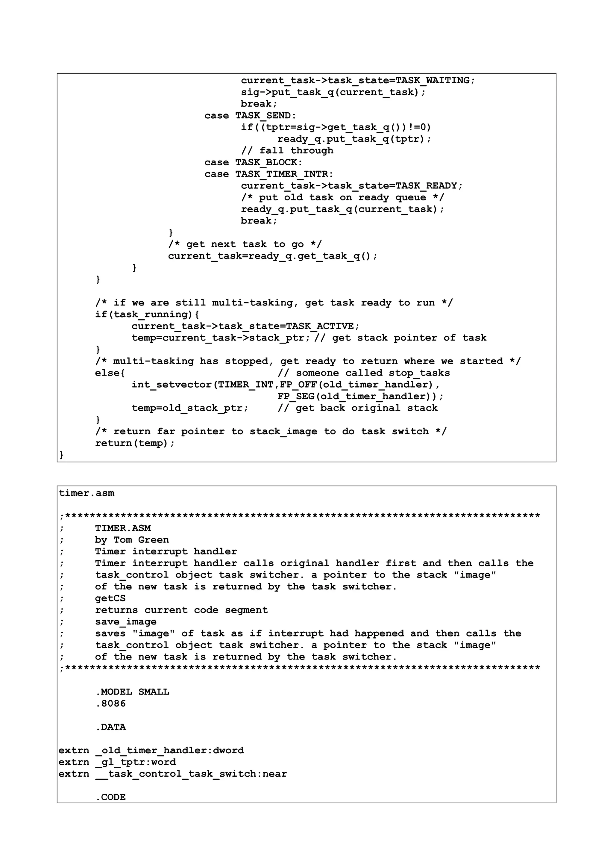 current_task->task_state=TASK_WAITING;
sig->put_task_q(current_task);
break;
case TASK_SEND:
if((tptr=sig->get_task_q())!=0)
ready_q.put_task_q(tptr);
// fall through
case TASK_BLOCK:
case TASK_TIMER_INTR:
current_task->task_state=TASK_READY;
/* put old task on ready queue */
ready_q.put_task_q(current_task);
break;
}
/* get next task to go */
current_task=ready_q.get_task_q();
}
}
/* if we are still multi-tasking, get task ready to run */
if(task_running){
current_task->task_state=TASK_ACTIVE;
temp=current_task->stack_ptr; // get stack pointer of task
}
/* multi-tasking has stopped, get ready to return where we started */
else{ // someone called stop_tasks
int_setvector(TIMER_INT,FP_OFF(old_timer_handler),
FP_SEG(old_timer_handler));
temp=old_stack_ptr; // get back original stack
}
/* return far pointer to stack_image to do task switch */
return(temp);
}
timer.asm
;*****************************************************************************
; TIMER.ASM
; by Tom Green
; Timer interrupt handler
; Timer interrupt handler calls original handler first and then calls the
; task_control object task switcher. a pointer to the stack "image"
; of the new task is returned by the task switcher.
; getCS
; returns current code segment
; save_image
; saves "image" of task as if interrupt had happened and then calls the
; task_control object task switcher. a pointer to the stack "image"
; of the new task is returned by the task switcher.
;*****************************************************************************
.MODEL SMALL
.8086
.DATA
extrn _old_timer_handler:dword
extrn _gl_tptr:word
extrn __task_control_task_switch:near
.CODE
 