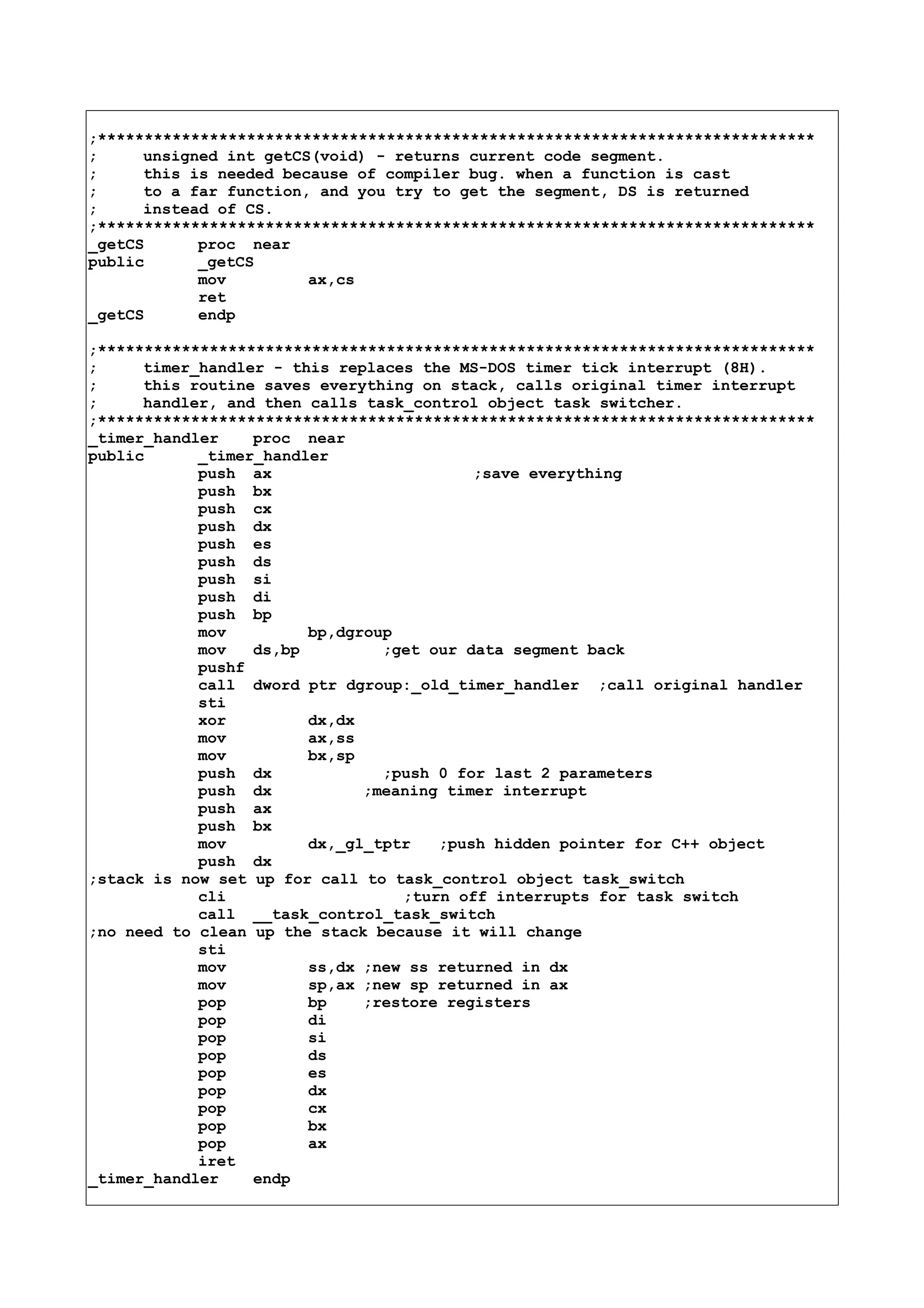 ;*****************************************************************************
; unsigned int getCS(void) - returns current code segment.
; this is needed because of compiler bug. when a function is cast
; to a far function, and you try to get the segment, DS is returned
; instead of CS.
;*****************************************************************************
_getCS proc near
public _getCS
mov ax,cs
ret
_getCS endp
;*****************************************************************************
; timer_handler - this replaces the MS-DOS timer tick interrupt (8H).
; this routine saves everything on stack, calls original timer interrupt
; handler, and then calls task_control object task switcher.
;*****************************************************************************
_timer_handler proc near
public _timer_handler
push ax ;save everything
push bx
push cx
push dx
push es
push ds
push si
push di
push bp
mov bp,dgroup
mov ds,bp ;get our data segment back
pushf
call dword ptr dgroup:_old_timer_handler ;call original handler
sti
xor dx,dx
mov ax,ss
mov bx,sp
push dx ;push 0 for last 2 parameters
push dx ;meaning timer interrupt
push ax
push bx
mov dx,_gl_tptr ;push hidden pointer for C++ object
push dx
;stack is now set up for call to task_control object task_switch
cli ;turn off interrupts for task switch
call __task_control_task_switch
;no need to clean up the stack because it will change
sti
mov ss,dx ;new ss returned in dx
mov sp,ax ;new sp returned in ax
pop bp ;restore registers
pop di
pop si
pop ds
pop es
pop dx
pop cx
pop bx
pop ax
iret
_timer_handler endp
 