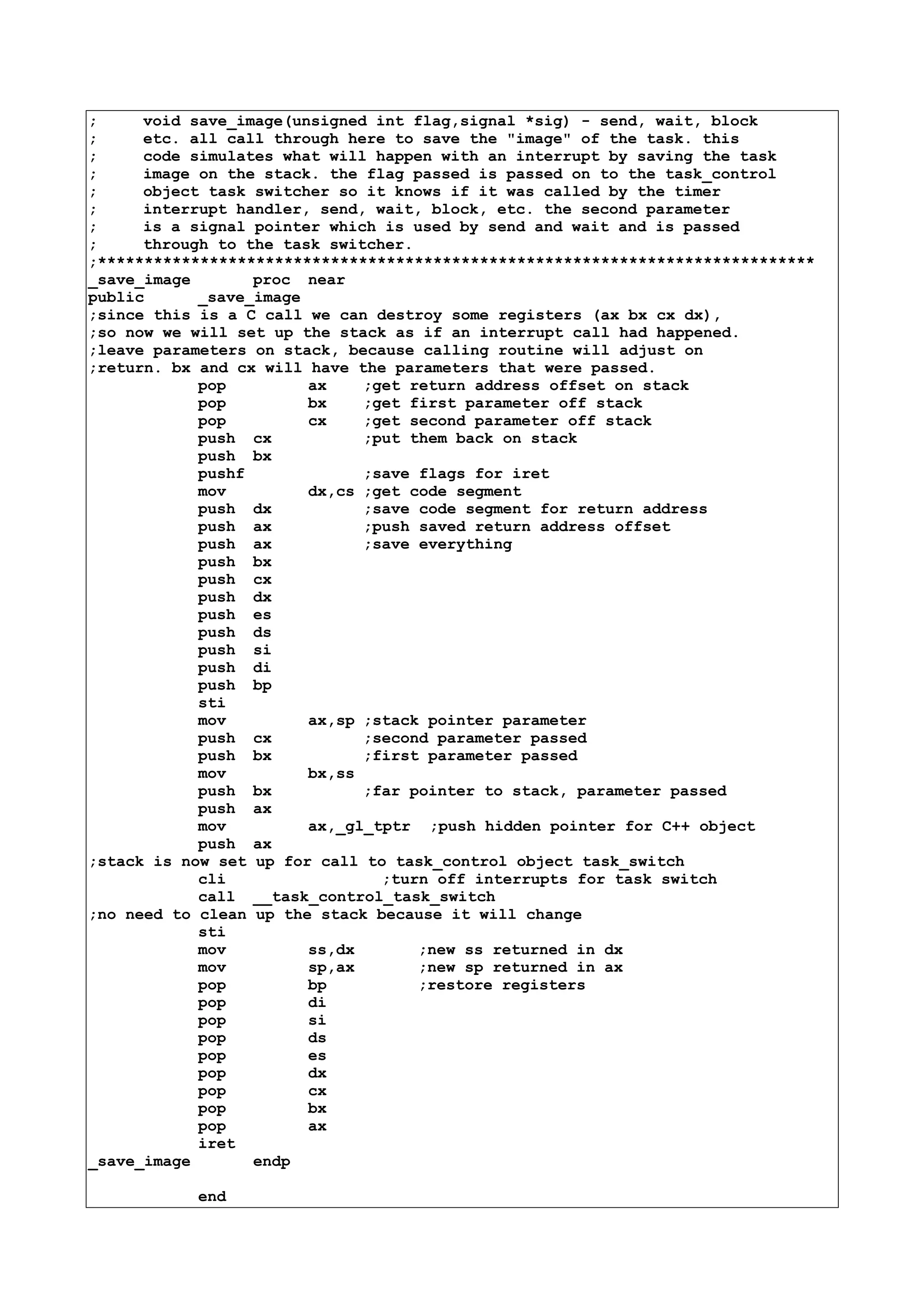 ; void save_image(unsigned int flag,signal *sig) - send, wait, block
; etc. all call through here to save the "image" of the task. this
; code simulates what will happen with an interrupt by saving the task
; image on the stack. the flag passed is passed on to the task_control
; object task switcher so it knows if it was called by the timer
; interrupt handler, send, wait, block, etc. the second parameter
; is a signal pointer which is used by send and wait and is passed
; through to the task switcher.
;*****************************************************************************
_save_image proc near
public _save_image
;since this is a C call we can destroy some registers (ax bx cx dx),
;so now we will set up the stack as if an interrupt call had happened.
;leave parameters on stack, because calling routine will adjust on
;return. bx and cx will have the parameters that were passed.
pop ax ;get return address offset on stack
pop bx ;get first parameter off stack
pop cx ;get second parameter off stack
push cx ;put them back on stack
push bx
pushf ;save flags for iret
mov dx,cs ;get code segment
push dx ;save code segment for return address
push ax ;push saved return address offset
push ax ;save everything
push bx
push cx
push dx
push es
push ds
push si
push di
push bp
sti
mov ax,sp ;stack pointer parameter
push cx ;second parameter passed
push bx ;first parameter passed
mov bx,ss
push bx ;far pointer to stack, parameter passed
push ax
mov ax,_gl_tptr ;push hidden pointer for C++ object
push ax
;stack is now set up for call to task_control object task_switch
cli ;turn off interrupts for task switch
call __task_control_task_switch
;no need to clean up the stack because it will change
sti
mov ss,dx ;new ss returned in dx
mov sp,ax ;new sp returned in ax
pop bp ;restore registers
pop di
pop si
pop ds
pop es
pop dx
pop cx
pop bx
pop ax
iret
_save_image endp
end
 