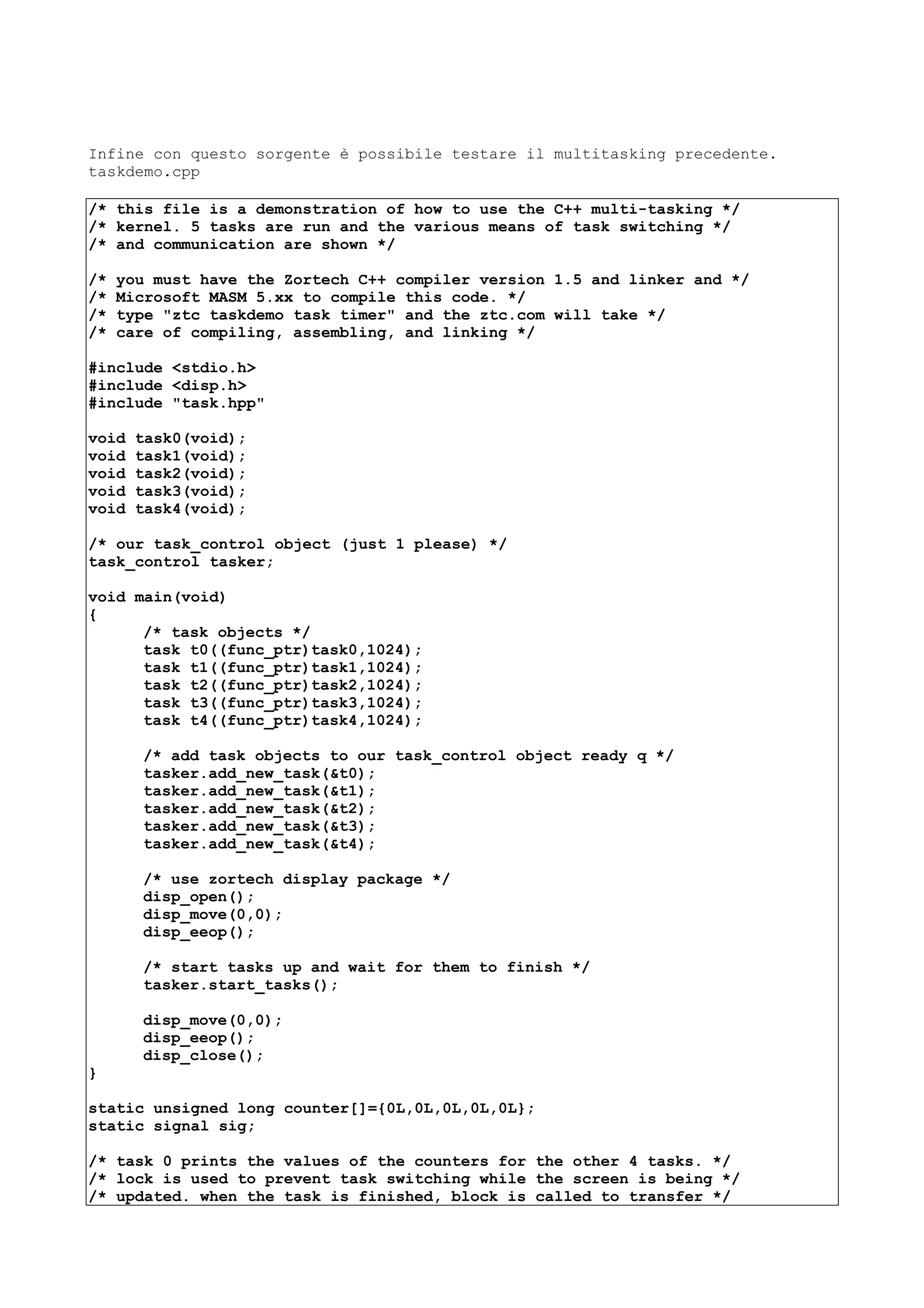 Infine con questo sorgente è possibile testare il multitasking precedente.
taskdemo.cpp
/* this file is a demonstration of how to use the C++ multi-tasking */
/* kernel. 5 tasks are run and the various means of task switching */
/* and communication are shown */
/* you must have the Zortech C++ compiler version 1.5 and linker and */
/* Microsoft MASM 5.xx to compile this code. */
/* type "ztc taskdemo task timer" and the ztc.com will take */
/* care of compiling, assembling, and linking */
#include <stdio.h>
#include <disp.h>
#include "task.hpp"
void task0(void);
void task1(void);
void task2(void);
void task3(void);
void task4(void);
/* our task_control object (just 1 please) */
task_control tasker;
void main(void)
{
/* task objects */
task t0((func_ptr)task0,1024);
task t1((func_ptr)task1,1024);
task t2((func_ptr)task2,1024);
task t3((func_ptr)task3,1024);
task t4((func_ptr)task4,1024);
/* add task objects to our task_control object ready q */
tasker.add_new_task(&t0);
tasker.add_new_task(&t1);
tasker.add_new_task(&t2);
tasker.add_new_task(&t3);
tasker.add_new_task(&t4);
/* use zortech display package */
disp_open();
disp_move(0,0);
disp_eeop();
/* start tasks up and wait for them to finish */
tasker.start_tasks();
disp_move(0,0);
disp_eeop();
disp_close();
}
static unsigned long counter[]={0L,0L,0L,0L,0L};
static signal sig;
/* task 0 prints the values of the counters for the other 4 tasks. */
/* lock is used to prevent task switching while the screen is being */
/* updated. when the task is finished, block is called to transfer */
 