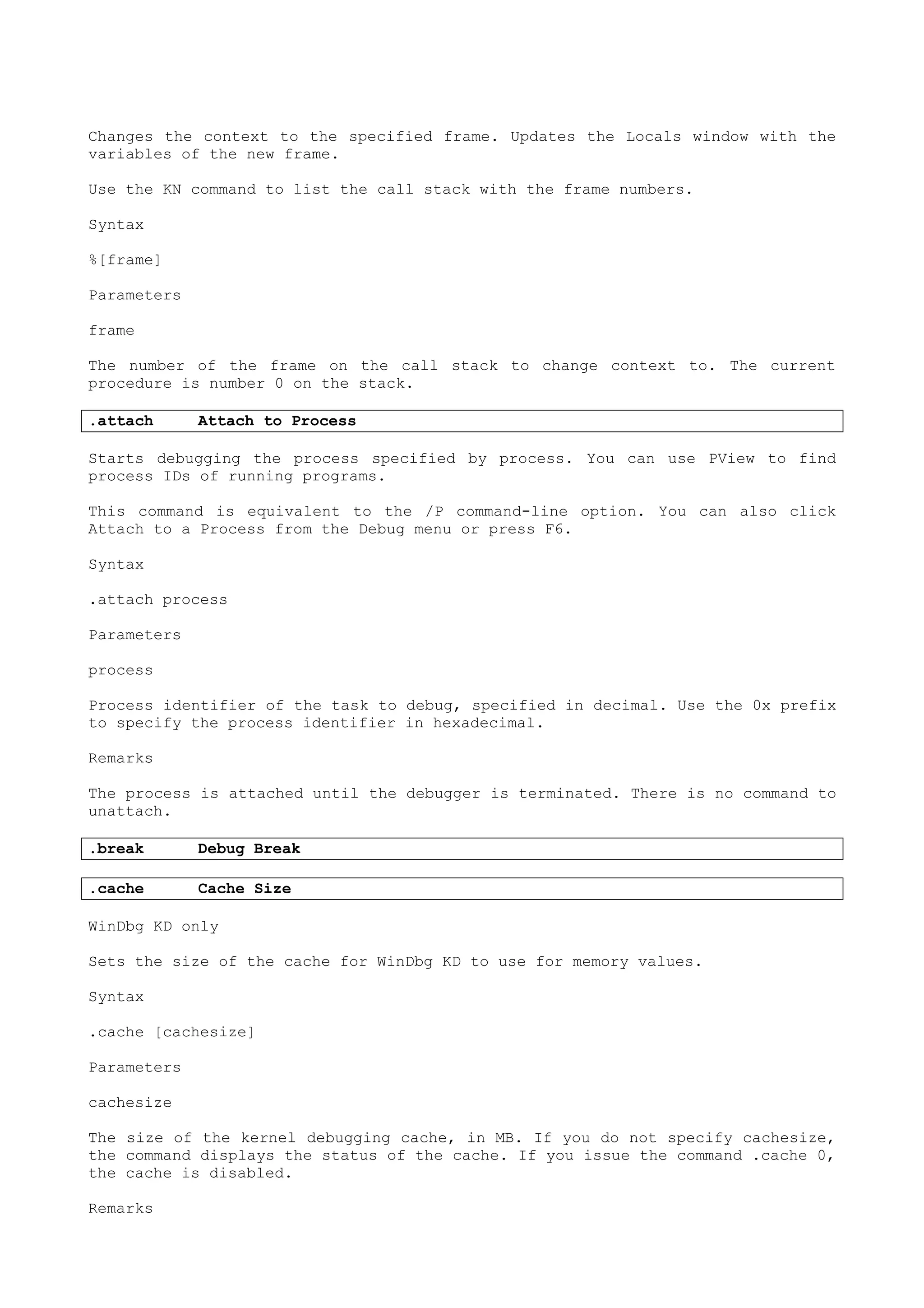Changes the context to the specified frame. Updates the Locals window with the
variables of the new frame.
Use the KN command to list the call stack with the frame numbers.
Syntax
%[frame]
Parameters
frame
The number of the frame on the call stack to change context to. The current
procedure is number 0 on the stack.
.attach Attach to Process
Starts debugging the process specified by process. You can use PView to find
process IDs of running programs.
This command is equivalent to the /P command-line option. You can also click
Attach to a Process from the Debug menu or press F6.
Syntax
.attach process
Parameters
process
Process identifier of the task to debug, specified in decimal. Use the 0x prefix
to specify the process identifier in hexadecimal.
Remarks
The process is attached until the debugger is terminated. There is no command to
unattach.
.break Debug Break
.cache Cache Size
WinDbg KD only
Sets the size of the cache for WinDbg KD to use for memory values.
Syntax
.cache [cachesize]
Parameters
cachesize
The size of the kernel debugging cache, in MB. If you do not specify cachesize,
the command displays the status of the cache. If you issue the command .cache 0,
the cache is disabled.
Remarks
 