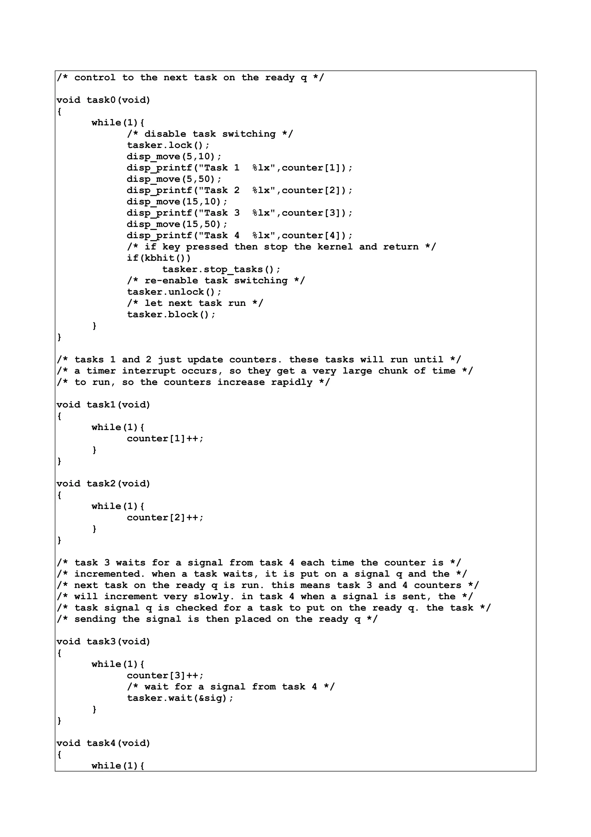 /* control to the next task on the ready q */
void task0(void)
{
while(1){
/* disable task switching */
tasker.lock();
disp_move(5,10);
disp_printf("Task 1 %lx",counter[1]);
disp_move(5,50);
disp_printf("Task 2 %lx",counter[2]);
disp_move(15,10);
disp_printf("Task 3 %lx",counter[3]);
disp_move(15,50);
disp_printf("Task 4 %lx",counter[4]);
/* if key pressed then stop the kernel and return */
if(kbhit())
tasker.stop_tasks();
/* re-enable task switching */
tasker.unlock();
/* let next task run */
tasker.block();
}
}
/* tasks 1 and 2 just update counters. these tasks will run until */
/* a timer interrupt occurs, so they get a very large chunk of time */
/* to run, so the counters increase rapidly */
void task1(void)
{
while(1){
counter[1]++;
}
}
void task2(void)
{
while(1){
counter[2]++;
}
}
/* task 3 waits for a signal from task 4 each time the counter is */
/* incremented. when a task waits, it is put on a signal q and the */
/* next task on the ready q is run. this means task 3 and 4 counters */
/* will increment very slowly. in task 4 when a signal is sent, the */
/* task signal q is checked for a task to put on the ready q. the task */
/* sending the signal is then placed on the ready q */
void task3(void)
{
while(1){
counter[3]++;
/* wait for a signal from task 4 */
tasker.wait(&sig);
}
}
void task4(void)
{
while(1){
 
