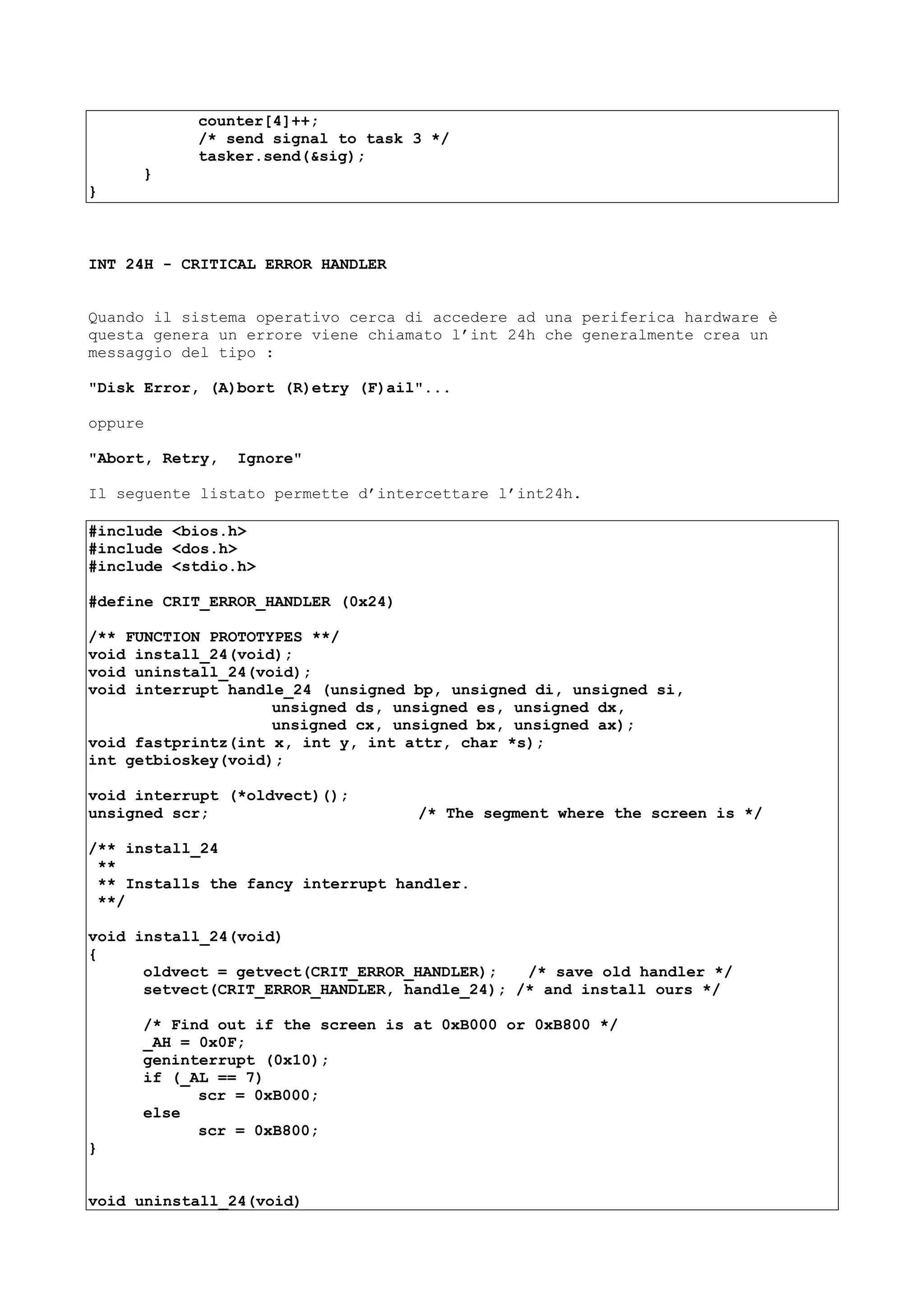 counter[4]++;
/* send signal to task 3 */
tasker.send(&sig);
}
}
INT 24H - CRITICAL ERROR HANDLER
Quando il sistema operativo cerca di accedere ad una periferica hardware è
questa genera un errore viene chiamato l’int 24h che generalmente crea un
messaggio del tipo :
"Disk Error, (A)bort (R)etry (F)ail"...
oppure
"Abort, Retry, Ignore"
Il seguente listato permette d’intercettare l’int24h.
#include <bios.h>
#include <dos.h>
#include <stdio.h>
#define CRIT_ERROR_HANDLER (0x24)
/** FUNCTION PROTOTYPES **/
void install_24(void);
void uninstall_24(void);
void interrupt handle_24 (unsigned bp, unsigned di, unsigned si,
unsigned ds, unsigned es, unsigned dx,
unsigned cx, unsigned bx, unsigned ax);
void fastprintz(int x, int y, int attr, char *s);
int getbioskey(void);
void interrupt (*oldvect)();
unsigned scr; /* The segment where the screen is */
/** install_24
**
** Installs the fancy interrupt handler.
**/
void install_24(void)
{
oldvect = getvect(CRIT_ERROR_HANDLER); /* save old handler */
setvect(CRIT_ERROR_HANDLER, handle_24); /* and install ours */
/* Find out if the screen is at 0xB000 or 0xB800 */
_AH = 0x0F;
geninterrupt (0x10);
if (_AL == 7)
scr = 0xB000;
else
scr = 0xB800;
}
void uninstall_24(void)
 