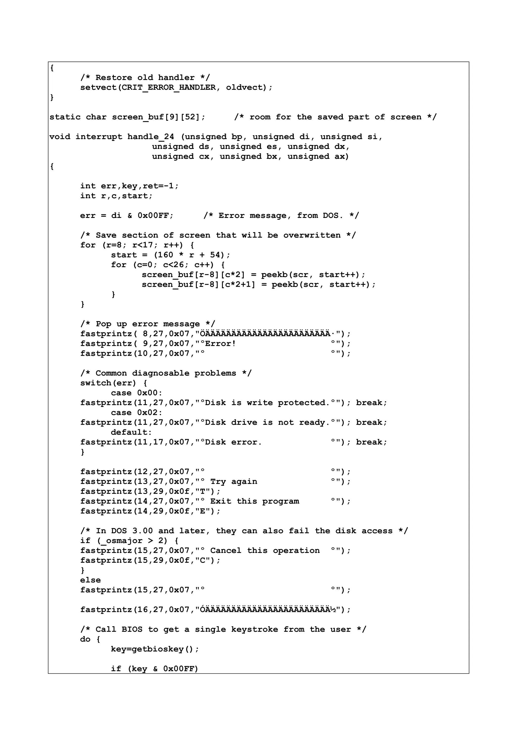 {
/* Restore old handler */
setvect(CRIT_ERROR_HANDLER, oldvect);
}
static char screen_buf[9][52]; /* room for the saved part of screen */
void interrupt handle_24 (unsigned bp, unsigned di, unsigned si,
unsigned ds, unsigned es, unsigned dx,
unsigned cx, unsigned bx, unsigned ax)
{
int err,key,ret=-1;
int r,c,start;
err = di & 0x00FF; /* Error message, from DOS. */
/* Save section of screen that will be overwritten */
for (r=8; r<17; r++) {
start = (160 * r + 54);
for (c=0; c<26; c++) {
screen_buf[r-8][c*2] = peekb(scr, start++);
screen_buf[r-8][c*2+1] = peekb(scr, start++);
}
}
/* Pop up error message */
fastprintz( 8,27,0x07,"ÖÄÄÄÄÄÄÄÄÄÄÄÄÄÄÄÄÄÄÄÄÄÄÄÄ·");
fastprintz( 9,27,0x07,"ºError! º");
fastprintz(10,27,0x07,"º º");
/* Common diagnosable problems */
switch(err) {
case 0x00:
fastprintz(11,27,0x07,"ºDisk is write protected.º"); break;
case 0x02:
fastprintz(11,27,0x07,"ºDisk drive is not ready.º"); break;
default:
fastprintz(11,17,0x07,"ºDisk error. º"); break;
}
fastprintz(12,27,0x07,"º º");
fastprintz(13,27,0x07,"º Try again º");
fastprintz(13,29,0x0f,"T");
fastprintz(14,27,0x07,"º Exit this program º");
fastprintz(14,29,0x0f,"E");
/* In DOS 3.00 and later, they can also fail the disk access */
if (_osmajor > 2) {
fastprintz(15,27,0x07,"º Cancel this operation º");
fastprintz(15,29,0x0f,"C");
}
else
fastprintz(15,27,0x07,"º º");
fastprintz(16,27,0x07,"ÓÄÄÄÄÄÄÄÄÄÄÄÄÄÄÄÄÄÄÄÄÄÄÄÄ½");
/* Call BIOS to get a single keystroke from the user */
do {
key=getbioskey();
if (key & 0x00FF)
 