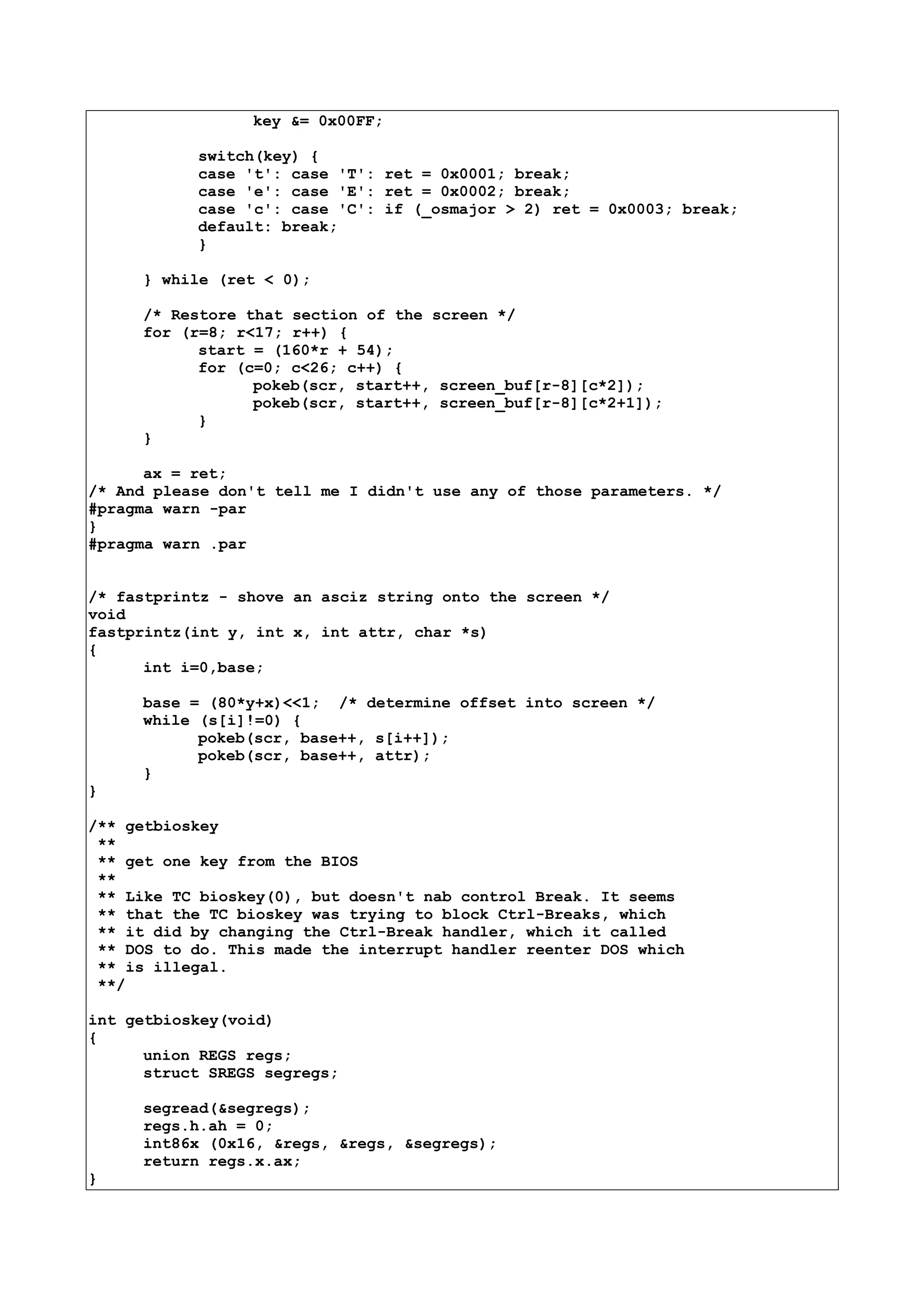 key &= 0x00FF;
switch(key) {
case 't': case 'T': ret = 0x0001; break;
case 'e': case 'E': ret = 0x0002; break;
case 'c': case 'C': if (_osmajor > 2) ret = 0x0003; break;
default: break;
}
} while (ret < 0);
/* Restore that section of the screen */
for (r=8; r<17; r++) {
start = (160*r + 54);
for (c=0; c<26; c++) {
pokeb(scr, start++, screen_buf[r-8][c*2]);
pokeb(scr, start++, screen_buf[r-8][c*2+1]);
}
}
ax = ret;
/* And please don't tell me I didn't use any of those parameters. */
#pragma warn -par
}
#pragma warn .par
/* fastprintz - shove an asciz string onto the screen */
void
fastprintz(int y, int x, int attr, char *s)
{
int i=0,base;
base = (80*y+x)<<1; /* determine offset into screen */
while (s[i]!=0) {
pokeb(scr, base++, s[i++]);
pokeb(scr, base++, attr);
}
}
/** getbioskey
**
** get one key from the BIOS
**
** Like TC bioskey(0), but doesn't nab control Break. It seems
** that the TC bioskey was trying to block Ctrl-Breaks, which
** it did by changing the Ctrl-Break handler, which it called
** DOS to do. This made the interrupt handler reenter DOS which
** is illegal.
**/
int getbioskey(void)
{
union REGS regs;
struct SREGS segregs;
segread(&segregs);
regs.h.ah = 0;
int86x (0x16, &regs, &regs, &segregs);
return regs.x.ax;
}
 