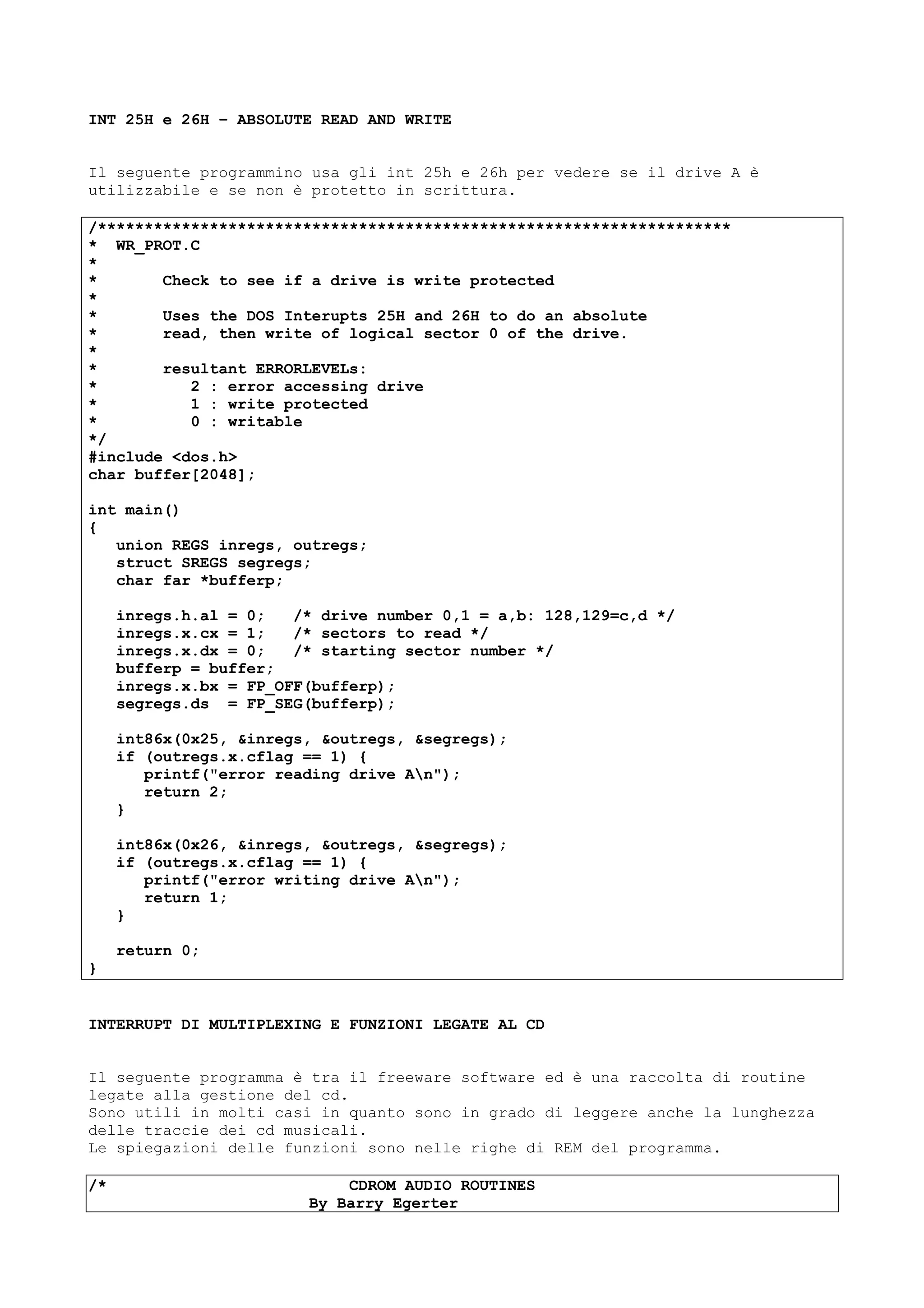 INT 25H e 26H – ABSOLUTE READ AND WRITE
Il seguente programmino usa gli int 25h e 26h per vedere se il drive A è
utilizzabile e se non è protetto in scrittura.
/********************************************************************
* WR_PROT.C
*
* Check to see if a drive is write protected
*
* Uses the DOS Interupts 25H and 26H to do an absolute
* read, then write of logical sector 0 of the drive.
*
* resultant ERRORLEVELs:
* 2 : error accessing drive
* 1 : write protected
* 0 : writable
*/
#include <dos.h>
char buffer[2048];
int main()
{
union REGS inregs, outregs;
struct SREGS segregs;
char far *bufferp;
inregs.h.al = 0; /* drive number 0,1 = a,b: 128,129=c,d */
inregs.x.cx = 1; /* sectors to read */
inregs.x.dx = 0; /* starting sector number */
bufferp = buffer;
inregs.x.bx = FP_OFF(bufferp);
segregs.ds = FP_SEG(bufferp);
int86x(0x25, &inregs, &outregs, &segregs);
if (outregs.x.cflag == 1) {
printf("error reading drive An");
return 2;
}
int86x(0x26, &inregs, &outregs, &segregs);
if (outregs.x.cflag == 1) {
printf("error writing drive An");
return 1;
}
return 0;
}
INTERRUPT DI MULTIPLEXING E FUNZIONI LEGATE AL CD
Il seguente programma è tra il freeware software ed è una raccolta di routine
legate alla gestione del cd.
Sono utili in molti casi in quanto sono in grado di leggere anche la lunghezza
delle traccie dei cd musicali.
Le spiegazioni delle funzioni sono nelle righe di REM del programma.
/* CDROM AUDIO ROUTINES
By Barry Egerter
 