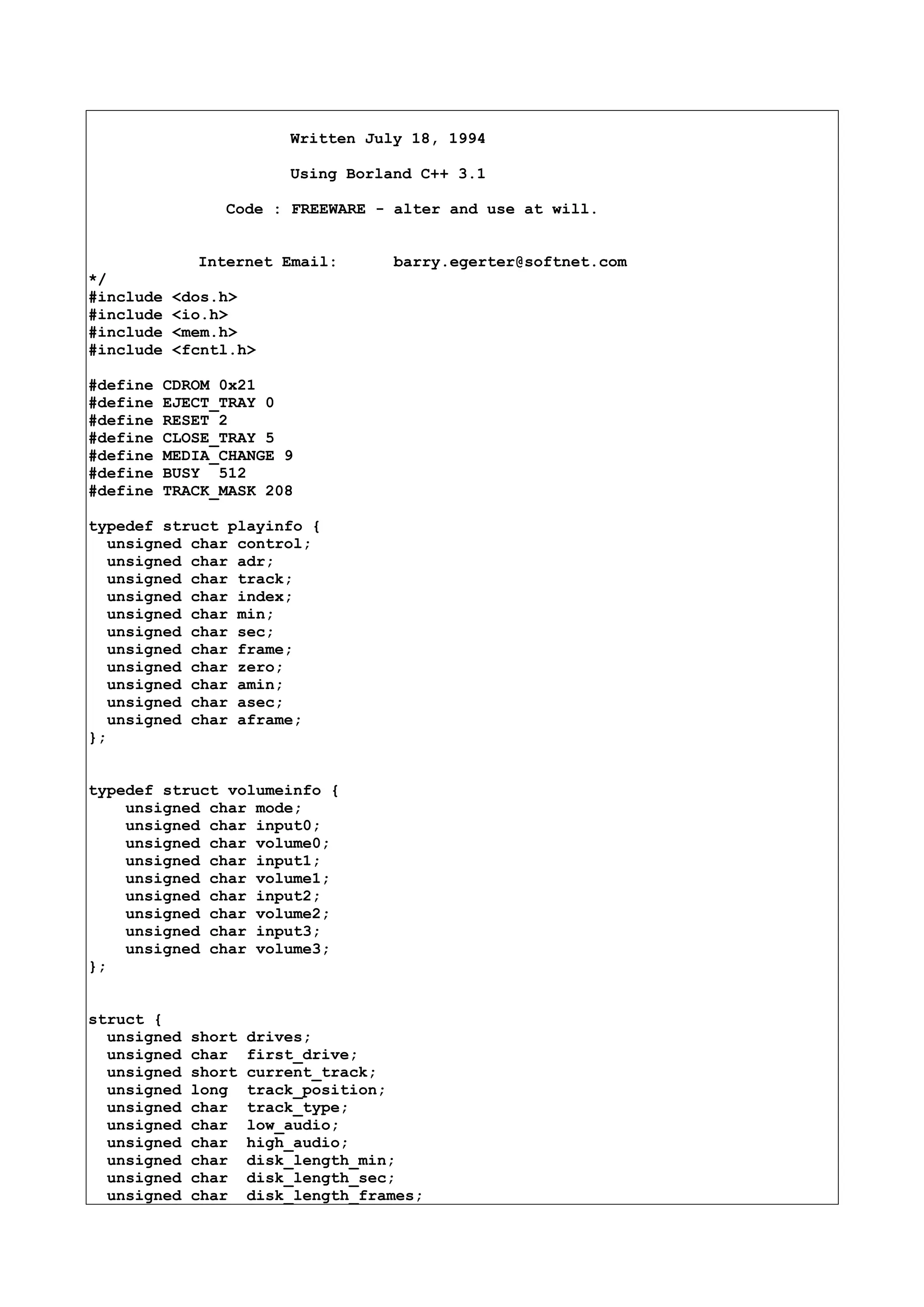 Written July 18, 1994
Using Borland C++ 3.1
Code : FREEWARE - alter and use at will.
Internet Email: barry.egerter@softnet.com
*/
#include <dos.h>
#include <io.h>
#include <mem.h>
#include <fcntl.h>
#define CDROM 0x21
#define EJECT_TRAY 0
#define RESET 2
#define CLOSE_TRAY 5
#define MEDIA_CHANGE 9
#define BUSY 512
#define TRACK_MASK 208
typedef struct playinfo {
unsigned char control;
unsigned char adr;
unsigned char track;
unsigned char index;
unsigned char min;
unsigned char sec;
unsigned char frame;
unsigned char zero;
unsigned char amin;
unsigned char asec;
unsigned char aframe;
};
typedef struct volumeinfo {
unsigned char mode;
unsigned char input0;
unsigned char volume0;
unsigned char input1;
unsigned char volume1;
unsigned char input2;
unsigned char volume2;
unsigned char input3;
unsigned char volume3;
};
struct {
unsigned short drives;
unsigned char first_drive;
unsigned short current_track;
unsigned long track_position;
unsigned char track_type;
unsigned char low_audio;
unsigned char high_audio;
unsigned char disk_length_min;
unsigned char disk_length_sec;
unsigned char disk_length_frames;
 