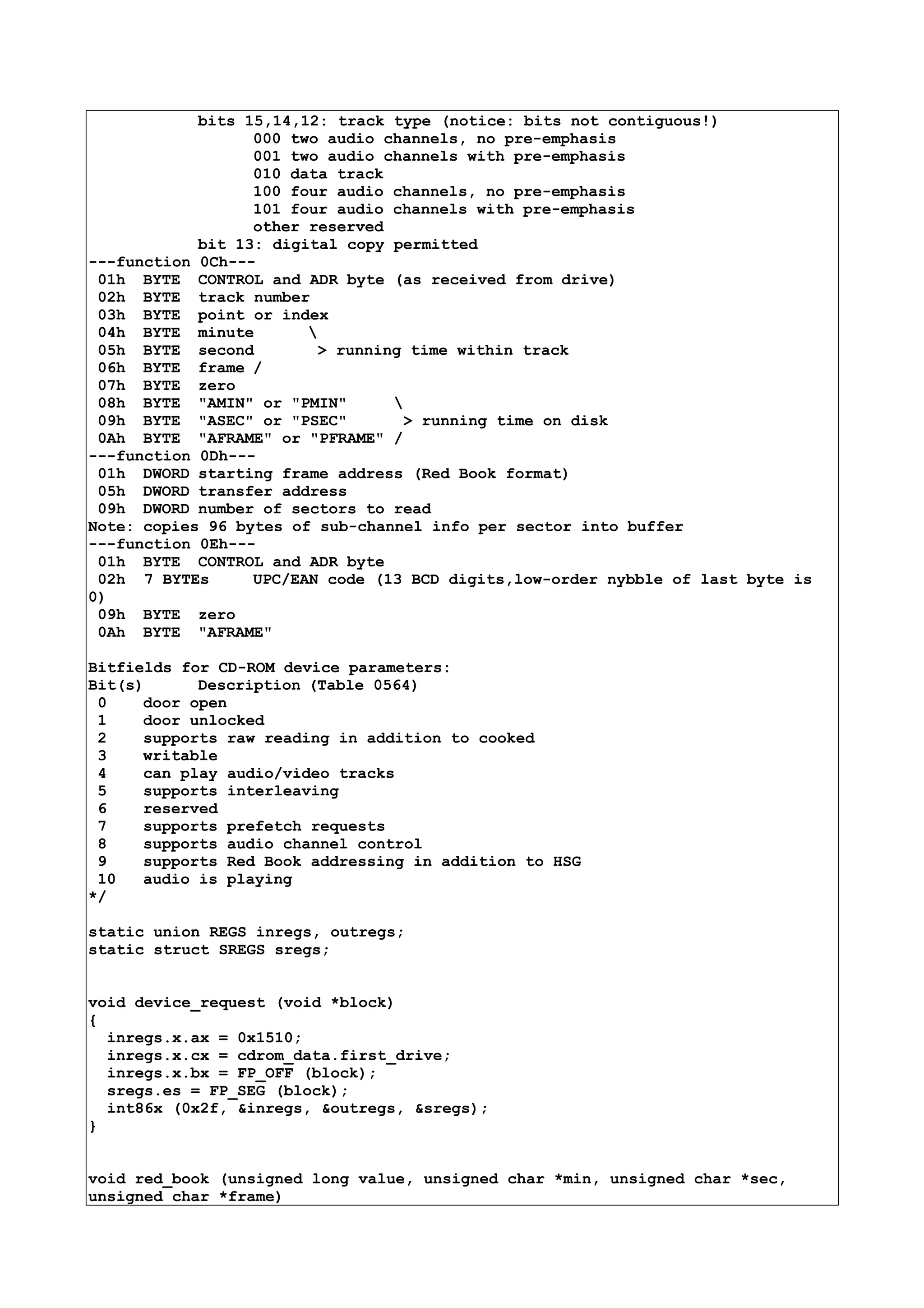 bits 15,14,12: track type (notice: bits not contiguous!)
000 two audio channels, no pre-emphasis
001 two audio channels with pre-emphasis
010 data track
100 four audio channels, no pre-emphasis
101 four audio channels with pre-emphasis
other reserved
bit 13: digital copy permitted
---function 0Ch---
01h BYTE CONTROL and ADR byte (as received from drive)
02h BYTE track number
03h BYTE point or index
04h BYTE minute 
05h BYTE second > running time within track
06h BYTE frame /
07h BYTE zero
08h BYTE "AMIN" or "PMIN" 
09h BYTE "ASEC" or "PSEC" > running time on disk
0Ah BYTE "AFRAME" or "PFRAME" /
---function 0Dh---
01h DWORD starting frame address (Red Book format)
05h DWORD transfer address
09h DWORD number of sectors to read
Note: copies 96 bytes of sub-channel info per sector into buffer
---function 0Eh---
01h BYTE CONTROL and ADR byte
02h 7 BYTEs UPC/EAN code (13 BCD digits,low-order nybble of last byte is
0)
09h BYTE zero
0Ah BYTE "AFRAME"
Bitfields for CD-ROM device parameters:
Bit(s) Description (Table 0564)
0 door open
1 door unlocked
2 supports raw reading in addition to cooked
3 writable
4 can play audio/video tracks
5 supports interleaving
6 reserved
7 supports prefetch requests
8 supports audio channel control
9 supports Red Book addressing in addition to HSG
10 audio is playing
*/
static union REGS inregs, outregs;
static struct SREGS sregs;
void device_request (void *block)
{
inregs.x.ax = 0x1510;
inregs.x.cx = cdrom_data.first_drive;
inregs.x.bx = FP_OFF (block);
sregs.es = FP_SEG (block);
int86x (0x2f, &inregs, &outregs, &sregs);
}
void red_book (unsigned long value, unsigned char *min, unsigned char *sec,
unsigned char *frame)
 