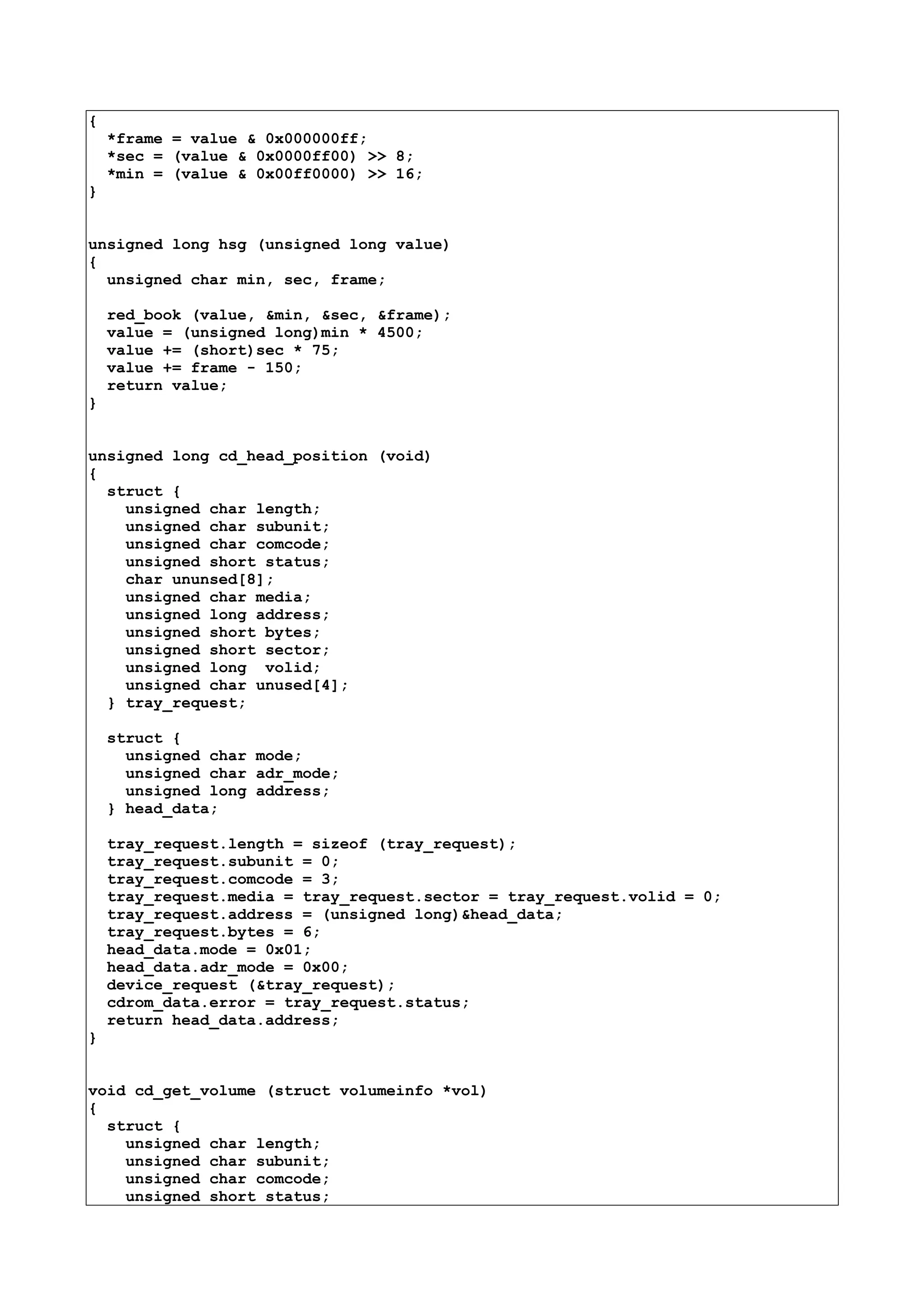 {
*frame = value & 0x000000ff;
*sec = (value & 0x0000ff00) >> 8;
*min = (value & 0x00ff0000) >> 16;
}
unsigned long hsg (unsigned long value)
{
unsigned char min, sec, frame;
red_book (value, &min, &sec, &frame);
value = (unsigned long)min * 4500;
value += (short)sec * 75;
value += frame - 150;
return value;
}
unsigned long cd_head_position (void)
{
struct {
unsigned char length;
unsigned char subunit;
unsigned char comcode;
unsigned short status;
char ununsed[8];
unsigned char media;
unsigned long address;
unsigned short bytes;
unsigned short sector;
unsigned long volid;
unsigned char unused[4];
} tray_request;
struct {
unsigned char mode;
unsigned char adr_mode;
unsigned long address;
} head_data;
tray_request.length = sizeof (tray_request);
tray_request.subunit = 0;
tray_request.comcode = 3;
tray_request.media = tray_request.sector = tray_request.volid = 0;
tray_request.address = (unsigned long)&head_data;
tray_request.bytes = 6;
head_data.mode = 0x01;
head_data.adr_mode = 0x00;
device_request (&tray_request);
cdrom_data.error = tray_request.status;
return head_data.address;
}
void cd_get_volume (struct volumeinfo *vol)
{
struct {
unsigned char length;
unsigned char subunit;
unsigned char comcode;
unsigned short status;
 