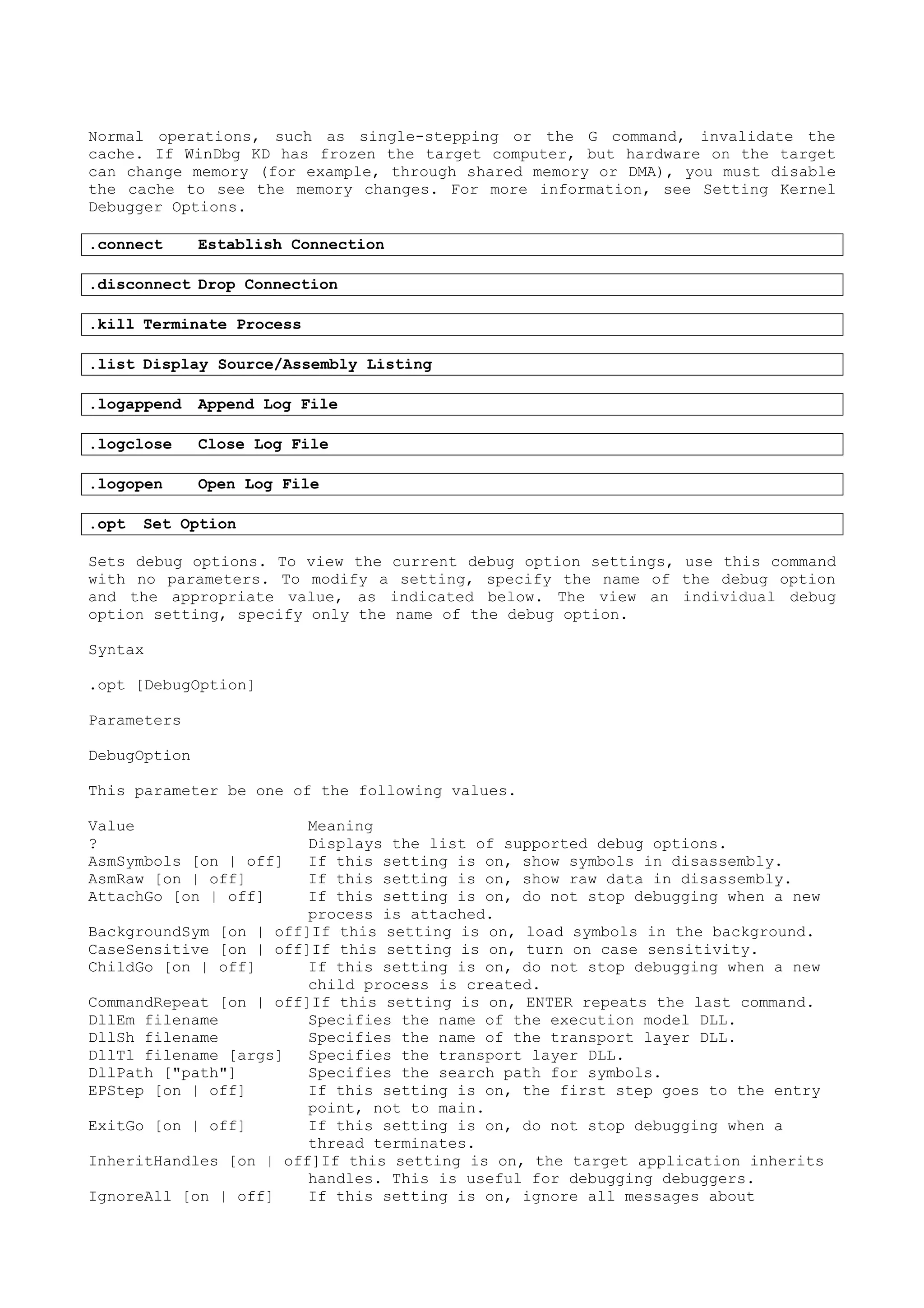 Normal operations, such as single-stepping or the G command, invalidate the
cache. If WinDbg KD has frozen the target computer, but hardware on the target
can change memory (for example, through shared memory or DMA), you must disable
the cache to see the memory changes. For more information, see Setting Kernel
Debugger Options.
.connect Establish Connection
.disconnect Drop Connection
.kill Terminate Process
.list Display Source/Assembly Listing
.logappend Append Log File
.logclose Close Log File
.logopen Open Log File
.opt Set Option
Sets debug options. To view the current debug option settings, use this command
with no parameters. To modify a setting, specify the name of the debug option
and the appropriate value, as indicated below. The view an individual debug
option setting, specify only the name of the debug option.
Syntax
.opt [DebugOption]
Parameters
DebugOption
This parameter be one of the following values.
Value Meaning
? Displays the list of supported debug options.
AsmSymbols [on | off] If this setting is on, show symbols in disassembly.
AsmRaw [on | off] If this setting is on, show raw data in disassembly.
AttachGo [on | off] If this setting is on, do not stop debugging when a new
process is attached.
BackgroundSym [on | off]If this setting is on, load symbols in the background.
CaseSensitive [on | off]If this setting is on, turn on case sensitivity.
ChildGo [on | off] If this setting is on, do not stop debugging when a new
child process is created.
CommandRepeat [on | off]If this setting is on, ENTER repeats the last command.
DllEm filename Specifies the name of the execution model DLL.
DllSh filename Specifies the name of the transport layer DLL.
DllTl filename [args] Specifies the transport layer DLL.
DllPath ["path"] Specifies the search path for symbols.
EPStep [on | off] If this setting is on, the first step goes to the entry
point, not to main.
ExitGo [on | off] If this setting is on, do not stop debugging when a
thread terminates.
InheritHandles [on | off]If this setting is on, the target application inherits
handles. This is useful for debugging debuggers.
IgnoreAll [on | off] If this setting is on, ignore all messages about
 