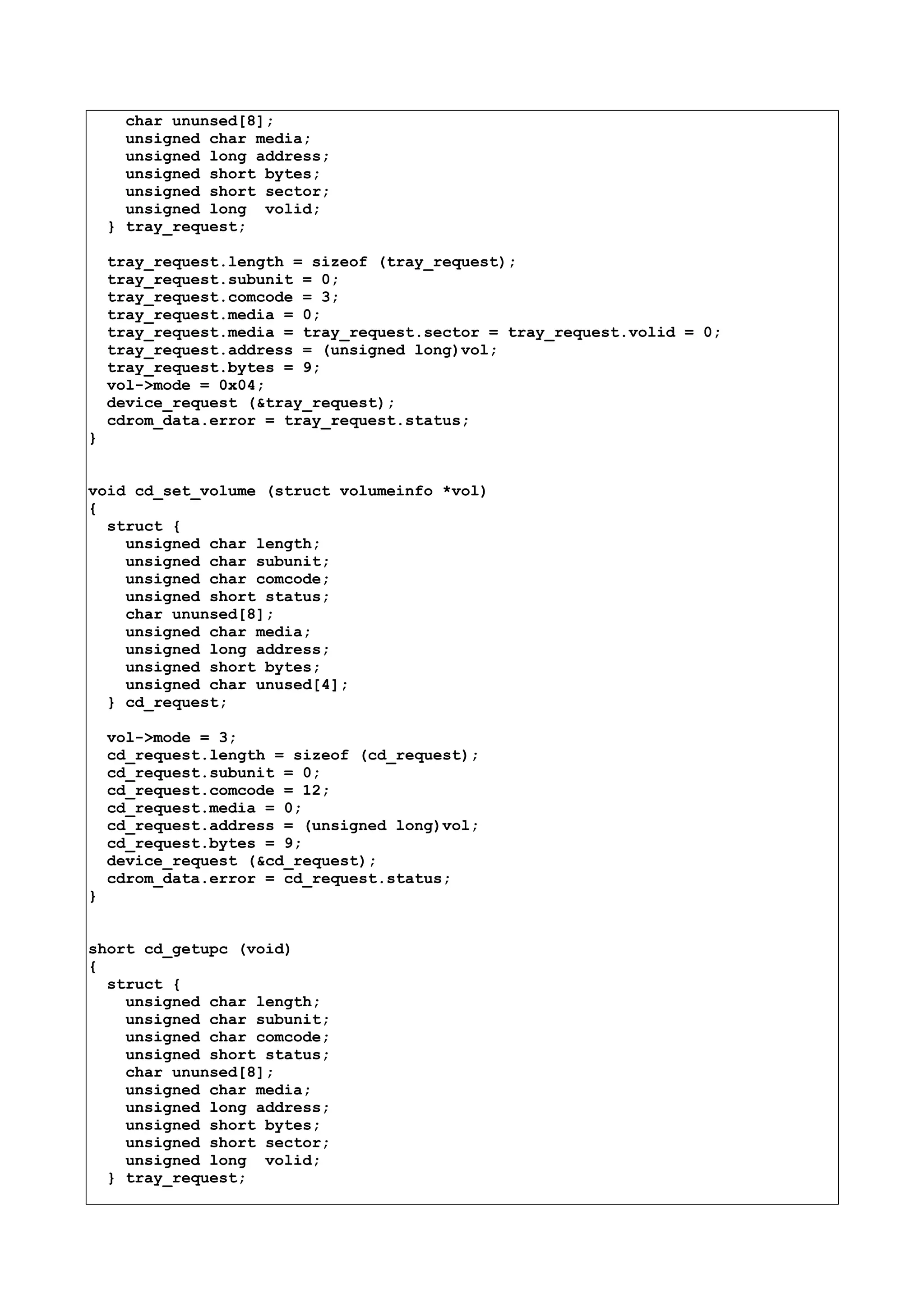 char ununsed[8];
unsigned char media;
unsigned long address;
unsigned short bytes;
unsigned short sector;
unsigned long volid;
} tray_request;
tray_request.length = sizeof (tray_request);
tray_request.subunit = 0;
tray_request.comcode = 3;
tray_request.media = 0;
tray_request.media = tray_request.sector = tray_request.volid = 0;
tray_request.address = (unsigned long)vol;
tray_request.bytes = 9;
vol->mode = 0x04;
device_request (&tray_request);
cdrom_data.error = tray_request.status;
}
void cd_set_volume (struct volumeinfo *vol)
{
struct {
unsigned char length;
unsigned char subunit;
unsigned char comcode;
unsigned short status;
char ununsed[8];
unsigned char media;
unsigned long address;
unsigned short bytes;
unsigned char unused[4];
} cd_request;
vol->mode = 3;
cd_request.length = sizeof (cd_request);
cd_request.subunit = 0;
cd_request.comcode = 12;
cd_request.media = 0;
cd_request.address = (unsigned long)vol;
cd_request.bytes = 9;
device_request (&cd_request);
cdrom_data.error = cd_request.status;
}
short cd_getupc (void)
{
struct {
unsigned char length;
unsigned char subunit;
unsigned char comcode;
unsigned short status;
char ununsed[8];
unsigned char media;
unsigned long address;
unsigned short bytes;
unsigned short sector;
unsigned long volid;
} tray_request;
 