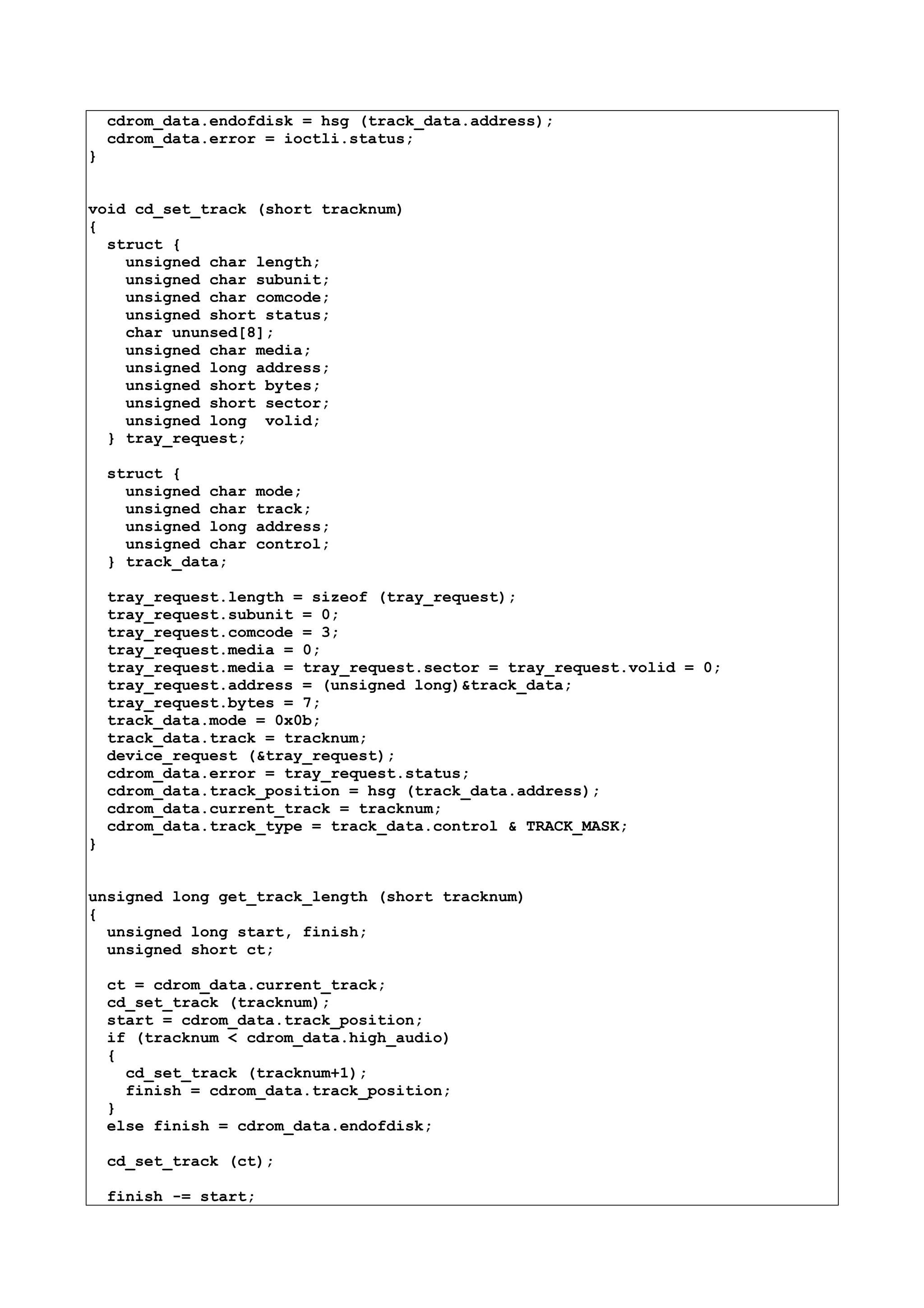 cdrom_data.endofdisk = hsg (track_data.address);
cdrom_data.error = ioctli.status;
}
void cd_set_track (short tracknum)
{
struct {
unsigned char length;
unsigned char subunit;
unsigned char comcode;
unsigned short status;
char ununsed[8];
unsigned char media;
unsigned long address;
unsigned short bytes;
unsigned short sector;
unsigned long volid;
} tray_request;
struct {
unsigned char mode;
unsigned char track;
unsigned long address;
unsigned char control;
} track_data;
tray_request.length = sizeof (tray_request);
tray_request.subunit = 0;
tray_request.comcode = 3;
tray_request.media = 0;
tray_request.media = tray_request.sector = tray_request.volid = 0;
tray_request.address = (unsigned long)&track_data;
tray_request.bytes = 7;
track_data.mode = 0x0b;
track_data.track = tracknum;
device_request (&tray_request);
cdrom_data.error = tray_request.status;
cdrom_data.track_position = hsg (track_data.address);
cdrom_data.current_track = tracknum;
cdrom_data.track_type = track_data.control & TRACK_MASK;
}
unsigned long get_track_length (short tracknum)
{
unsigned long start, finish;
unsigned short ct;
ct = cdrom_data.current_track;
cd_set_track (tracknum);
start = cdrom_data.track_position;
if (tracknum < cdrom_data.high_audio)
{
cd_set_track (tracknum+1);
finish = cdrom_data.track_position;
}
else finish = cdrom_data.endofdisk;
cd_set_track (ct);
finish -= start;
 