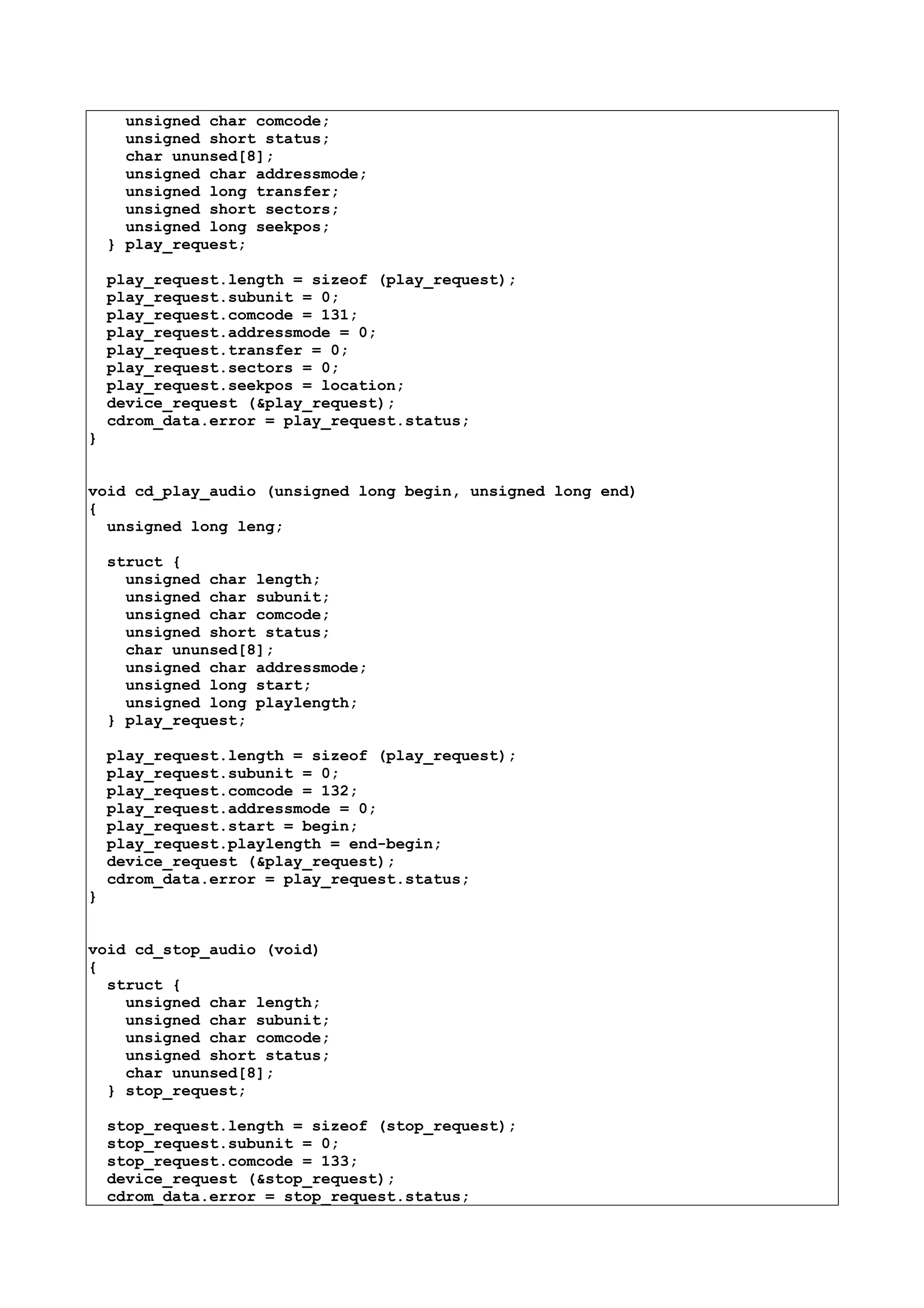 unsigned char comcode;
unsigned short status;
char ununsed[8];
unsigned char addressmode;
unsigned long transfer;
unsigned short sectors;
unsigned long seekpos;
} play_request;
play_request.length = sizeof (play_request);
play_request.subunit = 0;
play_request.comcode = 131;
play_request.addressmode = 0;
play_request.transfer = 0;
play_request.sectors = 0;
play_request.seekpos = location;
device_request (&play_request);
cdrom_data.error = play_request.status;
}
void cd_play_audio (unsigned long begin, unsigned long end)
{
unsigned long leng;
struct {
unsigned char length;
unsigned char subunit;
unsigned char comcode;
unsigned short status;
char ununsed[8];
unsigned char addressmode;
unsigned long start;
unsigned long playlength;
} play_request;
play_request.length = sizeof (play_request);
play_request.subunit = 0;
play_request.comcode = 132;
play_request.addressmode = 0;
play_request.start = begin;
play_request.playlength = end-begin;
device_request (&play_request);
cdrom_data.error = play_request.status;
}
void cd_stop_audio (void)
{
struct {
unsigned char length;
unsigned char subunit;
unsigned char comcode;
unsigned short status;
char ununsed[8];
} stop_request;
stop_request.length = sizeof (stop_request);
stop_request.subunit = 0;
stop_request.comcode = 133;
device_request (&stop_request);
cdrom_data.error = stop_request.status;
 