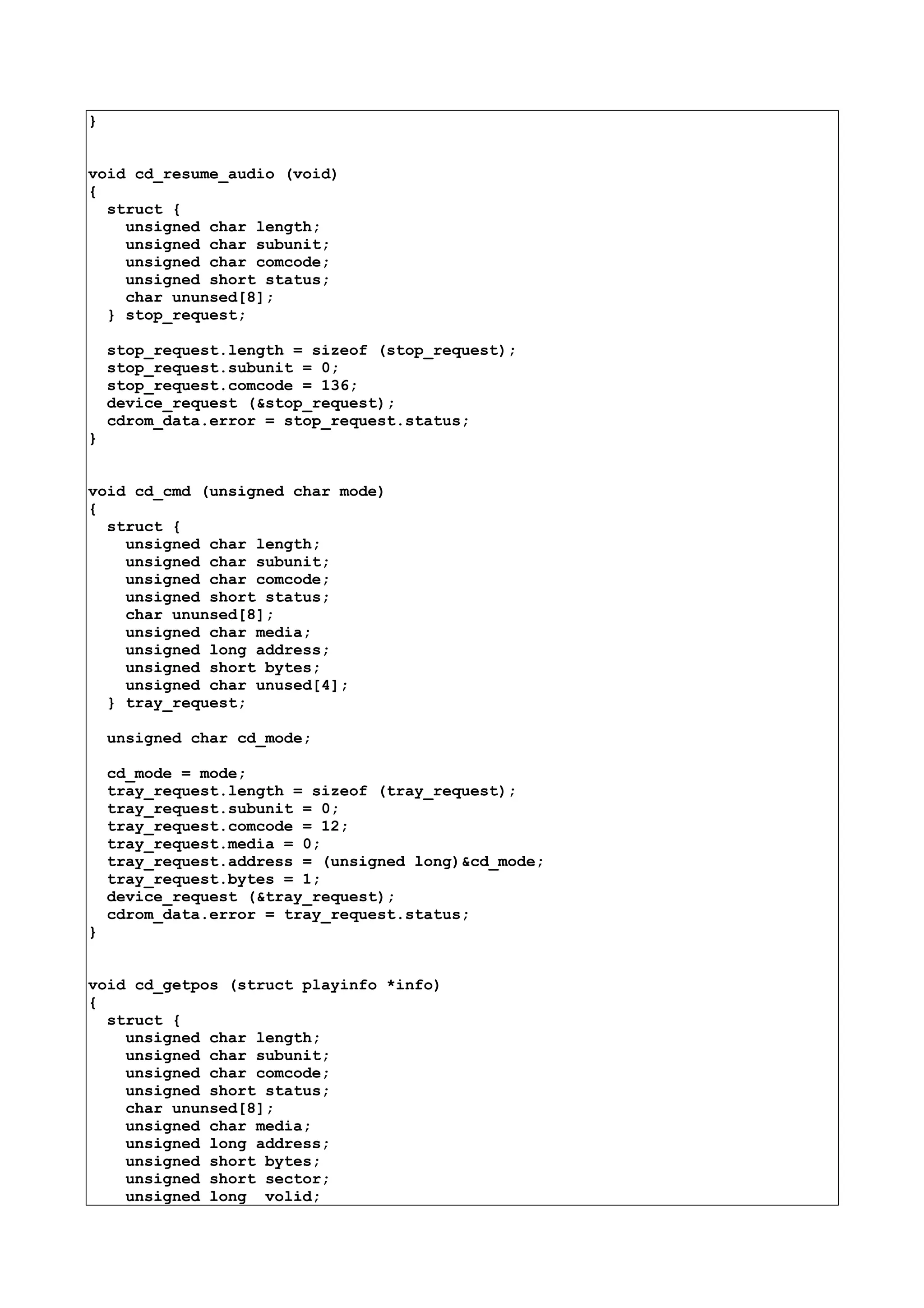 }
void cd_resume_audio (void)
{
struct {
unsigned char length;
unsigned char subunit;
unsigned char comcode;
unsigned short status;
char ununsed[8];
} stop_request;
stop_request.length = sizeof (stop_request);
stop_request.subunit = 0;
stop_request.comcode = 136;
device_request (&stop_request);
cdrom_data.error = stop_request.status;
}
void cd_cmd (unsigned char mode)
{
struct {
unsigned char length;
unsigned char subunit;
unsigned char comcode;
unsigned short status;
char ununsed[8];
unsigned char media;
unsigned long address;
unsigned short bytes;
unsigned char unused[4];
} tray_request;
unsigned char cd_mode;
cd_mode = mode;
tray_request.length = sizeof (tray_request);
tray_request.subunit = 0;
tray_request.comcode = 12;
tray_request.media = 0;
tray_request.address = (unsigned long)&cd_mode;
tray_request.bytes = 1;
device_request (&tray_request);
cdrom_data.error = tray_request.status;
}
void cd_getpos (struct playinfo *info)
{
struct {
unsigned char length;
unsigned char subunit;
unsigned char comcode;
unsigned short status;
char ununsed[8];
unsigned char media;
unsigned long address;
unsigned short bytes;
unsigned short sector;
unsigned long volid;
 