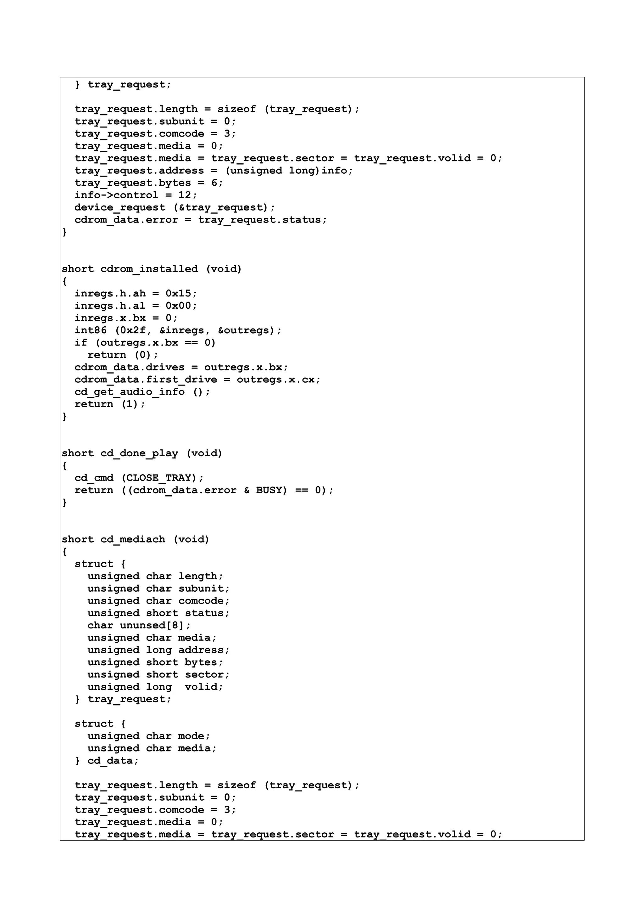 } tray_request;
tray_request.length = sizeof (tray_request);
tray_request.subunit = 0;
tray_request.comcode = 3;
tray_request.media = 0;
tray_request.media = tray_request.sector = tray_request.volid = 0;
tray_request.address = (unsigned long)info;
tray_request.bytes = 6;
info->control = 12;
device_request (&tray_request);
cdrom_data.error = tray_request.status;
}
short cdrom_installed (void)
{
inregs.h.ah = 0x15;
inregs.h.al = 0x00;
inregs.x.bx = 0;
int86 (0x2f, &inregs, &outregs);
if (outregs.x.bx == 0)
return (0);
cdrom_data.drives = outregs.x.bx;
cdrom_data.first_drive = outregs.x.cx;
cd_get_audio_info ();
return (1);
}
short cd_done_play (void)
{
cd_cmd (CLOSE_TRAY);
return ((cdrom_data.error & BUSY) == 0);
}
short cd_mediach (void)
{
struct {
unsigned char length;
unsigned char subunit;
unsigned char comcode;
unsigned short status;
char ununsed[8];
unsigned char media;
unsigned long address;
unsigned short bytes;
unsigned short sector;
unsigned long volid;
} tray_request;
struct {
unsigned char mode;
unsigned char media;
} cd_data;
tray_request.length = sizeof (tray_request);
tray_request.subunit = 0;
tray_request.comcode = 3;
tray_request.media = 0;
tray_request.media = tray_request.sector = tray_request.volid = 0;
 