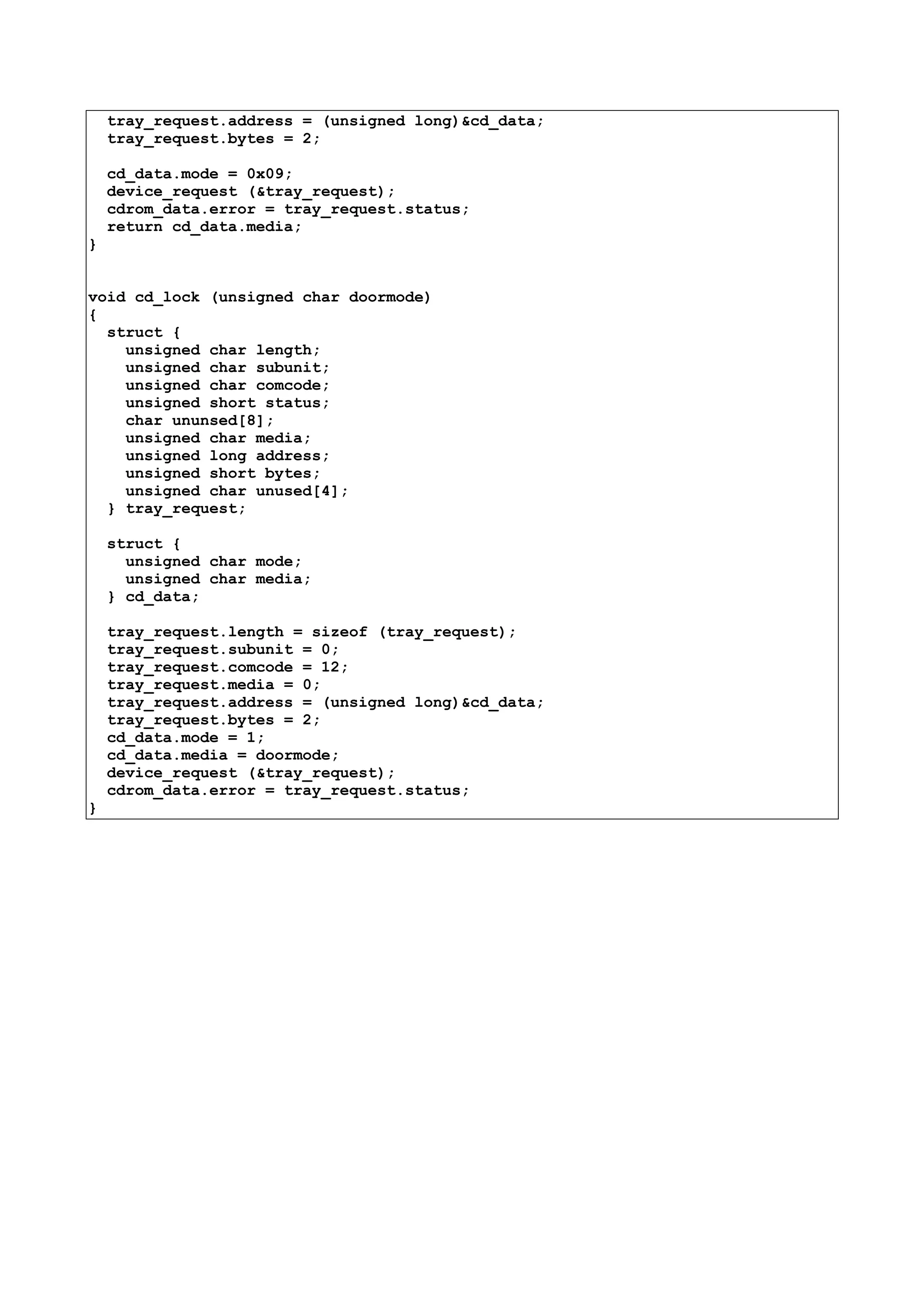 tray_request.address = (unsigned long)&cd_data;
tray_request.bytes = 2;
cd_data.mode = 0x09;
device_request (&tray_request);
cdrom_data.error = tray_request.status;
return cd_data.media;
}
void cd_lock (unsigned char doormode)
{
struct {
unsigned char length;
unsigned char subunit;
unsigned char comcode;
unsigned short status;
char ununsed[8];
unsigned char media;
unsigned long address;
unsigned short bytes;
unsigned char unused[4];
} tray_request;
struct {
unsigned char mode;
unsigned char media;
} cd_data;
tray_request.length = sizeof (tray_request);
tray_request.subunit = 0;
tray_request.comcode = 12;
tray_request.media = 0;
tray_request.address = (unsigned long)&cd_data;
tray_request.bytes = 2;
cd_data.mode = 1;
cd_data.media = doormode;
device_request (&tray_request);
cdrom_data.error = tray_request.status;
}
 