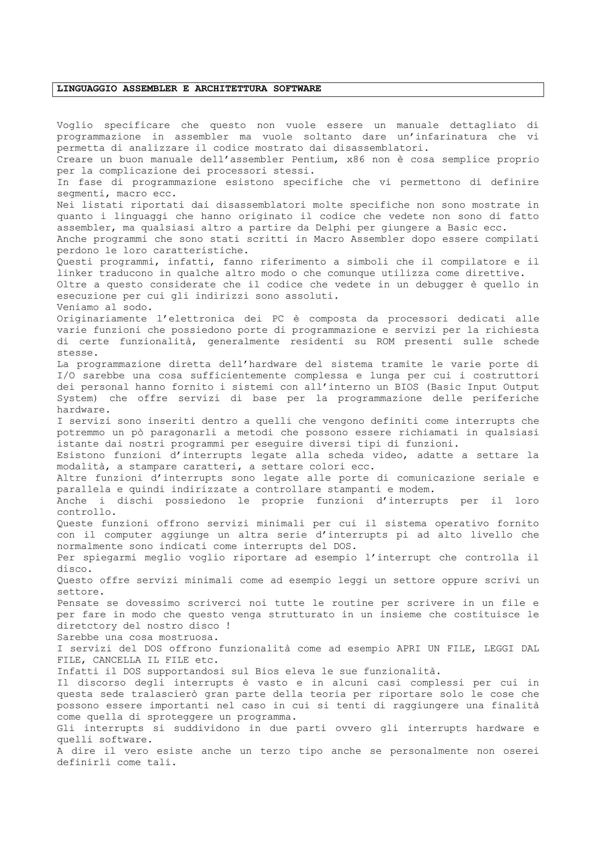 LINGUAGGIO ASSEMBLER E ARCHITETTURA SOFTWARE
Voglio specificare che questo non vuole essere un manuale dettagliato di
programmazione in assembler ma vuole soltanto dare un’infarinatura che vi
permetta di analizzare il codice mostrato dai disassemblatori.
Creare un buon manuale dell’assembler Pentium, x86 non è cosa semplice proprio
per la complicazione dei processori stessi.
In fase di programmazione esistono specifiche che vi permettono di definire
segmenti, macro ecc.
Nei listati riportati dai disassemblatori molte specifiche non sono mostrate in
quanto i linguaggi che hanno originato il codice che vedete non sono di fatto
assembler, ma qualsiasi altro a partire da Delphi per giungere a Basic ecc.
Anche programmi che sono stati scritti in Macro Assembler dopo essere compilati
perdono le loro caratteristiche.
Questi programmi, infatti, fanno riferimento a simboli che il compilatore e il
linker traducono in qualche altro modo o che comunque utilizza come direttive.
Oltre a questo considerate che il codice che vedete in un debugger è quello in
esecuzione per cui gli indirizzi sono assoluti.
Veniamo al sodo.
Originariamente l’elettronica dei PC è composta da processori dedicati alle
varie funzioni che possiedono porte di programmazione e servizi per la richiesta
di certe funzionalità, generalmente residenti su ROM presenti sulle schede
stesse.
La programmazione diretta dell’hardware del sistema tramite le varie porte di
I/O sarebbe una cosa sufficientemente complessa e lunga per cui i costruttori
dei personal hanno fornito i sistemi con all’interno un BIOS (Basic Input Output
System) che offre servizi di base per la programmazione delle periferiche
hardware.
I servizi sono inseriti dentro a quelli che vengono definiti come interrupts che
potremmo un pò paragonarli a metodi che possono essere richiamati in qualsiasi
istante dai nostri programmi per eseguire diversi tipi di funzioni.
Esistono funzioni d’interrupts legate alla scheda video, adatte a settare la
modalità, a stampare caratteri, a settare colori ecc.
Altre funzioni d’interrupts sono legate alle porte di comunicazione seriale e
parallela e quindi indirizzate a controllare stampanti e modem.
Anche i dischi possiedono le proprie funzioni d’interrupts per il loro
controllo.
Queste funzioni offrono servizi minimali per cui il sistema operativo fornito
con il computer aggiunge un altra serie d’interrupts pi ad alto livello che
normalmente sono indicati come interrupts del DOS.
Per spiegarmi meglio voglio riportare ad esempio l’interrupt che controlla il
disco.
Questo offre servizi minimali come ad esempio leggi un settore oppure scrivi un
settore.
Pensate se dovessimo scriverci noi tutte le routine per scrivere in un file e
per fare in modo che questo venga strutturato in un insieme che costituisce le
diretctory del nostro disco !
Sarebbe una cosa mostruosa.
I servizi del DOS offrono funzionalità come ad esempio APRI UN FILE, LEGGI DAL
FILE, CANCELLA IL FILE etc.
Infatti il DOS supportandosi sul Bios eleva le sue funzionalità.
Il discorso degli interrupts è vasto e in alcuni casi complessi per cui in
questa sede tralascierò gran parte della teoria per riportare solo le cose che
possono essere importanti nel caso in cui si tenti di raggiungere una finalità
come quella di sproteggere un programma.
Gli interrupts si suddividono in due parti ovvero gli interrupts hardware e
quelli software.
A dire il vero esiste anche un terzo tipo anche se personalmente non oserei
definirli come tali.
 