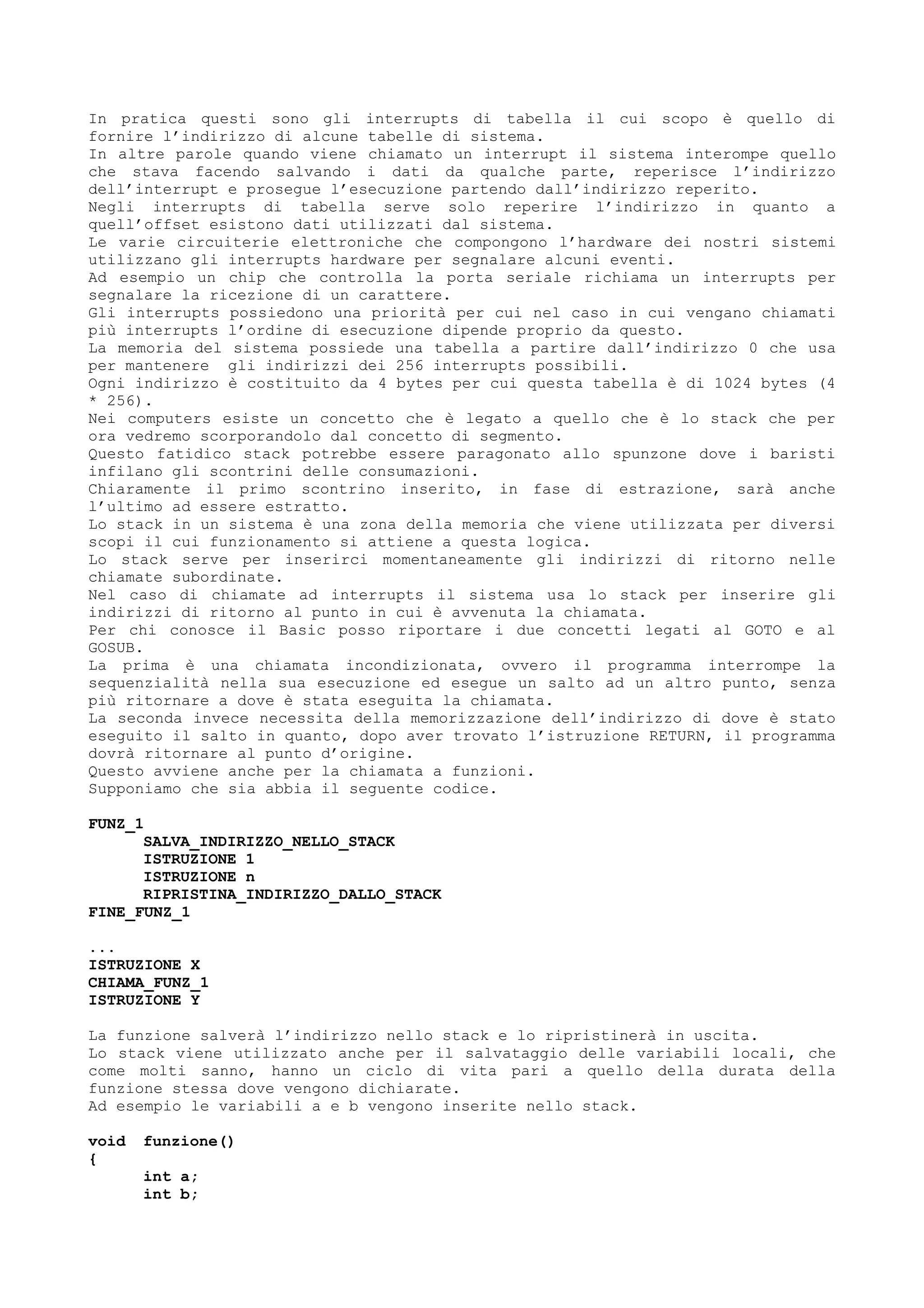In pratica questi sono gli interrupts di tabella il cui scopo è quello di
fornire l’indirizzo di alcune tabelle di sistema.
In altre parole quando viene chiamato un interrupt il sistema interompe quello
che stava facendo salvando i dati da qualche parte, reperisce l’indirizzo
dell’interrupt e prosegue l’esecuzione partendo dall’indirizzo reperito.
Negli interrupts di tabella serve solo reperire l’indirizzo in quanto a
quell’offset esistono dati utilizzati dal sistema.
Le varie circuiterie elettroniche che compongono l’hardware dei nostri sistemi
utilizzano gli interrupts hardware per segnalare alcuni eventi.
Ad esempio un chip che controlla la porta seriale richiama un interrupts per
segnalare la ricezione di un carattere.
Gli interrupts possiedono una priorità per cui nel caso in cui vengano chiamati
più interrupts l’ordine di esecuzione dipende proprio da questo.
La memoria del sistema possiede una tabella a partire dall’indirizzo 0 che usa
per mantenere gli indirizzi dei 256 interrupts possibili.
Ogni indirizzo è costituito da 4 bytes per cui questa tabella è di 1024 bytes (4
* 256).
Nei computers esiste un concetto che è legato a quello che è lo stack che per
ora vedremo scorporandolo dal concetto di segmento.
Questo fatidico stack potrebbe essere paragonato allo spunzone dove i baristi
infilano gli scontrini delle consumazioni.
Chiaramente il primo scontrino inserito, in fase di estrazione, sarà anche
l’ultimo ad essere estratto.
Lo stack in un sistema è una zona della memoria che viene utilizzata per diversi
scopi il cui funzionamento si attiene a questa logica.
Lo stack serve per inserirci momentaneamente gli indirizzi di ritorno nelle
chiamate subordinate.
Nel caso di chiamate ad interrupts il sistema usa lo stack per inserire gli
indirizzi di ritorno al punto in cui è avvenuta la chiamata.
Per chi conosce il Basic posso riportare i due concetti legati al GOTO e al
GOSUB.
La prima è una chiamata incondizionata, ovvero il programma interrompe la
sequenzialità nella sua esecuzione ed esegue un salto ad un altro punto, senza
più ritornare a dove è stata eseguita la chiamata.
La seconda invece necessita della memorizzazione dell’indirizzo di dove è stato
eseguito il salto in quanto, dopo aver trovato l’istruzione RETURN, il programma
dovrà ritornare al punto d’origine.
Questo avviene anche per la chiamata a funzioni.
Supponiamo che sia abbia il seguente codice.
FUNZ_1
SALVA_INDIRIZZO_NELLO_STACK
ISTRUZIONE 1
ISTRUZIONE n
RIPRISTINA_INDIRIZZO_DALLO_STACK
FINE_FUNZ_1
...
ISTRUZIONE X
CHIAMA_FUNZ_1
ISTRUZIONE Y
La funzione salverà l’indirizzo nello stack e lo ripristinerà in uscita.
Lo stack viene utilizzato anche per il salvataggio delle variabili locali, che
come molti sanno, hanno un ciclo di vita pari a quello della durata della
funzione stessa dove vengono dichiarate.
Ad esempio le variabili a e b vengono inserite nello stack.
void funzione()
{
int a;
int b;
 
