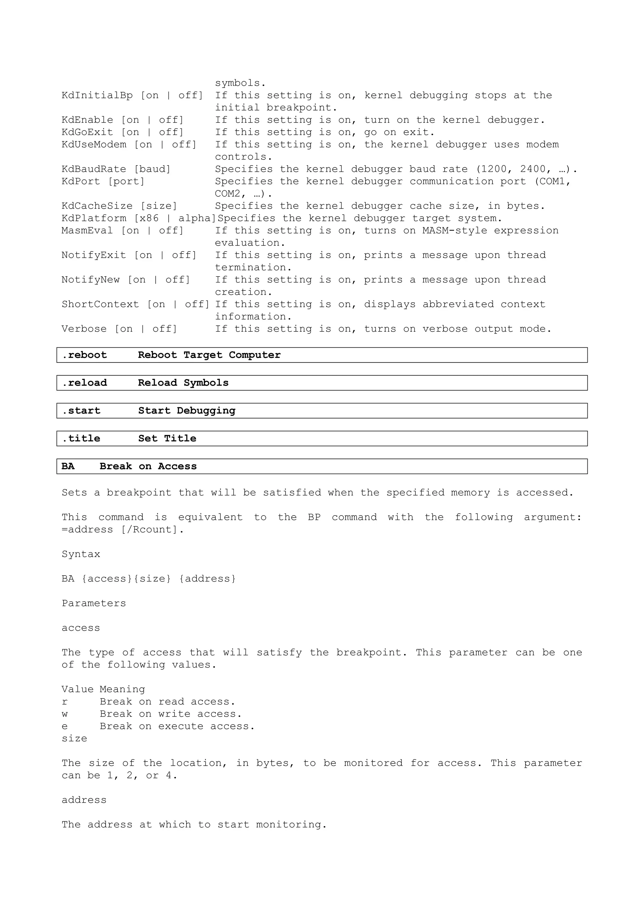 symbols.
KdInitialBp [on | off] If this setting is on, kernel debugging stops at the
initial breakpoint.
KdEnable [on | off] If this setting is on, turn on the kernel debugger.
KdGoExit [on | off] If this setting is on, go on exit.
KdUseModem [on | off] If this setting is on, the kernel debugger uses modem
controls.
KdBaudRate [baud] Specifies the kernel debugger baud rate (1200, 2400, …).
KdPort [port] Specifies the kernel debugger communication port (COM1,
COM2, …).
KdCacheSize [size] Specifies the kernel debugger cache size, in bytes.
KdPlatform [x86 | alpha]Specifies the kernel debugger target system.
MasmEval [on | off] If this setting is on, turns on MASM-style expression
evaluation.
NotifyExit [on | off] If this setting is on, prints a message upon thread
termination.
NotifyNew [on | off] If this setting is on, prints a message upon thread
creation.
ShortContext [on | off] If this setting is on, displays abbreviated context
information.
Verbose [on | off] If this setting is on, turns on verbose output mode.
.reboot Reboot Target Computer
.reload Reload Symbols
.start Start Debugging
.title Set Title
BA Break on Access
Sets a breakpoint that will be satisfied when the specified memory is accessed.
This command is equivalent to the BP command with the following argument:
=address [/Rcount].
Syntax
BA {access}{size} {address}
Parameters
access
The type of access that will satisfy the breakpoint. This parameter can be one
of the following values.
Value Meaning
r Break on read access.
w Break on write access.
e Break on execute access.
size
The size of the location, in bytes, to be monitored for access. This parameter
can be 1, 2, or 4.
address
The address at which to start monitoring.
 
