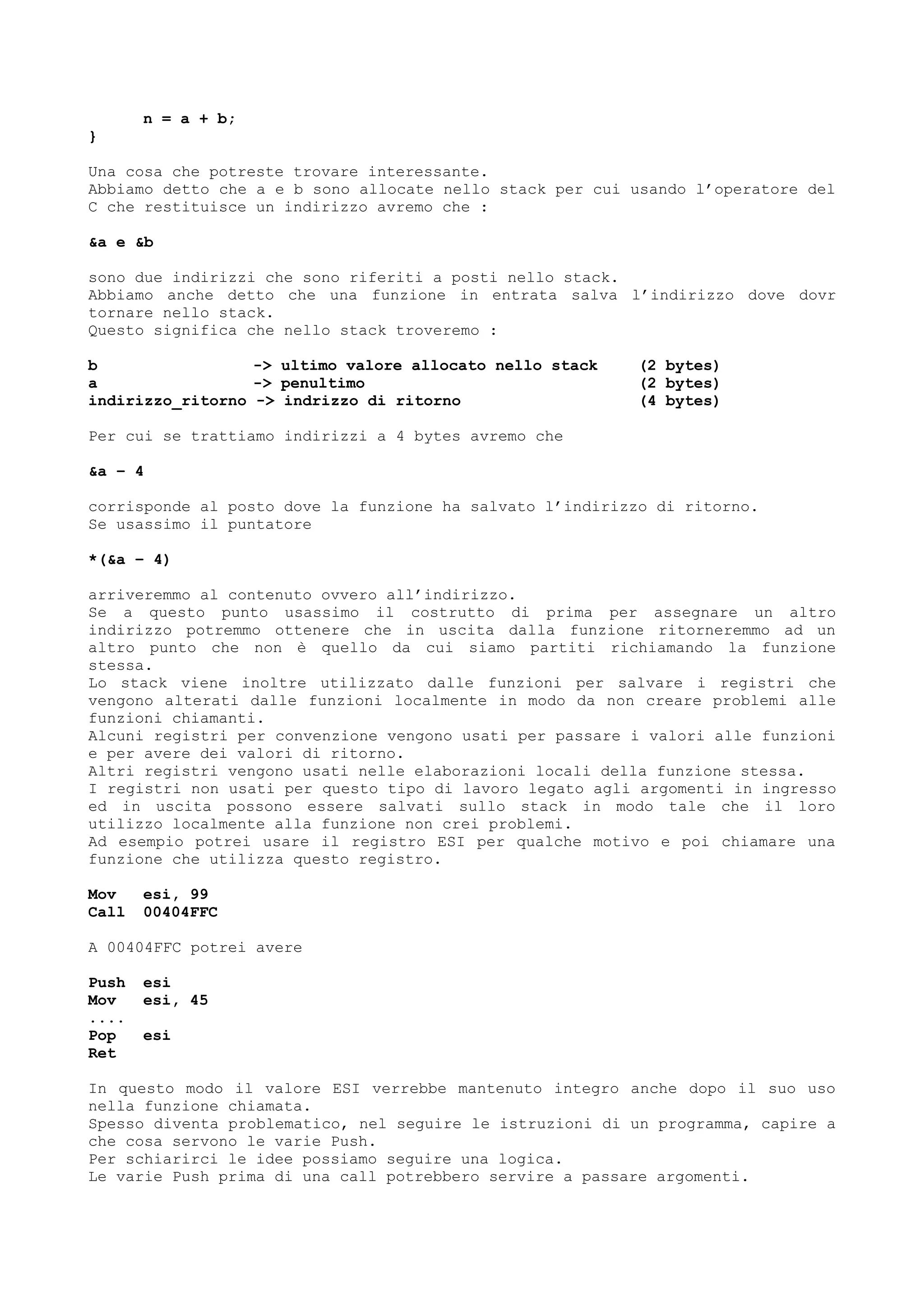 n = a + b;
}
Una cosa che potreste trovare interessante.
Abbiamo detto che a e b sono allocate nello stack per cui usando l’operatore del
C che restituisce un indirizzo avremo che :
&a e &b
sono due indirizzi che sono riferiti a posti nello stack.
Abbiamo anche detto che una funzione in entrata salva l’indirizzo dove dovr
tornare nello stack.
Questo significa che nello stack troveremo :
b -> ultimo valore allocato nello stack (2 bytes)
a -> penultimo (2 bytes)
indirizzo_ritorno -> indrizzo di ritorno (4 bytes)
Per cui se trattiamo indirizzi a 4 bytes avremo che
&a – 4
corrisponde al posto dove la funzione ha salvato l’indirizzo di ritorno.
Se usassimo il puntatore
*(&a – 4)
arriveremmo al contenuto ovvero all’indirizzo.
Se a questo punto usassimo il costrutto di prima per assegnare un altro
indirizzo potremmo ottenere che in uscita dalla funzione ritorneremmo ad un
altro punto che non è quello da cui siamo partiti richiamando la funzione
stessa.
Lo stack viene inoltre utilizzato dalle funzioni per salvare i registri che
vengono alterati dalle funzioni localmente in modo da non creare problemi alle
funzioni chiamanti.
Alcuni registri per convenzione vengono usati per passare i valori alle funzioni
e per avere dei valori di ritorno.
Altri registri vengono usati nelle elaborazioni locali della funzione stessa.
I registri non usati per questo tipo di lavoro legato agli argomenti in ingresso
ed in uscita possono essere salvati sullo stack in modo tale che il loro
utilizzo localmente alla funzione non crei problemi.
Ad esempio potrei usare il registro ESI per qualche motivo e poi chiamare una
funzione che utilizza questo registro.
Mov esi, 99
Call 00404FFC
A 00404FFC potrei avere
Push esi
Mov esi, 45
....
Pop esi
Ret
In questo modo il valore ESI verrebbe mantenuto integro anche dopo il suo uso
nella funzione chiamata.
Spesso diventa problematico, nel seguire le istruzioni di un programma, capire a
che cosa servono le varie Push.
Per schiarirci le idee possiamo seguire una logica.
Le varie Push prima di una call potrebbero servire a passare argomenti.
 