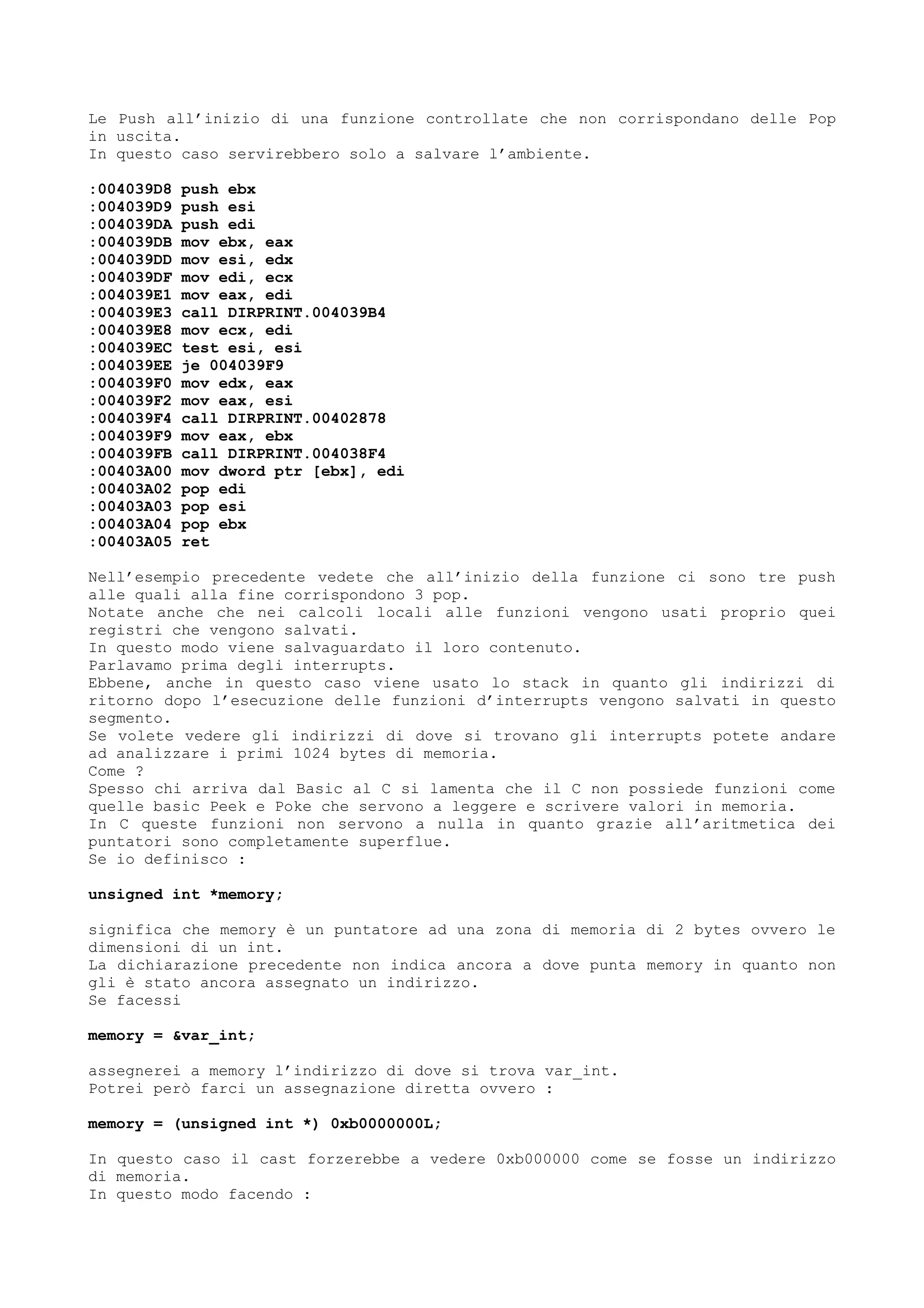 Le Push all’inizio di una funzione controllate che non corrispondano delle Pop
in uscita.
In questo caso servirebbero solo a salvare l’ambiente.
:004039D8 push ebx
:004039D9 push esi
:004039DA push edi
:004039DB mov ebx, eax
:004039DD mov esi, edx
:004039DF mov edi, ecx
:004039E1 mov eax, edi
:004039E3 call DIRPRINT.004039B4
:004039E8 mov ecx, edi
:004039EC test esi, esi
:004039EE je 004039F9
:004039F0 mov edx, eax
:004039F2 mov eax, esi
:004039F4 call DIRPRINT.00402878
:004039F9 mov eax, ebx
:004039FB call DIRPRINT.004038F4
:00403A00 mov dword ptr [ebx], edi
:00403A02 pop edi
:00403A03 pop esi
:00403A04 pop ebx
:00403A05 ret
Nell’esempio precedente vedete che all’inizio della funzione ci sono tre push
alle quali alla fine corrispondono 3 pop.
Notate anche che nei calcoli locali alle funzioni vengono usati proprio quei
registri che vengono salvati.
In questo modo viene salvaguardato il loro contenuto.
Parlavamo prima degli interrupts.
Ebbene, anche in questo caso viene usato lo stack in quanto gli indirizzi di
ritorno dopo l’esecuzione delle funzioni d’interrupts vengono salvati in questo
segmento.
Se volete vedere gli indirizzi di dove si trovano gli interrupts potete andare
ad analizzare i primi 1024 bytes di memoria.
Come ?
Spesso chi arriva dal Basic al C si lamenta che il C non possiede funzioni come
quelle basic Peek e Poke che servono a leggere e scrivere valori in memoria.
In C queste funzioni non servono a nulla in quanto grazie all’aritmetica dei
puntatori sono completamente superflue.
Se io definisco :
unsigned int *memory;
significa che memory è un puntatore ad una zona di memoria di 2 bytes ovvero le
dimensioni di un int.
La dichiarazione precedente non indica ancora a dove punta memory in quanto non
gli è stato ancora assegnato un indirizzo.
Se facessi
memory = &var_int;
assegnerei a memory l’indirizzo di dove si trova var_int.
Potrei però farci un assegnazione diretta ovvero :
memory = (unsigned int *) 0xb0000000L;
In questo caso il cast forzerebbe a vedere 0xb000000 come se fosse un indirizzo
di memoria.
In questo modo facendo :
 