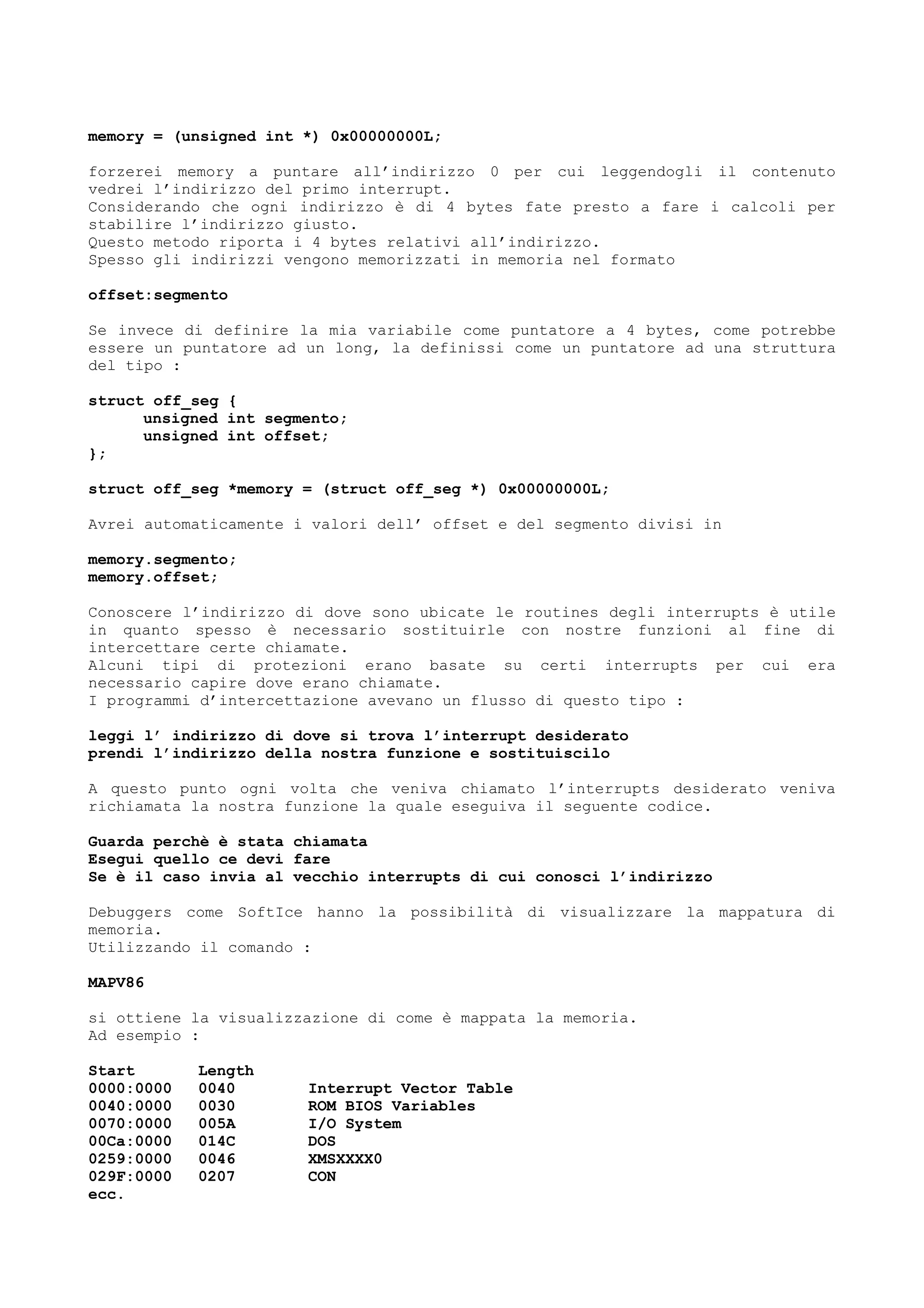 memory = (unsigned int *) 0x00000000L;
forzerei memory a puntare all’indirizzo 0 per cui leggendogli il contenuto
vedrei l’indirizzo del primo interrupt.
Considerando che ogni indirizzo è di 4 bytes fate presto a fare i calcoli per
stabilire l’indirizzo giusto.
Questo metodo riporta i 4 bytes relativi all’indirizzo.
Spesso gli indirizzi vengono memorizzati in memoria nel formato
offset:segmento
Se invece di definire la mia variabile come puntatore a 4 bytes, come potrebbe
essere un puntatore ad un long, la definissi come un puntatore ad una struttura
del tipo :
struct off_seg {
unsigned int segmento;
unsigned int offset;
};
struct off_seg *memory = (struct off_seg *) 0x00000000L;
Avrei automaticamente i valori dell’ offset e del segmento divisi in
memory.segmento;
memory.offset;
Conoscere l’indirizzo di dove sono ubicate le routines degli interrupts è utile
in quanto spesso è necessario sostituirle con nostre funzioni al fine di
intercettare certe chiamate.
Alcuni tipi di protezioni erano basate su certi interrupts per cui era
necessario capire dove erano chiamate.
I programmi d’intercettazione avevano un flusso di questo tipo :
leggi l’ indirizzo di dove si trova l’interrupt desiderato
prendi l’indirizzo della nostra funzione e sostituiscilo
A questo punto ogni volta che veniva chiamato l’interrupts desiderato veniva
richiamata la nostra funzione la quale eseguiva il seguente codice.
Guarda perchè è stata chiamata
Esegui quello ce devi fare
Se è il caso invia al vecchio interrupts di cui conosci l’indirizzo
Debuggers come SoftIce hanno la possibilità di visualizzare la mappatura di
memoria.
Utilizzando il comando :
MAPV86
si ottiene la visualizzazione di come è mappata la memoria.
Ad esempio :
Start Length
0000:0000 0040 Interrupt Vector Table
0040:0000 0030 ROM BIOS Variables
0070:0000 005A I/O System
00Ca:0000 014C DOS
0259:0000 0046 XMSXXXX0
029F:0000 0207 CON
ecc.
 