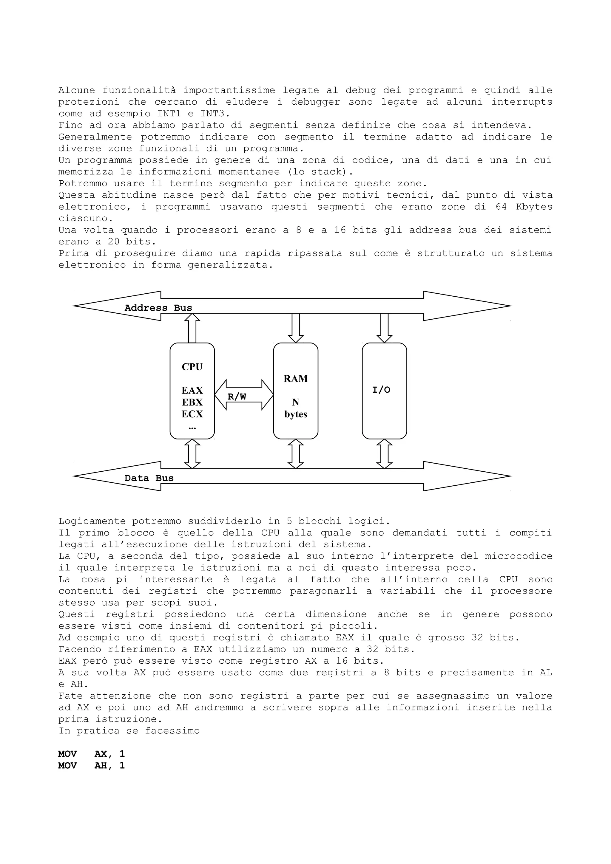 CPU
EAX
EBX
ECX
...
Alcune funzionalità importantissime legate al debug dei programmi e quindi alle
protezioni che cercano di eludere i debugger sono legate ad alcuni interrupts
come ad esempio INT1 e INT3.
Fino ad ora abbiamo parlato di segmenti senza definire che cosa si intendeva.
Generalmente potremmo indicare con segmento il termine adatto ad indicare le
diverse zone funzionali di un programma.
Un programma possiede in genere di una zona di codice, una di dati e una in cui
memorizza le informazioni momentanee (lo stack).
Potremmo usare il termine segmento per indicare queste zone.
Questa abitudine nasce però dal fatto che per motivi tecnici, dal punto di vista
elettronico, i programmi usavano questi segmenti che erano zone di 64 Kbytes
ciascuno.
Una volta quando i processori erano a 8 e a 16 bits gli address bus dei sistemi
erano a 20 bits.
Prima di proseguire diamo una rapida ripassata sul come è strutturato un sistema
elettronico in forma generalizzata.
Logicamente potremmo suddividerlo in 5 blocchi logici.
Il primo blocco è quello della CPU alla quale sono demandati tutti i compiti
legati all’esecuzione delle istruzioni del sistema.
La CPU, a seconda del tipo, possiede al suo interno l’interprete del microcodice
il quale interpreta le istruzioni ma a noi di questo interessa poco.
La cosa pi interessante è legata al fatto che all’interno della CPU sono
contenuti dei registri che potremmo paragonarli a variabili che il processore
stesso usa per scopi suoi.
Questi registri possiedono una certa dimensione anche se in genere possono
essere visti come insiemi di contenitori pi piccoli.
Ad esempio uno di questi registri è chiamato EAX il quale è grosso 32 bits.
Facendo riferimento a EAX utilizziamo un numero a 32 bits.
EAX però può essere visto come registro AX a 16 bits.
A sua volta AX può essere usato come due registri a 8 bits e precisamente in AL
e AH.
Fate attenzione che non sono registri a parte per cui se assegnassimo un valore
ad AX e poi uno ad AH andremmo a scrivere sopra alle informazioni inserite nella
prima istruzione.
In pratica se facessimo
MOV AX, 1
MOV AH, 1
RAM
N
bytes
I/O
Address Bus
Data Bus
R/W
 