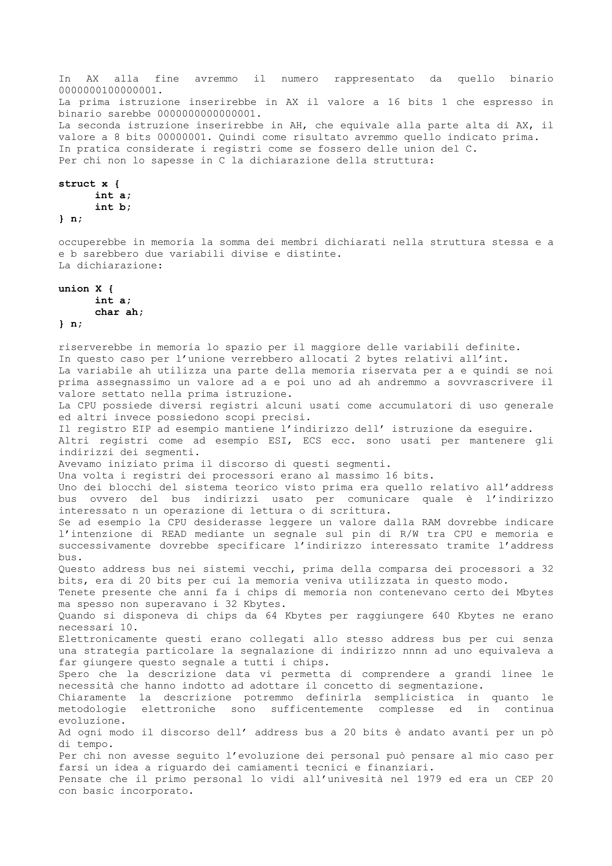 In AX alla fine avremmo il numero rappresentato da quello binario
0000000100000001.
La prima istruzione inserirebbe in AX il valore a 16 bits 1 che espresso in
binario sarebbe 0000000000000001.
La seconda istruzione inserirebbe in AH, che equivale alla parte alta di AX, il
valore a 8 bits 00000001. Quindi come risultato avremmo quello indicato prima.
In pratica considerate i registri come se fossero delle union del C.
Per chi non lo sapesse in C la dichiarazione della struttura:
struct x {
int a;
int b;
} n;
occuperebbe in memoria la somma dei membri dichiarati nella struttura stessa e a
e b sarebbero due variabili divise e distinte.
La dichiarazione:
union X {
int a;
char ah;
} n;
riserverebbe in memoria lo spazio per il maggiore delle variabili definite.
In questo caso per l’unione verrebbero allocati 2 bytes relativi all’int.
La variabile ah utilizza una parte della memoria riservata per a e quindi se noi
prima assegnassimo un valore ad a e poi uno ad ah andremmo a sovvrascrivere il
valore settato nella prima istruzione.
La CPU possiede diversi registri alcuni usati come accumulatori di uso generale
ed altri invece possiedono scopi precisi.
Il registro EIP ad esempio mantiene l’indirizzo dell’ istruzione da eseguire.
Altri registri come ad esempio ESI, ECS ecc. sono usati per mantenere gli
indirizzi dei segmenti.
Avevamo iniziato prima il discorso di questi segmenti.
Una volta i registri dei processori erano al massimo 16 bits.
Uno dei blocchi del sistema teorico visto prima era quello relativo all’address
bus ovvero del bus indirizzi usato per comunicare quale è l’indirizzo
interessato n un operazione di lettura o di scrittura.
Se ad esempio la CPU desiderasse leggere un valore dalla RAM dovrebbe indicare
l’intenzione di READ mediante un segnale sul pin di R/W tra CPU e memoria e
successivamente dovrebbe specificare l’indirizzo interessato tramite l’address
bus.
Questo address bus nei sistemi vecchi, prima della comparsa dei processori a 32
bits, era di 20 bits per cui la memoria veniva utilizzata in questo modo.
Tenete presente che anni fa i chips di memoria non contenevano certo dei Mbytes
ma spesso non superavano i 32 Kbytes.
Quando si disponeva di chips da 64 Kbytes per raggiungere 640 Kbytes ne erano
necessari 10.
Elettronicamente questi erano collegati allo stesso address bus per cui senza
una strategia particolare la segnalazione di indirizzo nnnn ad uno equivaleva a
far giungere questo segnale a tutti i chips.
Spero che la descrizione data vi permetta di comprendere a grandi linee le
necessità che hanno indotto ad adottare il concetto di segmentazione.
Chiaramente la descrizione potremmo definirla semplicistica in quanto le
metodologie elettroniche sono sufficentemente complesse ed in continua
evoluzione.
Ad ogni modo il discorso dell’ address bus a 20 bits è andato avanti per un pò
di tempo.
Per chi non avesse seguito l’evoluzione dei personal può pensare al mio caso per
farsi un idea a riguardo dei camiamenti tecnici e finanziari.
Pensate che il primo personal lo vidi all’univesità nel 1979 ed era un CEP 20
con basic incorporato.
 