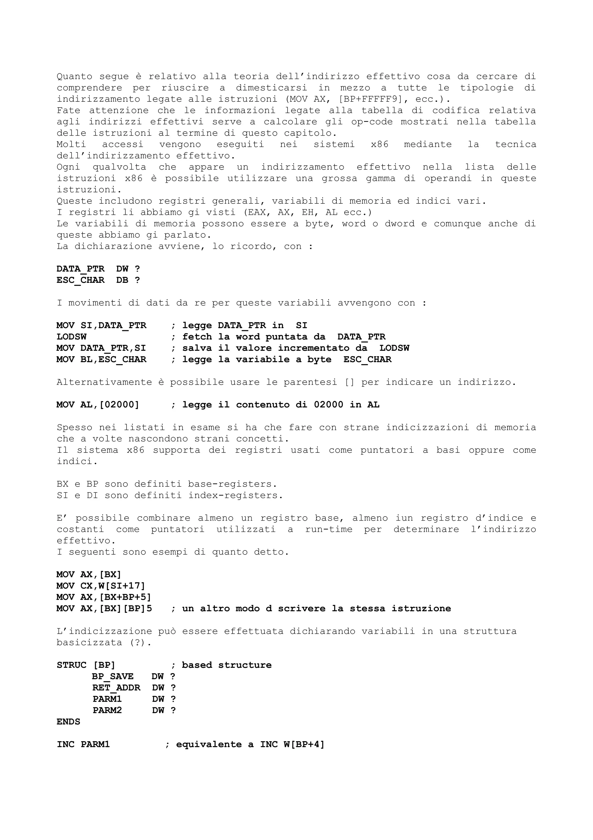 Quanto segue è relativo alla teoria dell’indirizzo effettivo cosa da cercare di
comprendere per riuscire a dimesticarsi in mezzo a tutte le tipologie di
indirizzamento legate alle istruzioni (MOV AX, [BP+FFFFF9], ecc.).
Fate attenzione che le informazioni legate alla tabella di codifica relativa
agli indirizzi effettivi serve a calcolare gli op-code mostrati nella tabella
delle istruzioni al termine di questo capitolo.
Molti accessi vengono eseguiti nei sistemi x86 mediante la tecnica
dell’indirizzamento effettivo.
Ogni qualvolta che appare un indirizzamento effettivo nella lista delle
istruzioni x86 è possibile utilizzare una grossa gamma di operandi in queste
istruzioni.
Queste includono registri generali, variabili di memoria ed indici vari.
I registri li abbiamo gi visti (EAX, AX, EH, AL ecc.)
Le variabili di memoria possono essere a byte, word o dword e comunque anche di
queste abbiamo gi parlato.
La dichiarazione avviene, lo ricordo, con :
DATA_PTR DW ?
ESC_CHAR DB ?
I movimenti di dati da re per queste variabili avvengono con :
MOV SI,DATA_PTR ; legge DATA_PTR in SI
LODSW ; fetch la word puntata da DATA_PTR
MOV DATA_PTR,SI ; salva il valore incrementato da LODSW
MOV BL,ESC_CHAR ; legge la variabile a byte ESC_CHAR
Alternativamente è possibile usare le parentesi [] per indicare un indirizzo.
MOV AL,[02000] ; legge il contenuto di 02000 in AL
Spesso nei listati in esame si ha che fare con strane indicizzazioni di memoria
che a volte nascondono strani concetti.
Il sistema x86 supporta dei registri usati come puntatori a basi oppure come
indici.
BX e BP sono definiti base-registers.
SI e DI sono definiti index-registers.
E’ possibile combinare almeno un registro base, almeno iun registro d’indice e
costanti come puntatori utilizzati a run-time per determinare l’indirizzo
effettivo.
I seguenti sono esempi di quanto detto.
MOV AX,[BX]
MOV CX,W[SI+17]
MOV AX,[BX+BP+5]
MOV AX,[BX][BP]5 ; un altro modo d scrivere la stessa istruzione
L’indicizzazione può essere effettuata dichiarando variabili in una struttura
basicizzata (?).
STRUC [BP] ; based structure
BP_SAVE DW ?
RET_ADDR DW ?
PARM1 DW ?
PARM2 DW ?
ENDS
INC PARM1 ; equivalente a INC W[BP+4]
 