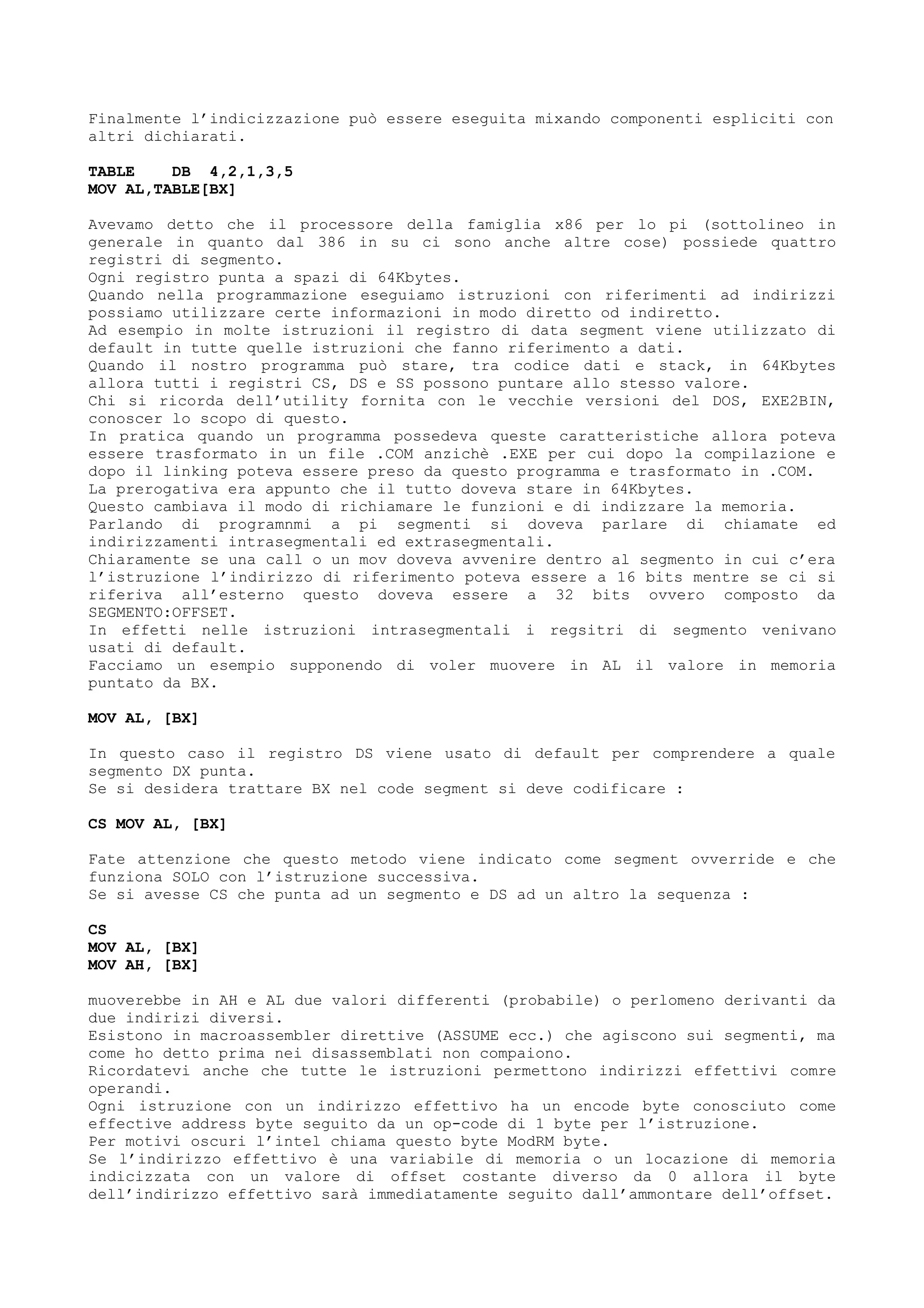 Finalmente l’indicizzazione può essere eseguita mixando componenti espliciti con
altri dichiarati.
TABLE DB 4,2,1,3,5
MOV AL,TABLE[BX]
Avevamo detto che il processore della famiglia x86 per lo pi (sottolineo in
generale in quanto dal 386 in su ci sono anche altre cose) possiede quattro
registri di segmento.
Ogni registro punta a spazi di 64Kbytes.
Quando nella programmazione eseguiamo istruzioni con riferimenti ad indirizzi
possiamo utilizzare certe informazioni in modo diretto od indiretto.
Ad esempio in molte istruzioni il registro di data segment viene utilizzato di
default in tutte quelle istruzioni che fanno riferimento a dati.
Quando il nostro programma può stare, tra codice dati e stack, in 64Kbytes
allora tutti i registri CS, DS e SS possono puntare allo stesso valore.
Chi si ricorda dell’utility fornita con le vecchie versioni del DOS, EXE2BIN,
conoscer lo scopo di questo.
In pratica quando un programma possedeva queste caratteristiche allora poteva
essere trasformato in un file .COM anzichè .EXE per cui dopo la compilazione e
dopo il linking poteva essere preso da questo programma e trasformato in .COM.
La prerogativa era appunto che il tutto doveva stare in 64Kbytes.
Questo cambiava il modo di richiamare le funzioni e di indizzare la memoria.
Parlando di programnmi a pi segmenti si doveva parlare di chiamate ed
indirizzamenti intrasegmentali ed extrasegmentali.
Chiaramente se una call o un mov doveva avvenire dentro al segmento in cui c’era
l’istruzione l’indirizzo di riferimento poteva essere a 16 bits mentre se ci si
riferiva all’esterno questo doveva essere a 32 bits ovvero composto da
SEGMENTO:OFFSET.
In effetti nelle istruzioni intrasegmentali i regsitri di segmento venivano
usati di default.
Facciamo un esempio supponendo di voler muovere in AL il valore in memoria
puntato da BX.
MOV AL, [BX]
In questo caso il registro DS viene usato di default per comprendere a quale
segmento DX punta.
Se si desidera trattare BX nel code segment si deve codificare :
CS MOV AL, [BX]
Fate attenzione che questo metodo viene indicato come segment ovverride e che
funziona SOLO con l’istruzione successiva.
Se si avesse CS che punta ad un segmento e DS ad un altro la sequenza :
CS
MOV AL, [BX]
MOV AH, [BX]
muoverebbe in AH e AL due valori differenti (probabile) o perlomeno derivanti da
due indirizi diversi.
Esistono in macroassembler direttive (ASSUME ecc.) che agiscono sui segmenti, ma
come ho detto prima nei disassemblati non compaiono.
Ricordatevi anche che tutte le istruzioni permettono indirizzi effettivi comre
operandi.
Ogni istruzione con un indirizzo effettivo ha un encode byte conosciuto come
effective address byte seguito da un op-code di 1 byte per l’istruzione.
Per motivi oscuri l’intel chiama questo byte ModRM byte.
Se l’indirizzo effettivo è una variabile di memoria o un locazione di memoria
indicizzata con un valore di offset costante diverso da 0 allora il byte
dell’indirizzo effettivo sarà immediatamente seguito dall’ammontare dell’offset.
 